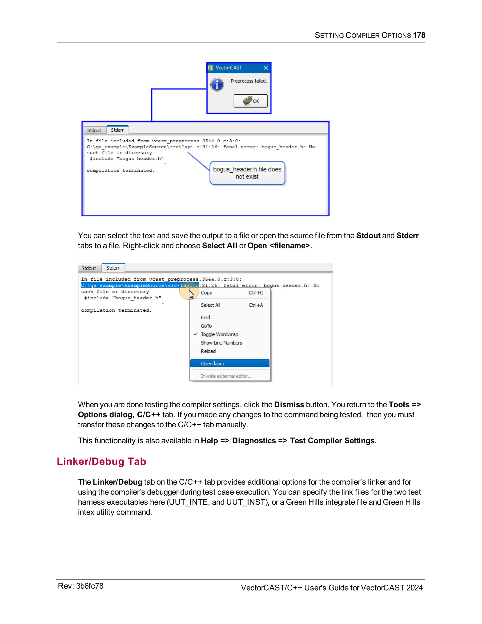 SETTING COMPILER OPTIONS 178
You can select the text and save the output to a file or open the source file from the Stdout and Stderr
tabs to a file. Right-click and choose Select All or Open <filename>.
When you are done testing the compiler settings, click the Dismiss button. You return to the Tools =>
Options dialog, C/C++ tab. If you made any changes to the command being tested, then you must
transfer these changes to the C/C++ tab manually.
This functionality is also available in Help => Diagnostics => Test Compiler Settings.
Linker/Debug Tab
The Linker/Debug tab on the C/C++ tab provides additional options for the compiler’s linker and for
using the compiler’s debugger during test case execution. You can specify the link files for the two test
harness executables here (UUT_INTE, and UUT_INST), or a Green Hills integrate file and Green Hills
intex utility command.
Rev: 3b6fc78 VectorCAST/C++ User's Guide for VectorCAST 2024
 