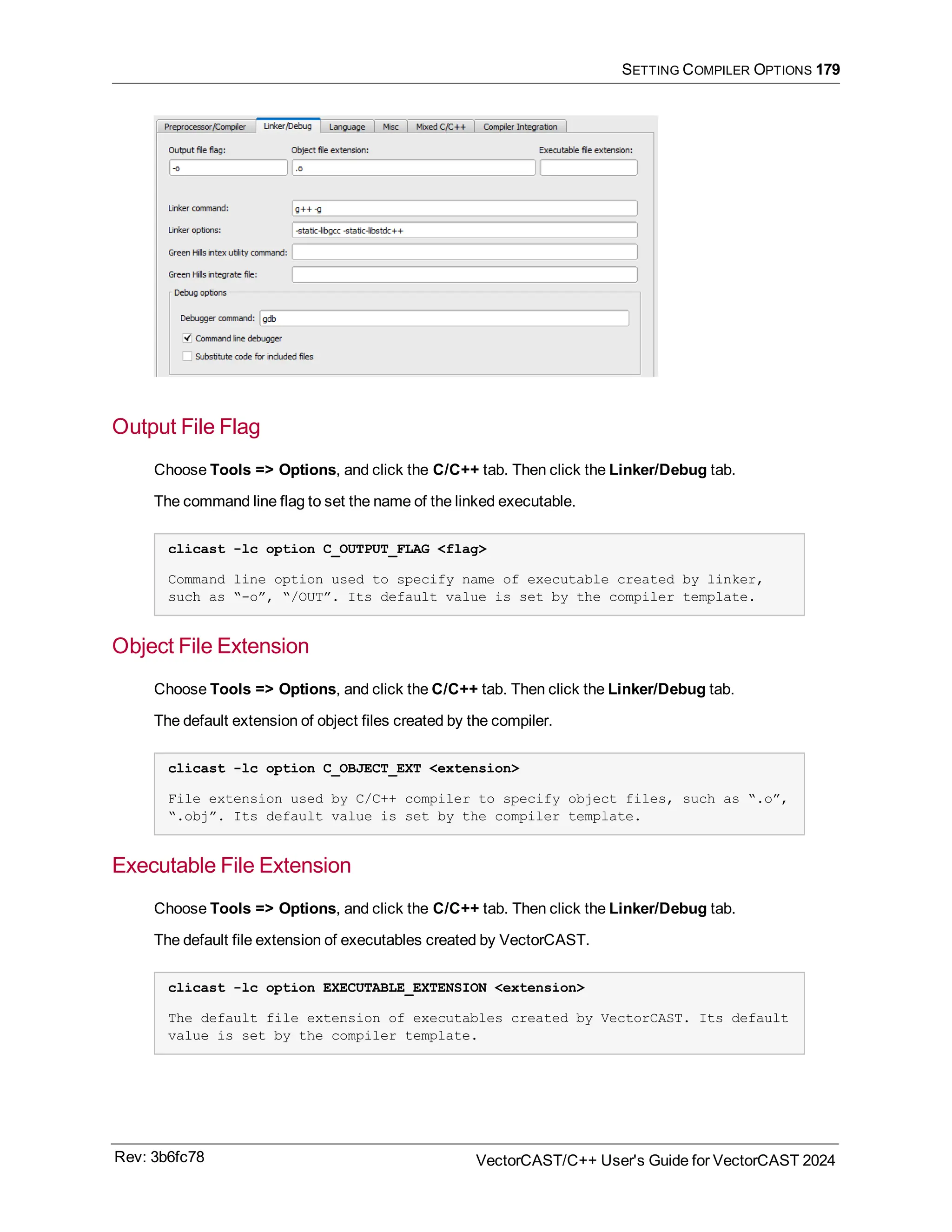 SETTING COMPILER OPTIONS 179
Output File Flag
Choose Tools => Options, and click the C/C++ tab. Then click the Linker/Debug tab.
The command line flag to set the name of the linked executable.
clicast -lc option C_OUTPUT_FLAG <flag>
Command line option used to specify name of executable created by linker,
such as “-o”, “/OUT”. Its default value is set by the compiler template.
Object File Extension
Choose Tools => Options, and click the C/C++ tab. Then click the Linker/Debug tab.
The default extension of object files created by the compiler.
clicast -lc option C_OBJECT_EXT <extension>
File extension used by C/C++ compiler to specify object files, such as “.o”,
“.obj”. Its default value is set by the compiler template.
Executable File Extension
Choose Tools => Options, and click the C/C++ tab. Then click the Linker/Debug tab.
The default file extension of executables created by VectorCAST.
clicast -lc option EXECUTABLE_EXTENSION <extension>
The default file extension of executables created by VectorCAST. Its default
value is set by the compiler template.
Rev: 3b6fc78 VectorCAST/C++ User's Guide for VectorCAST 2024
 