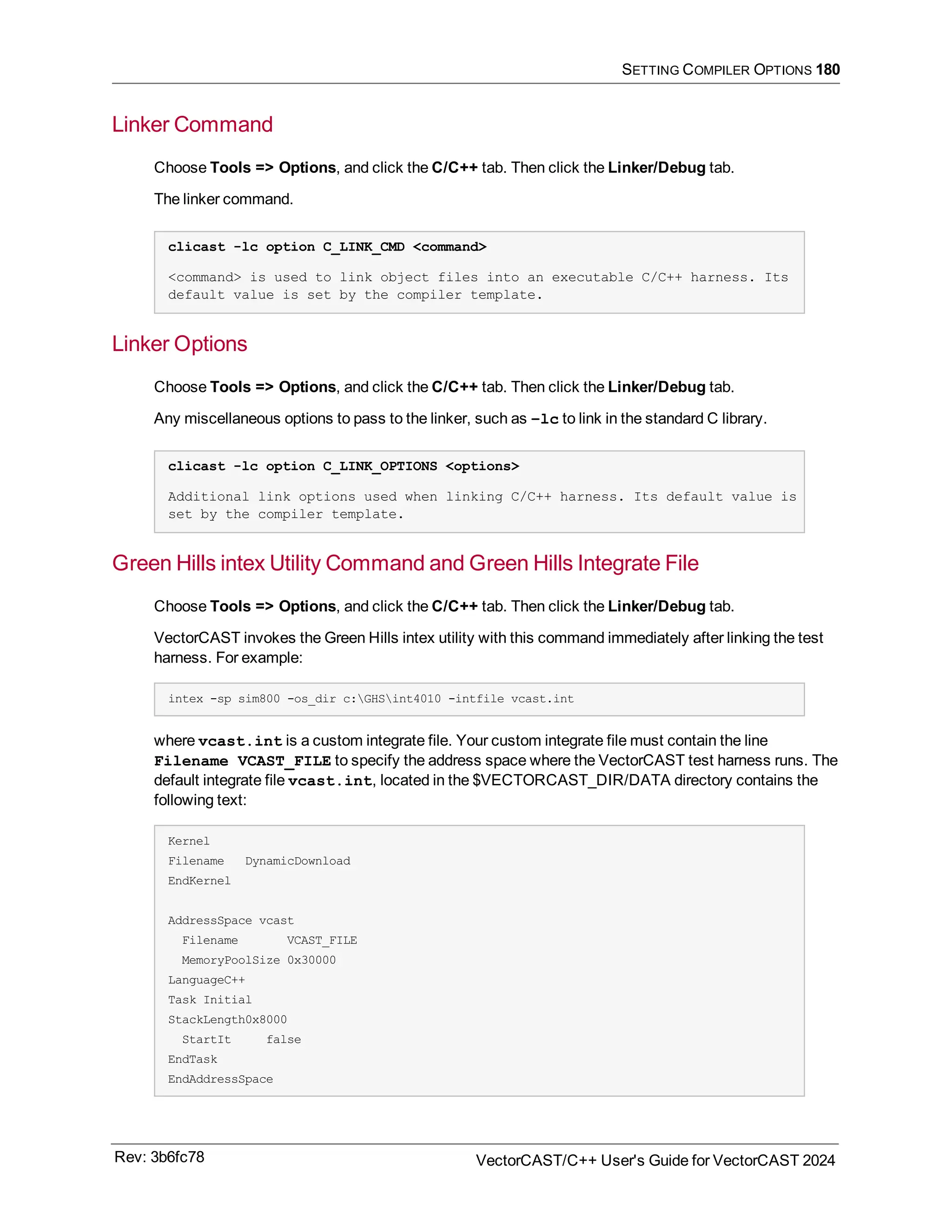 SETTING COMPILER OPTIONS 180
Linker Command
Choose Tools => Options, and click the C/C++ tab. Then click the Linker/Debug tab.
The linker command.
clicast -lc option C_LINK_CMD <command>
<command> is used to link object files into an executable C/C++ harness. Its
default value is set by the compiler template.
Linker Options
Choose Tools => Options, and click the C/C++ tab. Then click the Linker/Debug tab.
Any miscellaneous options to pass to the linker, such as –lc to link in the standard C library.
clicast -lc option C_LINK_OPTIONS <options>
Additional link options used when linking C/C++ harness. Its default value is
set by the compiler template.
Green Hills intex Utility Command and Green Hills Integrate File
Choose Tools => Options, and click the C/C++ tab. Then click the Linker/Debug tab.
VectorCAST invokes the Green Hills intex utility with this command immediately after linking the test
harness. For example:
intex -sp sim800 -os_dir c:GHSint4010 -intfile vcast.int
where vcast.int is a custom integrate file. Your custom integrate file must contain the line
Filename VCAST_FILE to specify the address space where the VectorCAST test harness runs. The
default integrate file vcast.int, located in the $VECTORCAST_DIR/DATA directory contains the
following text:
Kernel
Filename DynamicDownload
EndKernel
AddressSpace vcast
Filename VCAST_FILE
MemoryPoolSize 0x30000
LanguageC++
Task Initial
StackLength0x8000
StartIt false
EndTask
EndAddressSpace
Rev: 3b6fc78 VectorCAST/C++ User's Guide for VectorCAST 2024
 
