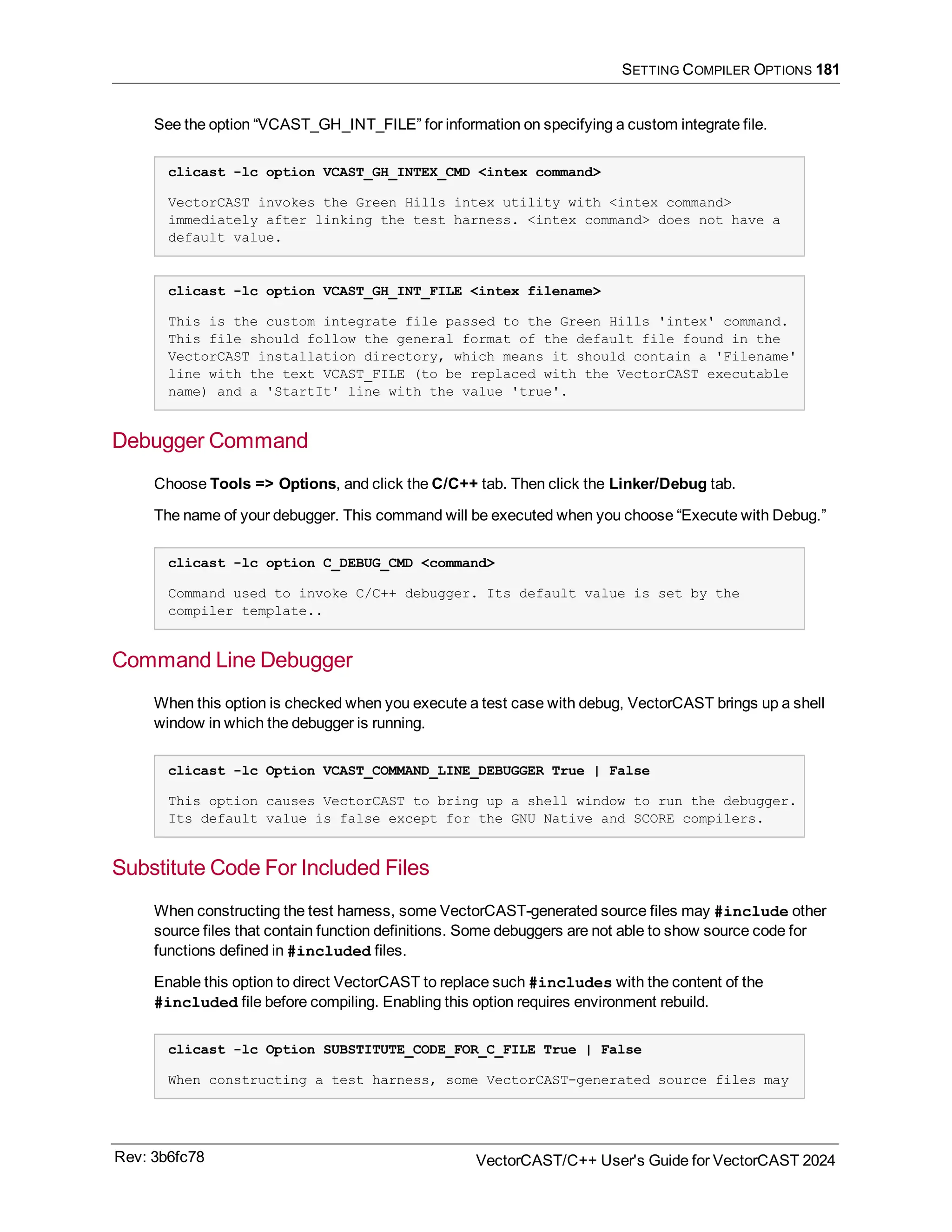 SETTING COMPILER OPTIONS 181
See the option “VCAST_GH_INT_FILE” for information on specifying a custom integrate file.
clicast -lc option VCAST_GH_INTEX_CMD <intex command>
VectorCAST invokes the Green Hills intex utility with <intex command>
immediately after linking the test harness. <intex command> does not have a
default value.
clicast -lc option VCAST_GH_INT_FILE <intex filename>
This is the custom integrate file passed to the Green Hills 'intex' command.
This file should follow the general format of the default file found in the
VectorCAST installation directory, which means it should contain a 'Filename'
line with the text VCAST_FILE (to be replaced with the VectorCAST executable
name) and a 'StartIt' line with the value 'true'.
Debugger Command
Choose Tools => Options, and click the C/C++ tab. Then click the Linker/Debug tab.
The name of your debugger. This command will be executed when you choose “Execute with Debug.”
clicast -lc option C_DEBUG_CMD <command>
Command used to invoke C/C++ debugger. Its default value is set by the
compiler template..
Command Line Debugger
When this option is checked when you execute a test case with debug, VectorCAST brings up a shell
window in which the debugger is running.
clicast -lc Option VCAST_COMMAND_LINE_DEBUGGER True | False
This option causes VectorCAST to bring up a shell window to run the debugger.
Its default value is false except for the GNU Native and SCORE compilers.
Substitute Code For Included Files
When constructing the test harness, some VectorCAST-generated source files may #include other
source files that contain function definitions. Some debuggers are not able to show source code for
functions defined in #included files.
Enable this option to direct VectorCAST to replace such #includes with the content of the
#included file before compiling. Enabling this option requires environment rebuild.
clicast -lc Option SUBSTITUTE_CODE_FOR_C_FILE True | False
When constructing a test harness, some VectorCAST-generated source files may
Rev: 3b6fc78 VectorCAST/C++ User's Guide for VectorCAST 2024
 