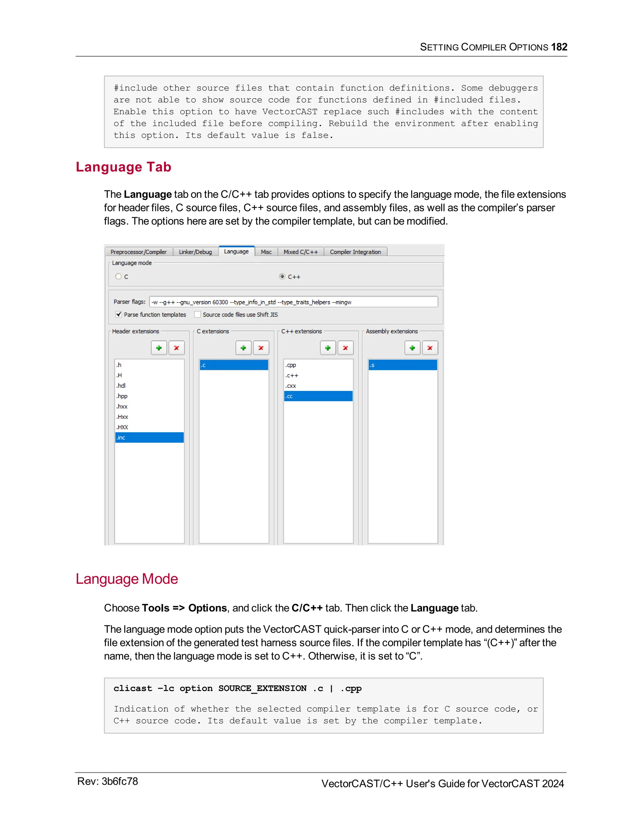 SETTING COMPILER OPTIONS 182
#include other source files that contain function definitions. Some debuggers
are not able to show source code for functions defined in #included files.
Enable this option to have VectorCAST replace such #includes with the content
of the included file before compiling. Rebuild the environment after enabling
this option. Its default value is false.
Language Tab
The Language tab on the C/C++ tab provides options to specify the language mode, the file extensions
for header files, C source files, C++ source files, and assembly files, as well as the compiler’s parser
flags. The options here are set by the compiler template, but can be modified.
Language Mode
Choose Tools => Options, and click the C/C++ tab. Then click the Language tab.
The language mode option puts the VectorCAST quick-parser into C or C++ mode, and determines the
file extension of the generated test harness source files. If the compiler template has “(C++)” after the
name, then the language mode is set to C++. Otherwise, it is set to “C”.
clicast –lc option SOURCE_EXTENSION .c | .cpp
Indication of whether the selected compiler template is for C source code, or
C++ source code. Its default value is set by the compiler template.
Rev: 3b6fc78 VectorCAST/C++ User's Guide for VectorCAST 2024
 