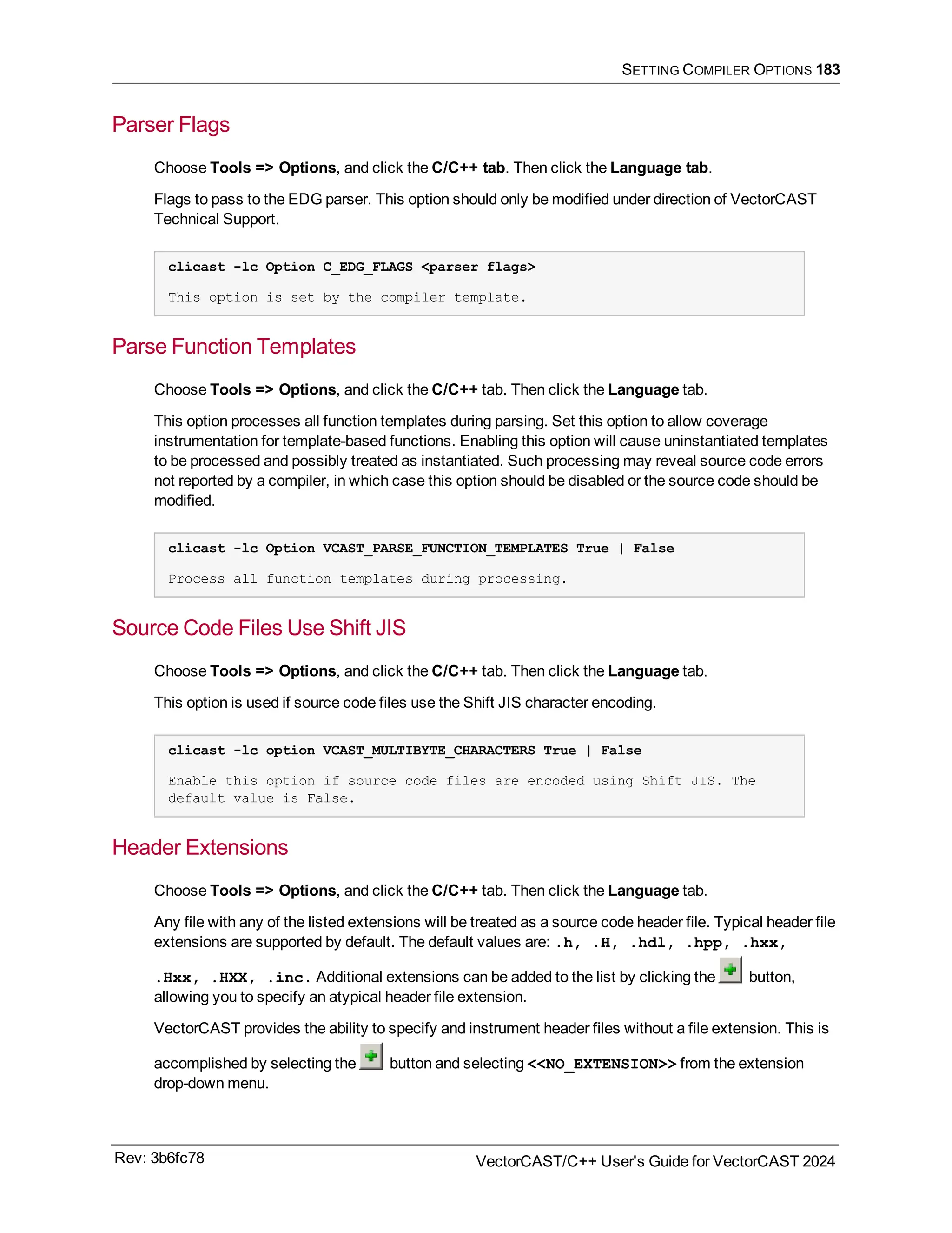 SETTING COMPILER OPTIONS 183
Parser Flags
Choose Tools => Options, and click the C/C++ tab. Then click the Language tab.
Flags to pass to the EDG parser. This option should only be modified under direction of VectorCAST
Technical Support.
clicast -lc Option C_EDG_FLAGS <parser flags>
This option is set by the compiler template.
Parse Function Templates
Choose Tools => Options, and click the C/C++ tab. Then click the Language tab.
This option processes all function templates during parsing. Set this option to allow coverage
instrumentation for template-based functions. Enabling this option will cause uninstantiated templates
to be processed and possibly treated as instantiated. Such processing may reveal source code errors
not reported by a compiler, in which case this option should be disabled or the source code should be
modified.
clicast -lc Option VCAST_PARSE_FUNCTION_TEMPLATES True | False
Process all function templates during processing.
Source Code Files Use Shift JIS
Choose Tools => Options, and click the C/C++ tab. Then click the Language tab.
This option is used if source code files use the Shift JIS character encoding.
clicast -lc option VCAST_MULTIBYTE_CHARACTERS True | False
Enable this option if source code files are encoded using Shift JIS. The
default value is False.
Header Extensions
Choose Tools => Options, and click the C/C++ tab. Then click the Language tab.
Any file with any of the listed extensions will be treated as a source code header file. Typical header file
extensions are supported by default. The default values are: .h, .H, .hdl, .hpp, .hxx,
.Hxx, .HXX, .inc. Additional extensions can be added to the list by clicking the button,
allowing you to specify an atypical header file extension.
VectorCAST provides the ability to specify and instrument header files without a file extension. This is
accomplished by selecting the button and selecting <<NO_EXTENSION>> from the extension
drop-down menu.
Rev: 3b6fc78 VectorCAST/C++ User's Guide for VectorCAST 2024
 