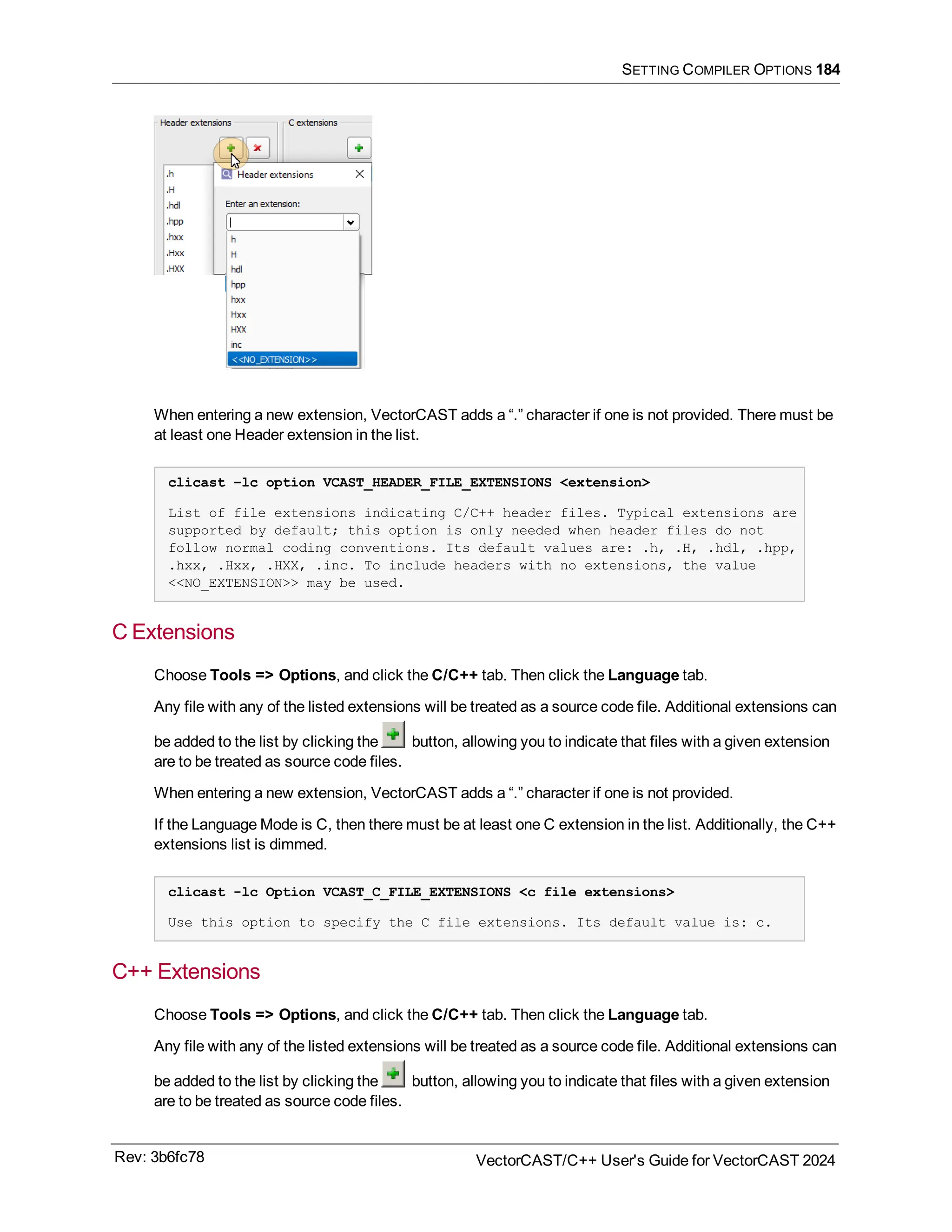 SETTING COMPILER OPTIONS 184
When entering a new extension, VectorCAST adds a “.” character if one is not provided. There must be
at least one Header extension in the list.
clicast –lc option VCAST_HEADER_FILE_EXTENSIONS <extension>
List of file extensions indicating C/C++ header files. Typical extensions are
supported by default; this option is only needed when header files do not
follow normal coding conventions. Its default values are: .h, .H, .hdl, .hpp,
.hxx, .Hxx, .HXX, .inc. To include headers with no extensions, the value
<<NO_EXTENSION>> may be used.
C Extensions
Choose Tools => Options, and click the C/C++ tab. Then click the Language tab.
Any file with any of the listed extensions will be treated as a source code file. Additional extensions can
be added to the list by clicking the button, allowing you to indicate that files with a given extension
are to be treated as source code files.
When entering a new extension, VectorCAST adds a “.” character if one is not provided.
If the Language Mode is C, then there must be at least one C extension in the list. Additionally, the C++
extensions list is dimmed.
clicast -lc Option VCAST_C_FILE_EXTENSIONS <c file extensions>
Use this option to specify the C file extensions. Its default value is: c.
C++ Extensions
Choose Tools => Options, and click the C/C++ tab. Then click the Language tab.
Any file with any of the listed extensions will be treated as a source code file. Additional extensions can
be added to the list by clicking the button, allowing you to indicate that files with a given extension
are to be treated as source code files.
Rev: 3b6fc78 VectorCAST/C++ User's Guide for VectorCAST 2024
 
