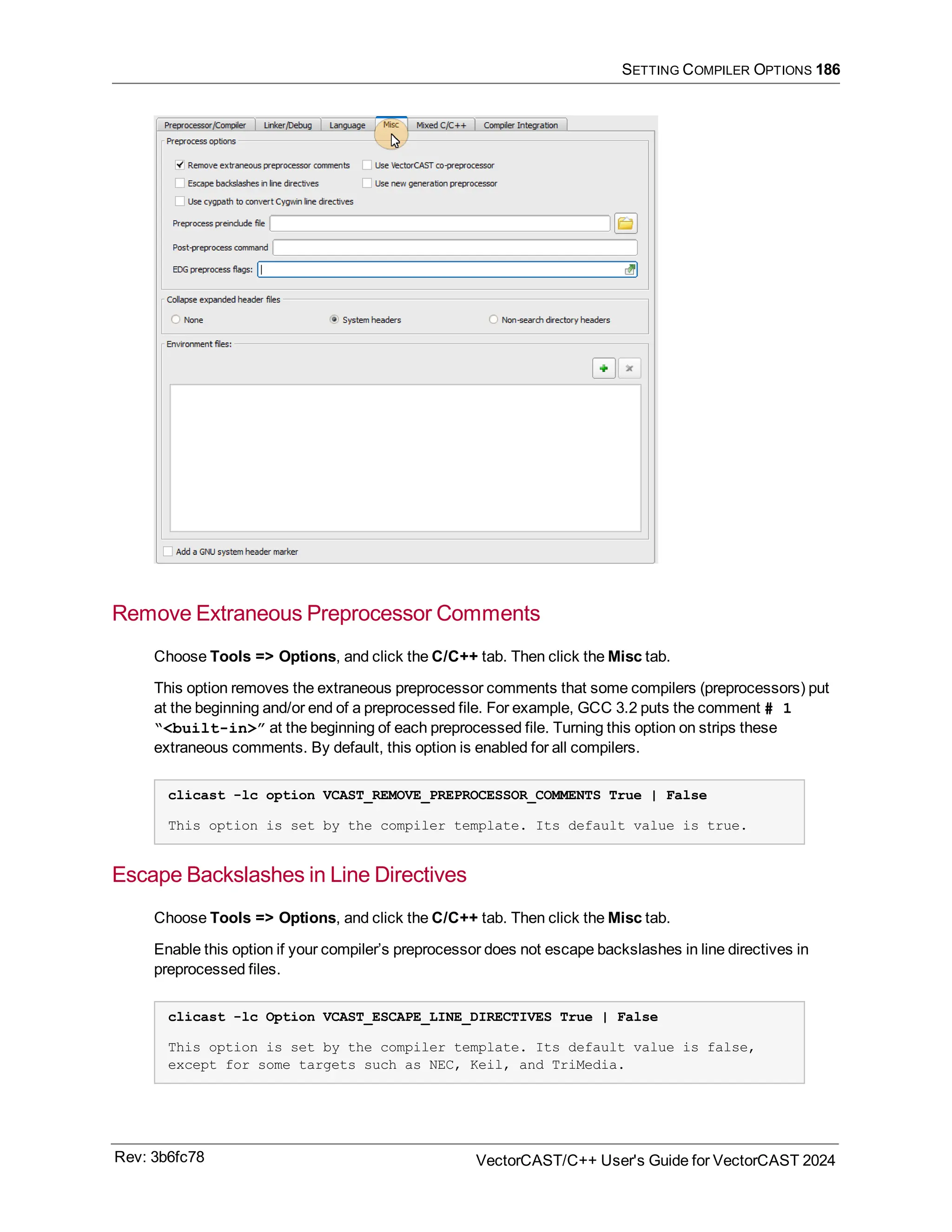 SETTING COMPILER OPTIONS 186
Remove Extraneous Preprocessor Comments
Choose Tools => Options, and click the C/C++ tab. Then click the Misc tab.
This option removes the extraneous preprocessor comments that some compilers (preprocessors) put
at the beginning and/or end of a preprocessed file. For example, GCC 3.2 puts the comment # 1
“<built-in>” at the beginning of each preprocessed file. Turning this option on strips these
extraneous comments. By default, this option is enabled for all compilers.
clicast -lc option VCAST_REMOVE_PREPROCESSOR_COMMENTS True | False
This option is set by the compiler template. Its default value is true.
Escape Backslashes in Line Directives
Choose Tools => Options, and click the C/C++ tab. Then click the Misc tab.
Enable this option if your compiler’s preprocessor does not escape backslashes in line directives in
preprocessed files.
clicast -lc Option VCAST_ESCAPE_LINE_DIRECTIVES True | False
This option is set by the compiler template. Its default value is false,
except for some targets such as NEC, Keil, and TriMedia.
Rev: 3b6fc78 VectorCAST/C++ User's Guide for VectorCAST 2024
 