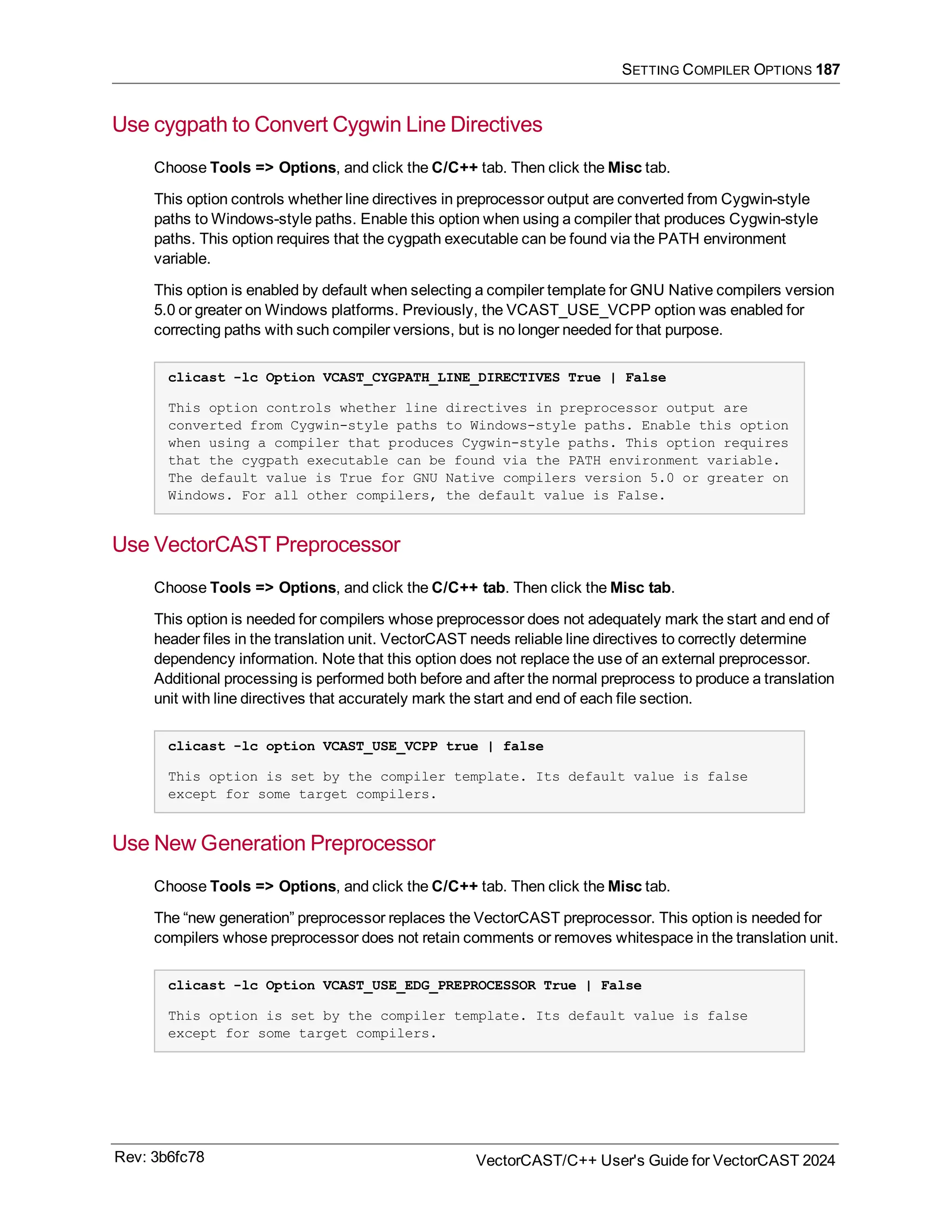 SETTING COMPILER OPTIONS 187
Use cygpath to Convert Cygwin Line Directives
Choose Tools => Options, and click the C/C++ tab. Then click the Misc tab.
This option controls whether line directives in preprocessor output are converted from Cygwin-style
paths to Windows-style paths. Enable this option when using a compiler that produces Cygwin-style
paths. This option requires that the cygpath executable can be found via the PATH environment
variable.
This option is enabled by default when selecting a compiler template for GNU Native compilers version
5.0 or greater on Windows platforms. Previously, the VCAST_USE_VCPP option was enabled for
correcting paths with such compiler versions, but is no longer needed for that purpose.
clicast -lc Option VCAST_CYGPATH_LINE_DIRECTIVES True | False
This option controls whether line directives in preprocessor output are
converted from Cygwin-style paths to Windows-style paths. Enable this option
when using a compiler that produces Cygwin-style paths. This option requires
that the cygpath executable can be found via the PATH environment variable.
The default value is True for GNU Native compilers version 5.0 or greater on
Windows. For all other compilers, the default value is False.
Use VectorCAST Preprocessor
Choose Tools => Options, and click the C/C++ tab. Then click the Misc tab.
This option is needed for compilers whose preprocessor does not adequately mark the start and end of
header files in the translation unit. VectorCAST needs reliable line directives to correctly determine
dependency information. Note that this option does not replace the use of an external preprocessor.
Additional processing is performed both before and after the normal preprocess to produce a translation
unit with line directives that accurately mark the start and end of each file section.
clicast -lc option VCAST_USE_VCPP true | false
This option is set by the compiler template. Its default value is false
except for some target compilers.
Use New Generation Preprocessor
Choose Tools => Options, and click the C/C++ tab. Then click the Misc tab.
The “new generation” preprocessor replaces the VectorCAST preprocessor. This option is needed for
compilers whose preprocessor does not retain comments or removes whitespace in the translation unit.
clicast -lc Option VCAST_USE_EDG_PREPROCESSOR True | False
This option is set by the compiler template. Its default value is false
except for some target compilers.
Rev: 3b6fc78 VectorCAST/C++ User's Guide for VectorCAST 2024
 