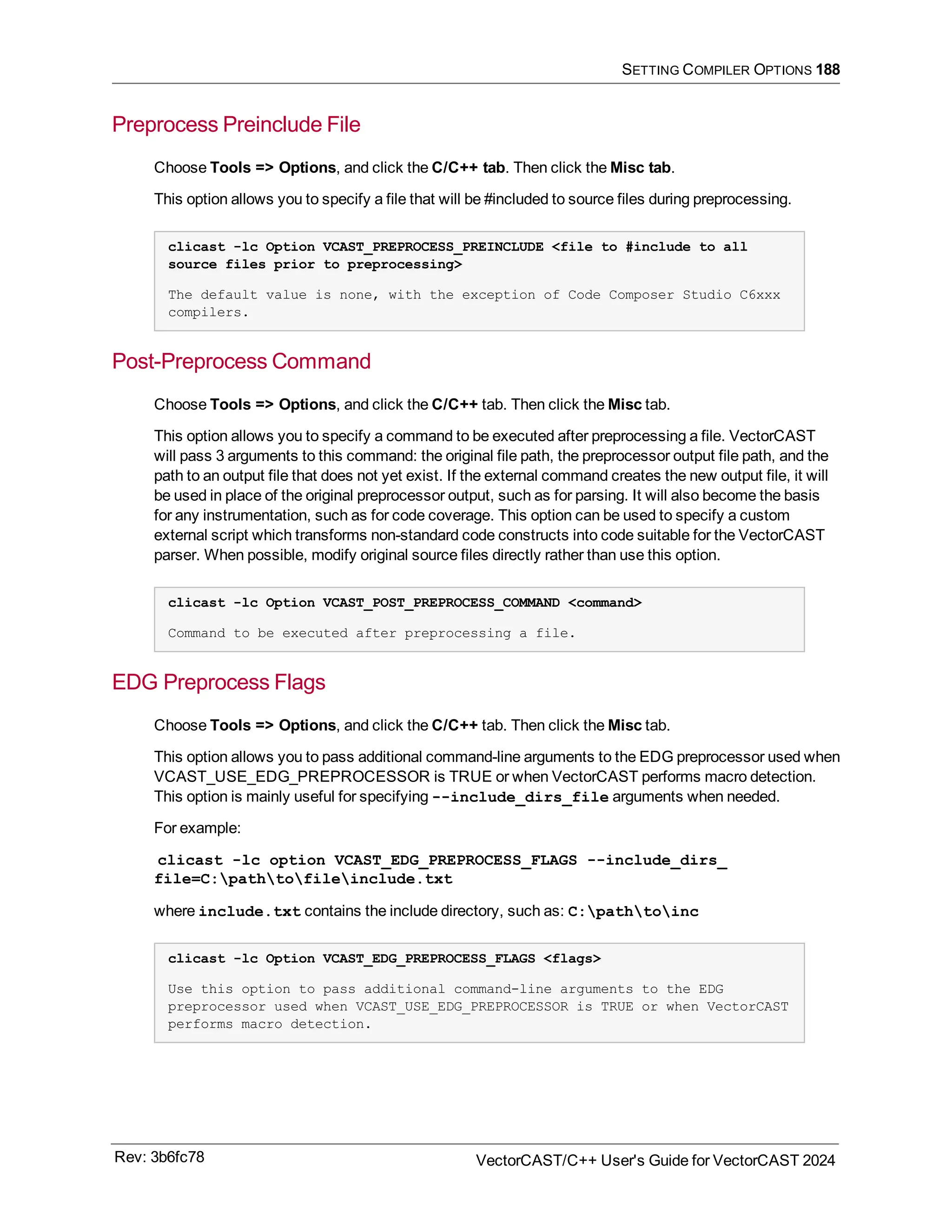 SETTING COMPILER OPTIONS 188
Preprocess Preinclude File
Choose Tools => Options, and click the C/C++ tab. Then click the Misc tab.
This option allows you to specify a file that will be #included to source files during preprocessing.
clicast -lc Option VCAST_PREPROCESS_PREINCLUDE <file to #include to all
source files prior to preprocessing>
The default value is none, with the exception of Code Composer Studio C6xxx
compilers.
Post-Preprocess Command
Choose Tools => Options, and click the C/C++ tab. Then click the Misc tab.
This option allows you to specify a command to be executed after preprocessing a file. VectorCAST
will pass 3 arguments to this command: the original file path, the preprocessor output file path, and the
path to an output file that does not yet exist. If the external command creates the new output file, it will
be used in place of the original preprocessor output, such as for parsing. It will also become the basis
for any instrumentation, such as for code coverage. This option can be used to specify a custom
external script which transforms non-standard code constructs into code suitable for the VectorCAST
parser. When possible, modify original source files directly rather than use this option.
clicast -lc Option VCAST_POST_PREPROCESS_COMMAND <command>
Command to be executed after preprocessing a file.
EDG Preprocess Flags
Choose Tools => Options, and click the C/C++ tab. Then click the Misc tab.
This option allows you to pass additional command-line arguments to the EDG preprocessor used when
VCAST_USE_EDG_PREPROCESSOR is TRUE or when VectorCAST performs macro detection.
This option is mainly useful for specifying --include_dirs_file arguments when needed.
For example:
clicast -lc option VCAST_EDG_PREPROCESS_FLAGS --include_dirs_
file=C:pathtofileinclude.txt
where include.txt contains the include directory, such as: C:pathtoinc
clicast -lc Option VCAST_EDG_PREPROCESS_FLAGS <flags>
Use this option to pass additional command-line arguments to the EDG
preprocessor used when VCAST_USE_EDG_PREPROCESSOR is TRUE or when VectorCAST
performs macro detection.
Rev: 3b6fc78 VectorCAST/C++ User's Guide for VectorCAST 2024
 