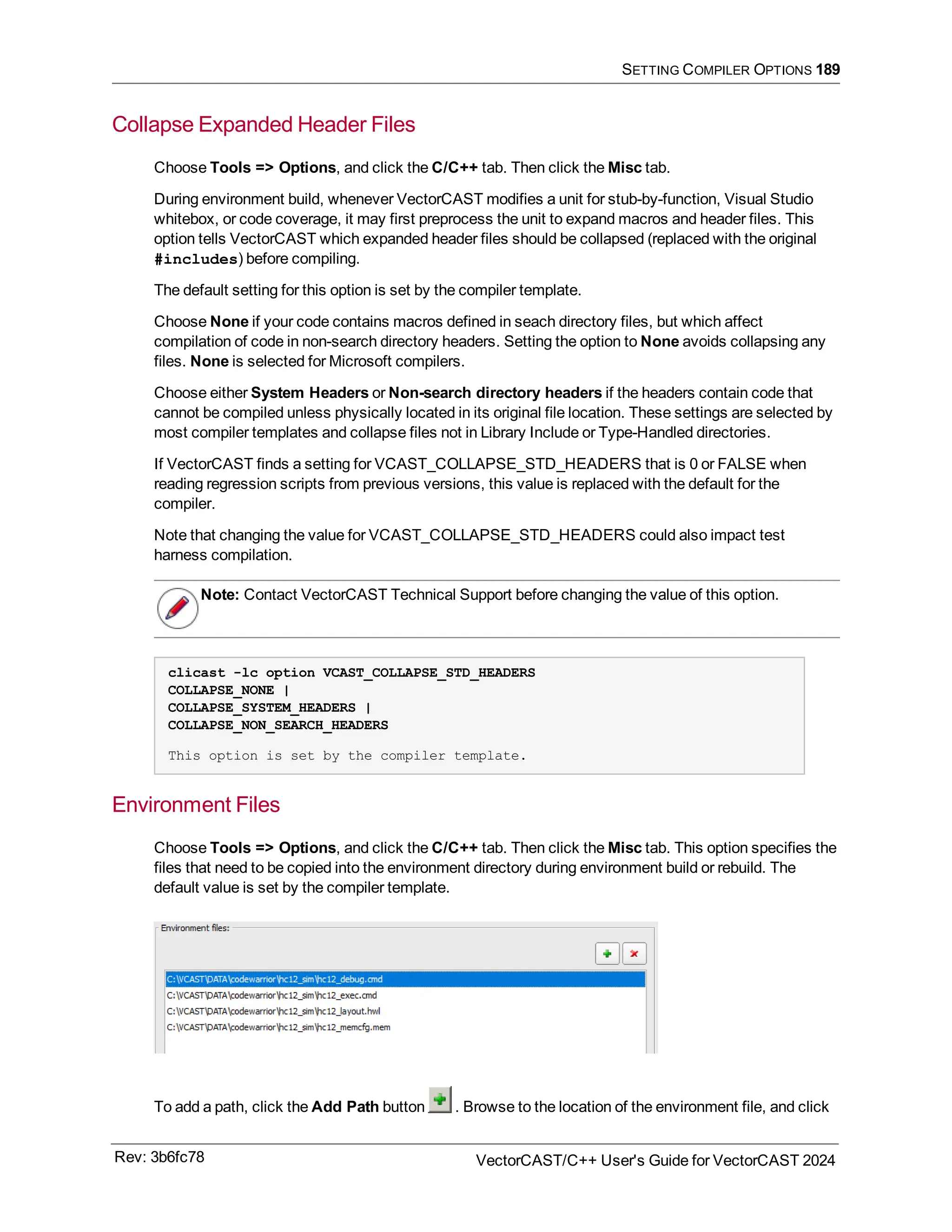 SETTING COMPILER OPTIONS 189
Collapse Expanded Header Files
Choose Tools => Options, and click the C/C++ tab. Then click the Misc tab.
During environment build, whenever VectorCAST modifies a unit for stub-by-function, Visual Studio
whitebox, or code coverage, it may first preprocess the unit to expand macros and header files. This
option tells VectorCAST which expanded header files should be collapsed (replaced with the original
#includes) before compiling.
The default setting for this option is set by the compiler template.
Choose None if your code contains macros defined in seach directory files, but which affect
compilation of code in non-search directory headers. Setting the option to None avoids collapsing any
files. None is selected for Microsoft compilers.
Choose either System Headers or Non-search directory headers if the headers contain code that
cannot be compiled unless physically located in its original file location. These settings are selected by
most compiler templates and collapse files not in Library Include or Type-Handled directories.
If VectorCAST finds a setting for VCAST_COLLAPSE_STD_HEADERS that is 0 or FALSE when
reading regression scripts from previous versions, this value is replaced with the default for the
compiler.
Note that changing the value for VCAST_COLLAPSE_STD_HEADERS could also impact test
harness compilation.
Note: Contact VectorCAST Technical Support before changing the value of this option.
clicast -lc option VCAST_COLLAPSE_STD_HEADERS
COLLAPSE_NONE |
COLLAPSE_SYSTEM_HEADERS |
COLLAPSE_NON_SEARCH_HEADERS
This option is set by the compiler template.
Environment Files
Choose Tools => Options, and click the C/C++ tab. Then click the Misc tab. This option specifies the
files that need to be copied into the environment directory during environment build or rebuild. The
default value is set by the compiler template.
To add a path, click the Add Path button . Browse to the location of the environment file, and click
Rev: 3b6fc78 VectorCAST/C++ User's Guide for VectorCAST 2024
 