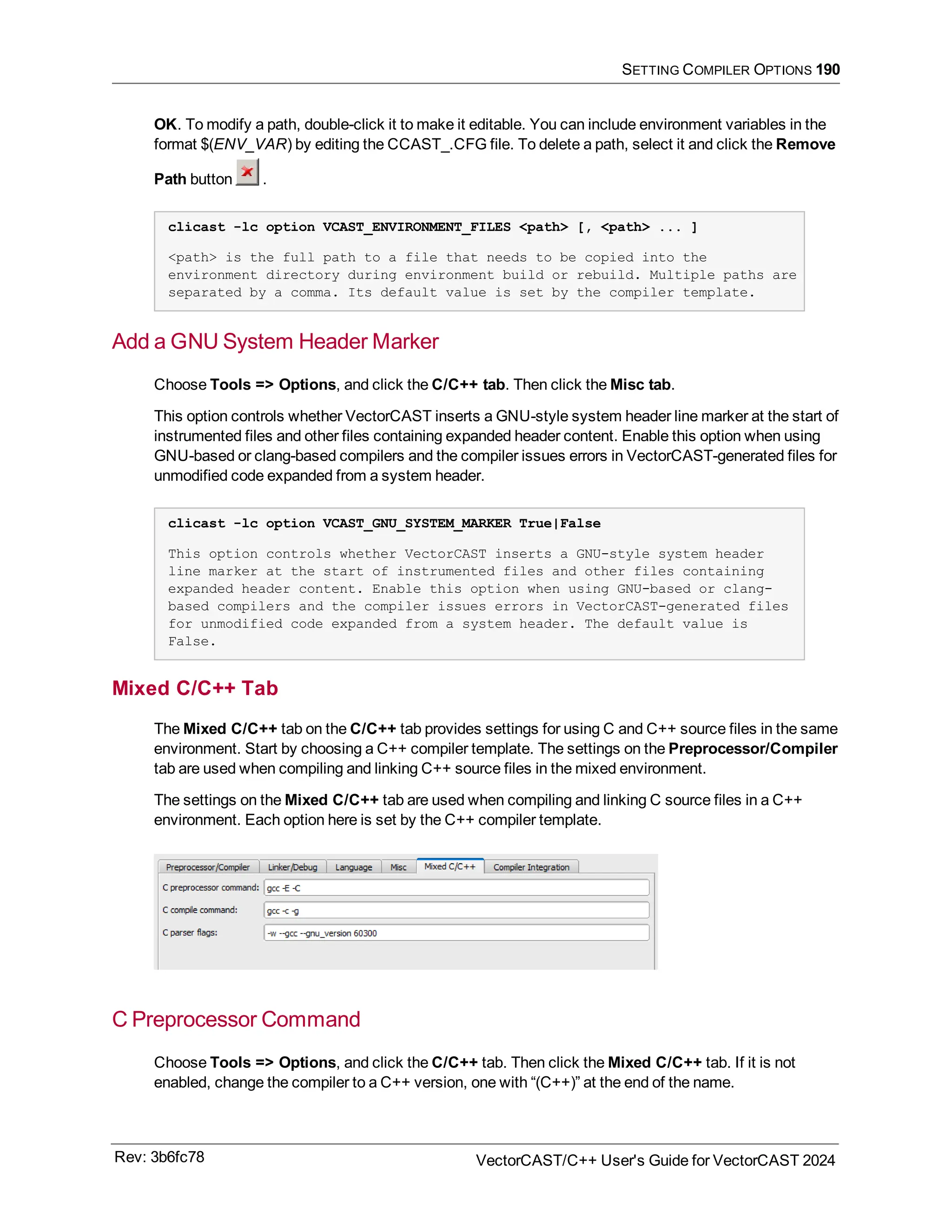 SETTING COMPILER OPTIONS 190
OK. To modify a path, double-click it to make it editable. You can include environment variables in the
format $(ENV_VAR) by editing the CCAST_.CFG file. To delete a path, select it and click the Remove
Path button .
clicast -lc option VCAST_ENVIRONMENT_FILES <path> [, <path> ... ]
<path> is the full path to a file that needs to be copied into the
environment directory during environment build or rebuild. Multiple paths are
separated by a comma. Its default value is set by the compiler template.
Add a GNU System Header Marker
Choose Tools => Options, and click the C/C++ tab. Then click the Misc tab.
This option controls whether VectorCAST inserts a GNU-style system header line marker at the start of
instrumented files and other files containing expanded header content. Enable this option when using
GNU-based or clang-based compilers and the compiler issues errors in VectorCAST-generated files for
unmodified code expanded from a system header.
clicast -lc option VCAST_GNU_SYSTEM_MARKER True|False
This option controls whether VectorCAST inserts a GNU-style system header
line marker at the start of instrumented files and other files containing
expanded header content. Enable this option when using GNU-based or clang-
based compilers and the compiler issues errors in VectorCAST-generated files
for unmodified code expanded from a system header. The default value is
False.
Mixed C/C++ Tab
The Mixed C/C++ tab on the C/C++ tab provides settings for using C and C++ source files in the same
environment. Start by choosing a C++ compiler template. The settings on the Preprocessor/Compiler
tab are used when compiling and linking C++ source files in the mixed environment.
The settings on the Mixed C/C++ tab are used when compiling and linking C source files in a C++
environment. Each option here is set by the C++ compiler template.
C Preprocessor Command
Choose Tools => Options, and click the C/C++ tab. Then click the Mixed C/C++ tab. If it is not
enabled, change the compiler to a C++ version, one with “(C++)” at the end of the name.
Rev: 3b6fc78 VectorCAST/C++ User's Guide for VectorCAST 2024
 