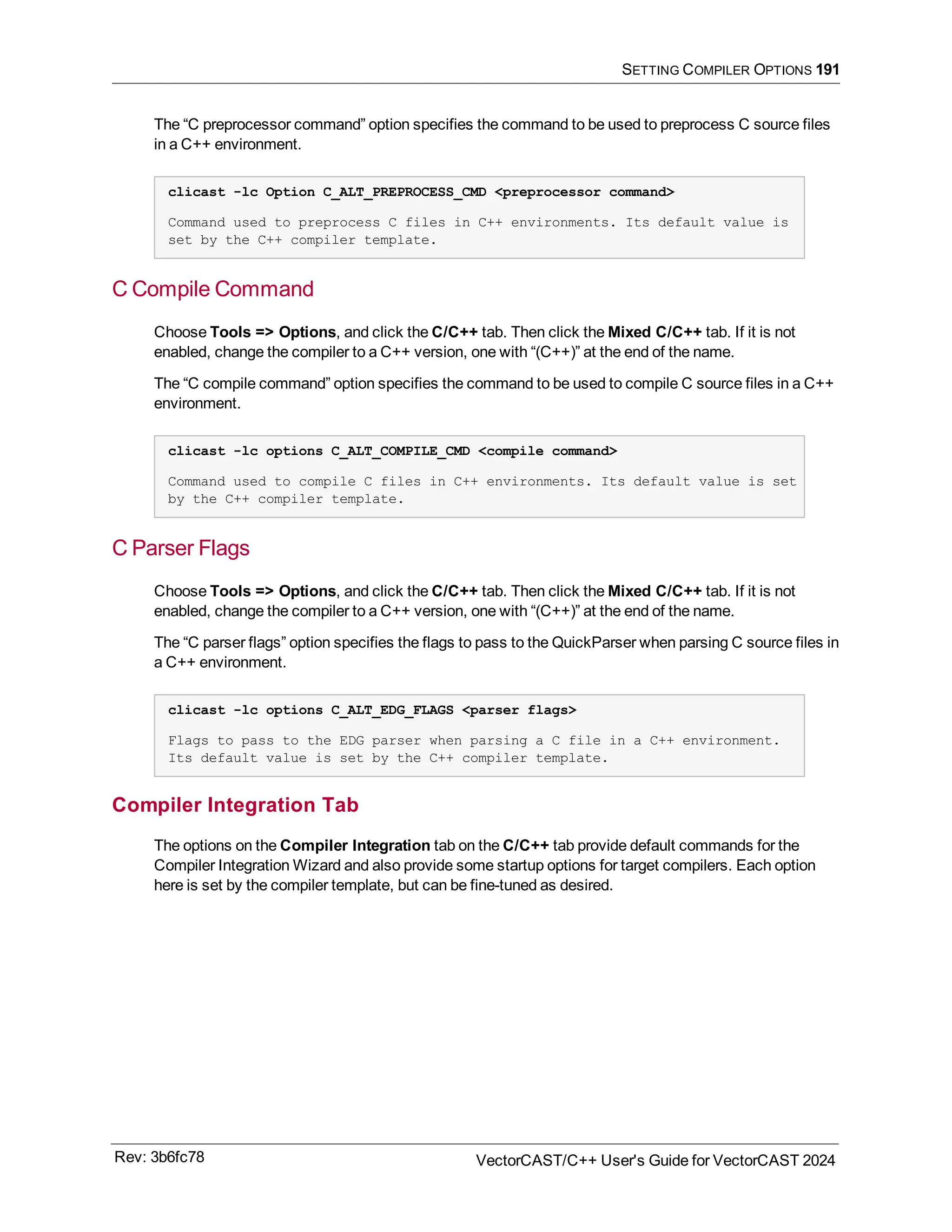 SETTING COMPILER OPTIONS 191
The “C preprocessor command” option specifies the command to be used to preprocess C source files
in a C++ environment.
clicast -lc Option C_ALT_PREPROCESS_CMD <preprocessor command>
Command used to preprocess C files in C++ environments. Its default value is
set by the C++ compiler template.
C Compile Command
Choose Tools => Options, and click the C/C++ tab. Then click the Mixed C/C++ tab. If it is not
enabled, change the compiler to a C++ version, one with “(C++)” at the end of the name.
The “C compile command” option specifies the command to be used to compile C source files in a C++
environment.
clicast -lc options C_ALT_COMPILE_CMD <compile command>
Command used to compile C files in C++ environments. Its default value is set
by the C++ compiler template.
C Parser Flags
Choose Tools => Options, and click the C/C++ tab. Then click the Mixed C/C++ tab. If it is not
enabled, change the compiler to a C++ version, one with “(C++)” at the end of the name.
The “C parser flags” option specifies the flags to pass to the QuickParser when parsing C source files in
a C++ environment.
clicast -lc options C_ALT_EDG_FLAGS <parser flags>
Flags to pass to the EDG parser when parsing a C file in a C++ environment.
Its default value is set by the C++ compiler template.
Compiler Integration Tab
The options on the Compiler Integration tab on the C/C++ tab provide default commands for the
Compiler Integration Wizard and also provide some startup options for target compilers. Each option
here is set by the compiler template, but can be fine-tuned as desired.
Rev: 3b6fc78 VectorCAST/C++ User's Guide for VectorCAST 2024
 