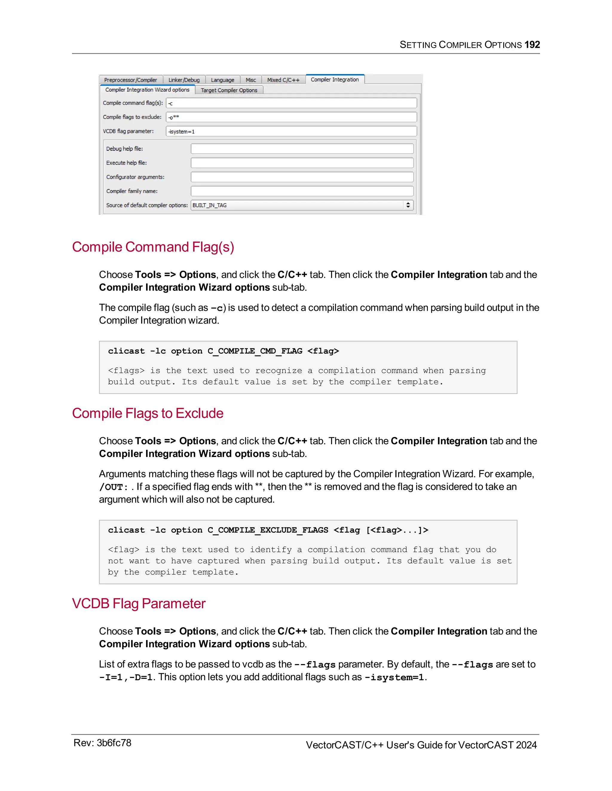 SETTING COMPILER OPTIONS 192
Compile Command Flag(s)
Choose Tools => Options, and click the C/C++ tab. Then click the Compiler Integration tab and the
Compiler Integration Wizard options sub-tab.
The compile flag (such as –c) is used to detect a compilation command when parsing build output in the
Compiler Integration wizard.
clicast -lc option C_COMPILE_CMD_FLAG <flag>
<flags> is the text used to recognize a compilation command when parsing
build output. Its default value is set by the compiler template.
Compile Flags to Exclude
Choose Tools => Options, and click the C/C++ tab. Then click the Compiler Integration tab and the
Compiler Integration Wizard options sub-tab.
Arguments matching these flags will not be captured by the Compiler Integration Wizard. For example,
/OUT: . If a specified flag ends with **, then the ** is removed and the flag is considered to take an
argument which will also not be captured.
clicast -lc option C_COMPILE_EXCLUDE_FLAGS <flag [<flag>...]>
<flag> is the text used to identify a compilation command flag that you do
not want to have captured when parsing build output. Its default value is set
by the compiler template.
VCDB Flag Parameter
Choose Tools => Options, and click the C/C++ tab. Then click the Compiler Integration tab and the
Compiler Integration Wizard options sub-tab.
List of extra flags to be passed to vcdb as the --flags parameter. By default, the --flags are set to
-I=1,-D=1. This option lets you add additional flags such as -isystem=1.
Rev: 3b6fc78 VectorCAST/C++ User's Guide for VectorCAST 2024
 