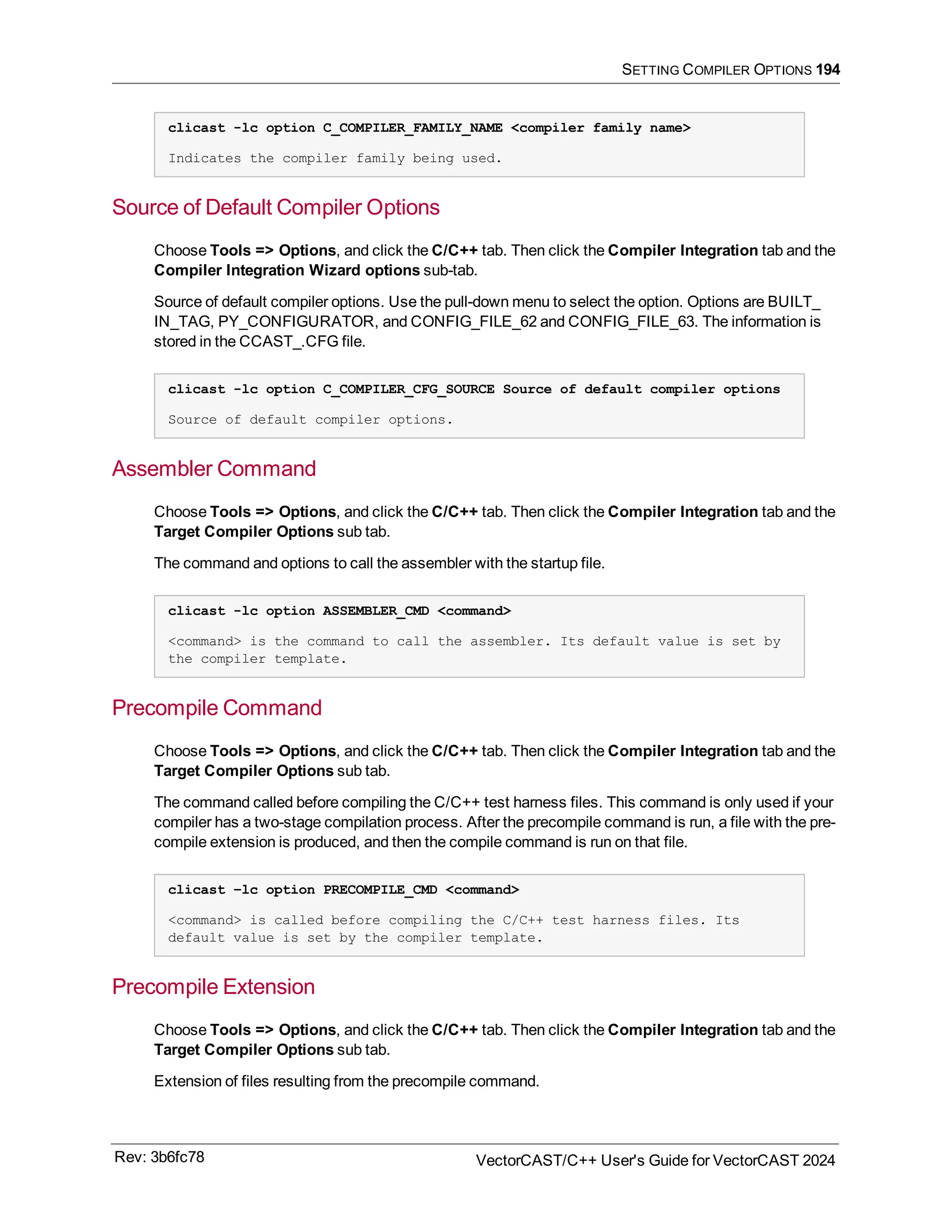 SETTING COMPILER OPTIONS 194
clicast -lc option C_COMPILER_FAMILY_NAME <compiler family name>
Indicates the compiler family being used.
Source of Default Compiler Options
Choose Tools => Options, and click the C/C++ tab. Then click the Compiler Integration tab and the
Compiler Integration Wizard options sub-tab.
Source of default compiler options. Use the pull-down menu to select the option. Options are BUILT_
IN_TAG, PY_CONFIGURATOR, and CONFIG_FILE_62 and CONFIG_FILE_63. The information is
stored in the CCAST_.CFG file.
clicast -lc option C_COMPILER_CFG_SOURCE Source of default compiler options
Source of default compiler options.
Assembler Command
Choose Tools => Options, and click the C/C++ tab. Then click the Compiler Integration tab and the
Target Compiler Options sub tab.
The command and options to call the assembler with the startup file.
clicast -lc option ASSEMBLER_CMD <command>
<command> is the command to call the assembler. Its default value is set by
the compiler template.
Precompile Command
Choose Tools => Options, and click the C/C++ tab. Then click the Compiler Integration tab and the
Target Compiler Options sub tab.
The command called before compiling the C/C++ test harness files. This command is only used if your
compiler has a two-stage compilation process. After the precompile command is run, a file with the pre-
compile extension is produced, and then the compile command is run on that file.
clicast –lc option PRECOMPILE_CMD <command>
<command> is called before compiling the C/C++ test harness files. Its
default value is set by the compiler template.
Precompile Extension
Choose Tools => Options, and click the C/C++ tab. Then click the Compiler Integration tab and the
Target Compiler Options sub tab.
Extension of files resulting from the precompile command.
Rev: 3b6fc78 VectorCAST/C++ User's Guide for VectorCAST 2024
 