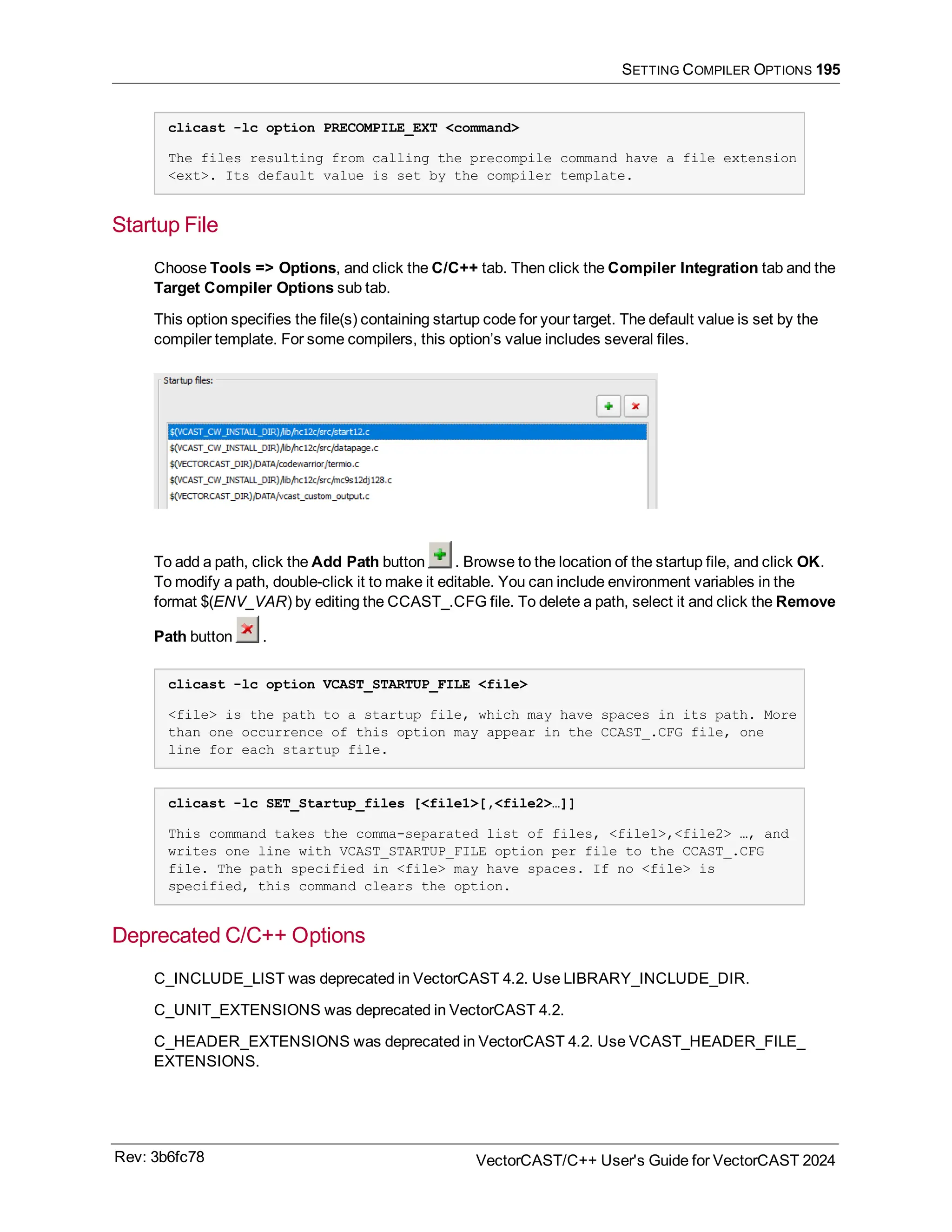 SETTING COMPILER OPTIONS 195
clicast -lc option PRECOMPILE_EXT <command>
The files resulting from calling the precompile command have a file extension
<ext>. Its default value is set by the compiler template.
Startup File
Choose Tools => Options, and click the C/C++ tab. Then click the Compiler Integration tab and the
Target Compiler Options sub tab.
This option specifies the file(s) containing startup code for your target. The default value is set by the
compiler template. For some compilers, this option’s value includes several files.
To add a path, click the Add Path button . Browse to the location of the startup file, and click OK.
To modify a path, double-click it to make it editable. You can include environment variables in the
format $(ENV_VAR) by editing the CCAST_.CFG file. To delete a path, select it and click the Remove
Path button .
clicast -lc option VCAST_STARTUP_FILE <file>
<file> is the path to a startup file, which may have spaces in its path. More
than one occurrence of this option may appear in the CCAST_.CFG file, one
line for each startup file.
clicast -lc SET_Startup_files [<file1>[,<file2>…]]
This command takes the comma-separated list of files, <file1>,<file2> …, and
writes one line with VCAST_STARTUP_FILE option per file to the CCAST_.CFG
file. The path specified in <file> may have spaces. If no <file> is
specified, this command clears the option.
Deprecated C/C++ Options
C_INCLUDE_LIST was deprecated in VectorCAST 4.2. Use LIBRARY_INCLUDE_DIR.
C_UNIT_EXTENSIONS was deprecated in VectorCAST 4.2.
C_HEADER_EXTENSIONS was deprecated in VectorCAST 4.2. Use VCAST_HEADER_FILE_
EXTENSIONS.
Rev: 3b6fc78 VectorCAST/C++ User's Guide for VectorCAST 2024
 