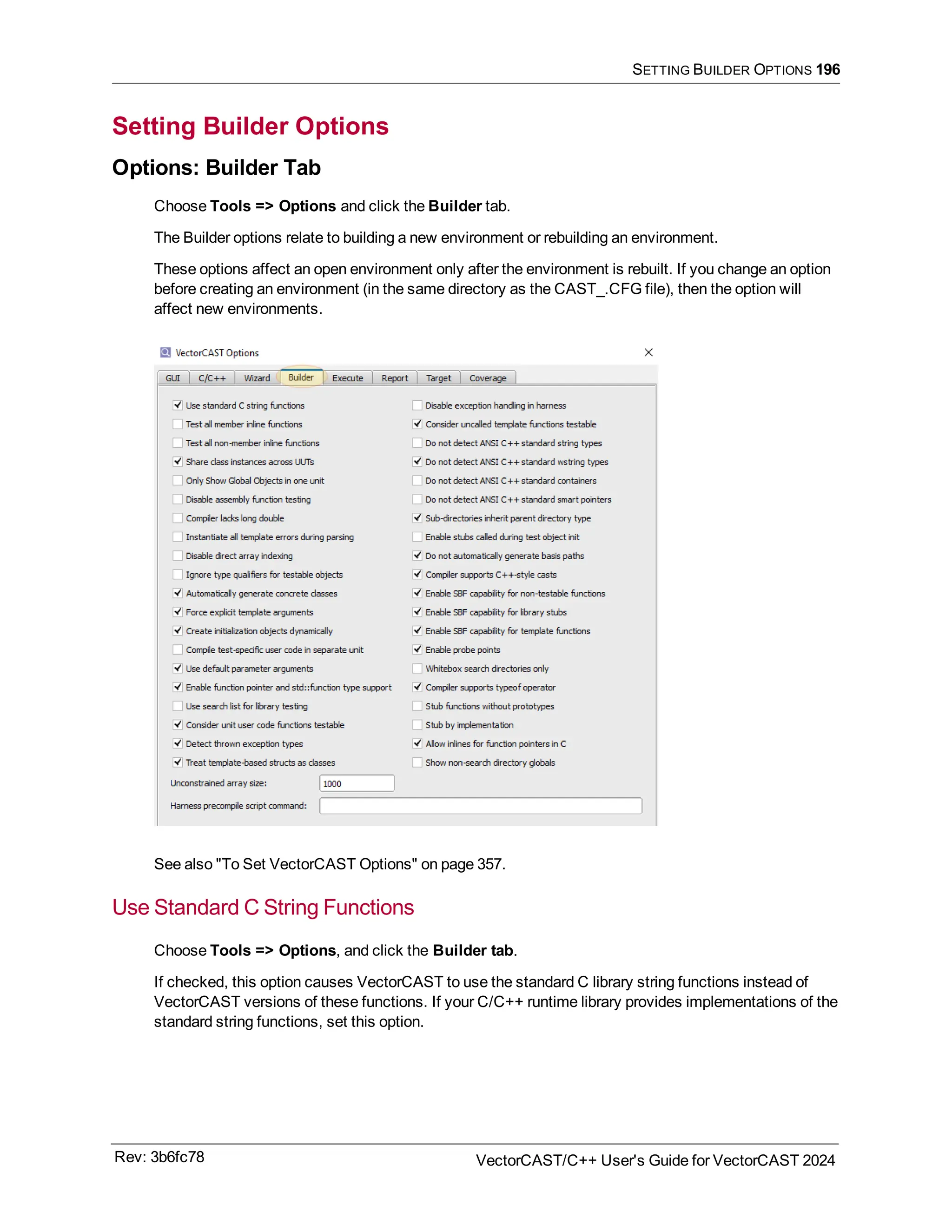 SETTING BUILDER OPTIONS 196
Setting Builder Options
Options: Builder Tab
Choose Tools => Options and click the Builder tab.
The Builder options relate to building a new environment or rebuilding an environment.
These options affect an open environment only after the environment is rebuilt. If you change an option
before creating an environment (in the same directory as the CAST_.CFG file), then the option will
affect new environments.
See also "To Set VectorCAST Options" on page 357.
Use Standard C String Functions
Choose Tools => Options, and click the Builder tab.
If checked, this option causes VectorCAST to use the standard C library string functions instead of
VectorCAST versions of these functions. If your C/C++ runtime library provides implementations of the
standard string functions, set this option.
Rev: 3b6fc78 VectorCAST/C++ User's Guide for VectorCAST 2024
 