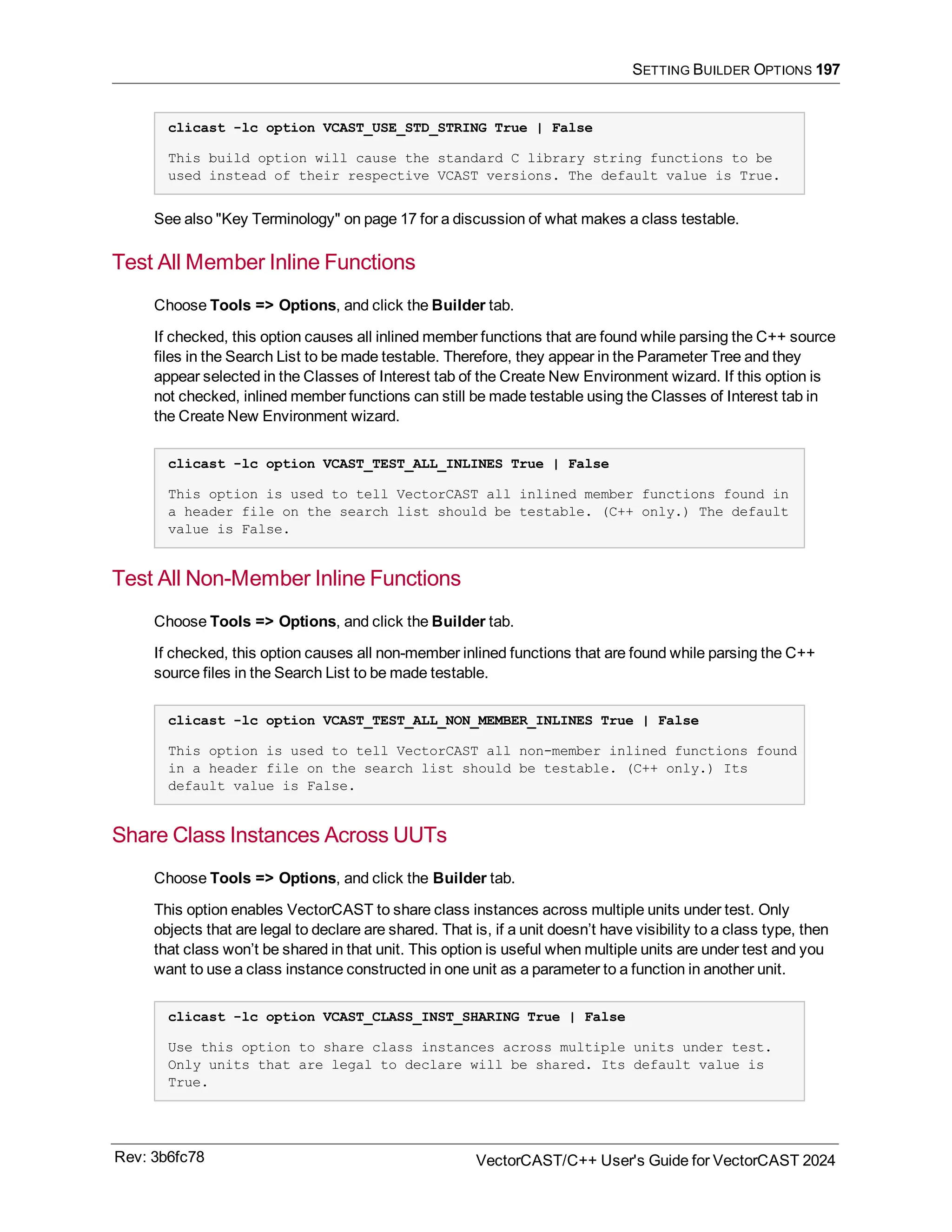 SETTING BUILDER OPTIONS 197
clicast -lc option VCAST_USE_STD_STRING True | False
This build option will cause the standard C library string functions to be
used instead of their respective VCAST versions. The default value is True.
See also "Key Terminology" on page 17 for a discussion of what makes a class testable.
Test All Member Inline Functions
Choose Tools => Options, and click the Builder tab.
If checked, this option causes all inlined member functions that are found while parsing the C++ source
files in the Search List to be made testable. Therefore, they appear in the Parameter Tree and they
appear selected in the Classes of Interest tab of the Create New Environment wizard. If this option is
not checked, inlined member functions can still be made testable using the Classes of Interest tab in
the Create New Environment wizard.
clicast -lc option VCAST_TEST_ALL_INLINES True | False
This option is used to tell VectorCAST all inlined member functions found in
a header file on the search list should be testable. (C++ only.) The default
value is False.
Test All Non-Member Inline Functions
Choose Tools => Options, and click the Builder tab.
If checked, this option causes all non-member inlined functions that are found while parsing the C++
source files in the Search List to be made testable.
clicast -lc option VCAST_TEST_ALL_NON_MEMBER_INLINES True | False
This option is used to tell VectorCAST all non-member inlined functions found
in a header file on the search list should be testable. (C++ only.) Its
default value is False.
Share Class Instances Across UUTs
Choose Tools => Options, and click the Builder tab.
This option enables VectorCAST to share class instances across multiple units under test. Only
objects that are legal to declare are shared. That is, if a unit doesn’t have visibility to a class type, then
that class won’t be shared in that unit. This option is useful when multiple units are under test and you
want to use a class instance constructed in one unit as a parameter to a function in another unit.
clicast -lc option VCAST_CLASS_INST_SHARING True | False
Use this option to share class instances across multiple units under test.
Only units that are legal to declare will be shared. Its default value is
True.
Rev: 3b6fc78 VectorCAST/C++ User's Guide for VectorCAST 2024
 