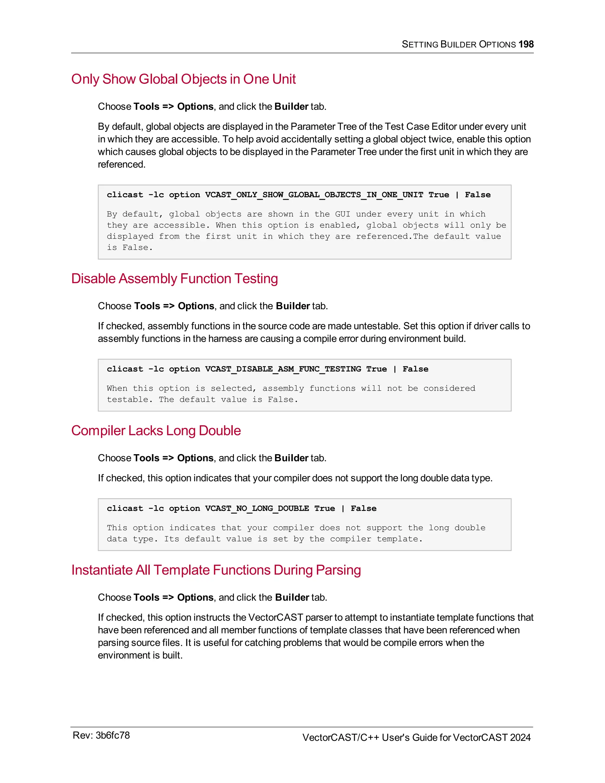 SETTING BUILDER OPTIONS 198
Only Show Global Objects in One Unit
Choose Tools => Options, and click the Builder tab.
By default, global objects are displayed in the Parameter Tree of the Test Case Editor under every unit
in which they are accessible. To help avoid accidentally setting a global object twice, enable this option
which causes global objects to be displayed in the Parameter Tree under the first unit in which they are
referenced.
clicast -lc option VCAST_ONLY_SHOW_GLOBAL_OBJECTS_IN_ONE_UNIT True | False
By default, global objects are shown in the GUI under every unit in which
they are accessible. When this option is enabled, global objects will only be
displayed from the first unit in which they are referenced.The default value
is False.
Disable Assembly Function Testing
Choose Tools => Options, and click the Builder tab.
If checked, assembly functions in the source code are made untestable. Set this option if driver calls to
assembly functions in the harness are causing a compile error during environment build.
clicast -lc option VCAST_DISABLE_ASM_FUNC_TESTING True | False
When this option is selected, assembly functions will not be considered
testable. The default value is False.
Compiler Lacks Long Double
Choose Tools => Options, and click the Builder tab.
If checked, this option indicates that your compiler does not support the long double data type.
clicast -lc option VCAST_NO_LONG_DOUBLE True | False
This option indicates that your compiler does not support the long double
data type. Its default value is set by the compiler template.
Instantiate All Template Functions During Parsing
Choose Tools => Options, and click the Builder tab.
If checked, this option instructs the VectorCAST parser to attempt to instantiate template functions that
have been referenced and all member functions of template classes that have been referenced when
parsing source files. It is useful for catching problems that would be compile errors when the
environment is built.
Rev: 3b6fc78 VectorCAST/C++ User's Guide for VectorCAST 2024
 