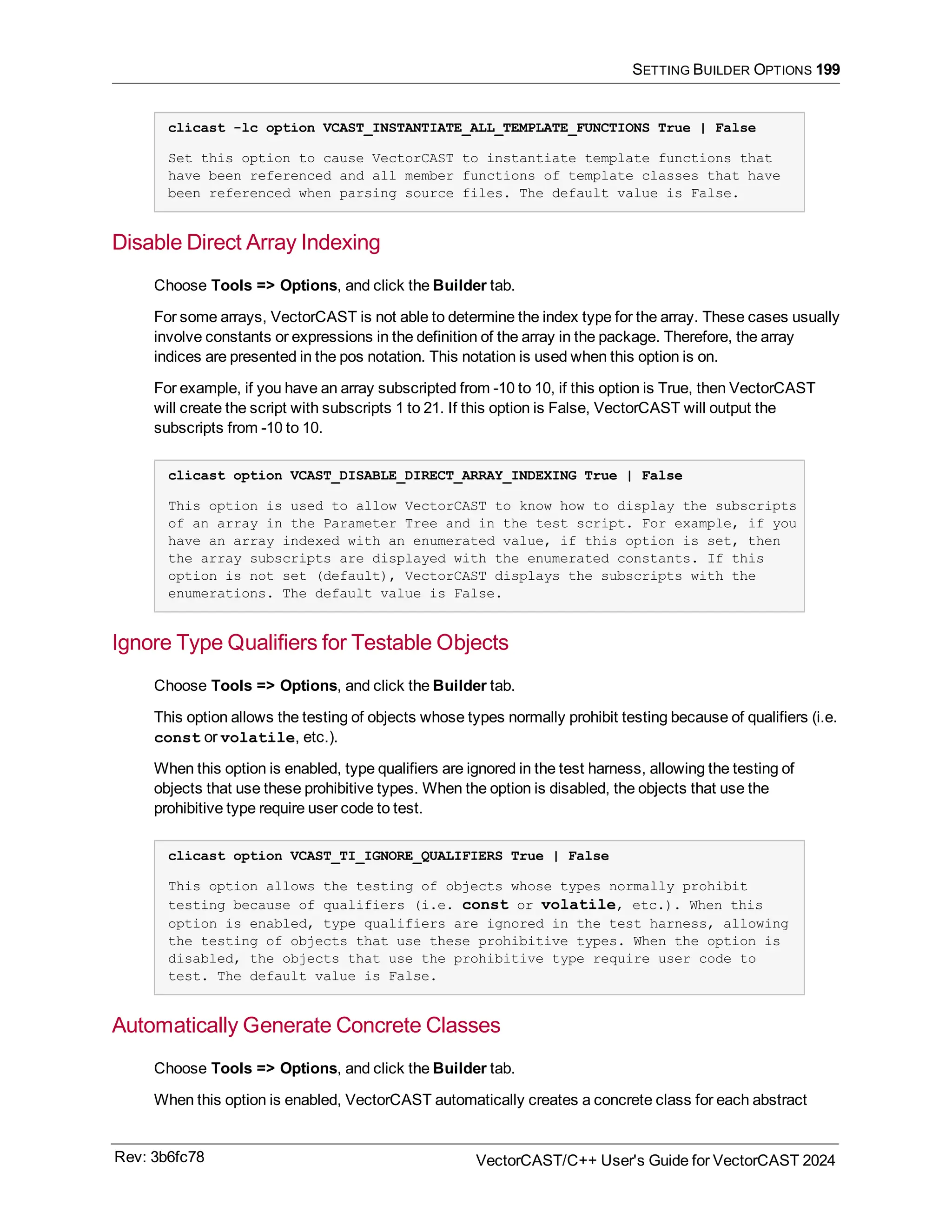 SETTING BUILDER OPTIONS 199
clicast -lc option VCAST_INSTANTIATE_ALL_TEMPLATE_FUNCTIONS True | False
Set this option to cause VectorCAST to instantiate template functions that
have been referenced and all member functions of template classes that have
been referenced when parsing source files. The default value is False.
Disable Direct Array Indexing
Choose Tools => Options, and click the Builder tab.
For some arrays, VectorCAST is not able to determine the index type for the array. These cases usually
involve constants or expressions in the definition of the array in the package. Therefore, the array
indices are presented in the pos notation. This notation is used when this option is on.
For example, if you have an array subscripted from -10 to 10, if this option is True, then VectorCAST
will create the script with subscripts 1 to 21. If this option is False, VectorCAST will output the
subscripts from -10 to 10.
clicast option VCAST_DISABLE_DIRECT_ARRAY_INDEXING True | False
This option is used to allow VectorCAST to know how to display the subscripts
of an array in the Parameter Tree and in the test script. For example, if you
have an array indexed with an enumerated value, if this option is set, then
the array subscripts are displayed with the enumerated constants. If this
option is not set (default), VectorCAST displays the subscripts with the
enumerations. The default value is False.
Ignore Type Qualifiers for Testable Objects
Choose Tools => Options, and click the Builder tab.
This option allows the testing of objects whose types normally prohibit testing because of qualifiers (i.e.
const or volatile, etc.).
When this option is enabled, type qualifiers are ignored in the test harness, allowing the testing of
objects that use these prohibitive types. When the option is disabled, the objects that use the
prohibitive type require user code to test.
clicast option VCAST_TI_IGNORE_QUALIFIERS True | False
This option allows the testing of objects whose types normally prohibit
testing because of qualifiers (i.e. const or volatile, etc.). When this
option is enabled, type qualifiers are ignored in the test harness, allowing
the testing of objects that use these prohibitive types. When the option is
disabled, the objects that use the prohibitive type require user code to
test. The default value is False.
Automatically Generate Concrete Classes
Choose Tools => Options, and click the Builder tab.
When this option is enabled, VectorCAST automatically creates a concrete class for each abstract
Rev: 3b6fc78 VectorCAST/C++ User's Guide for VectorCAST 2024
 