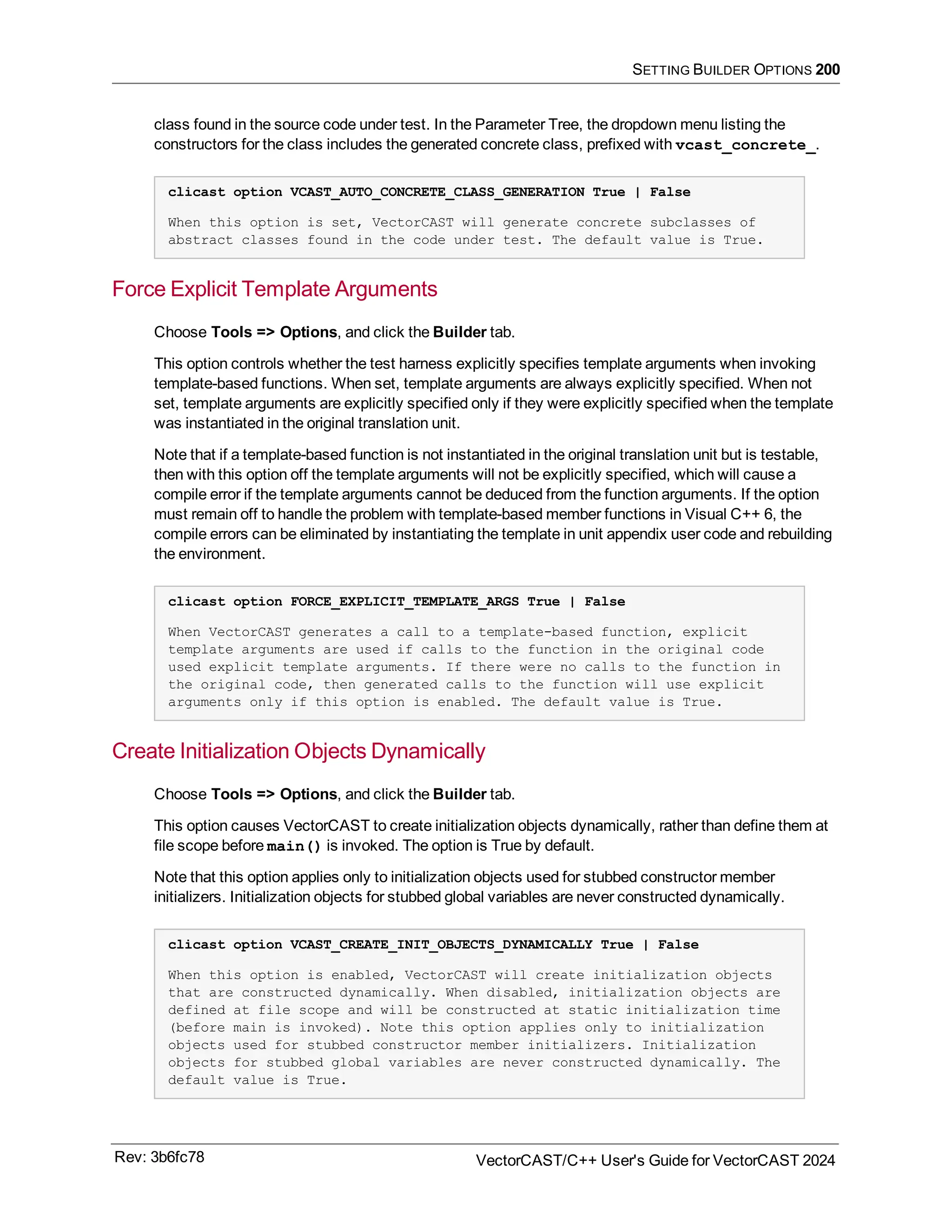 SETTING BUILDER OPTIONS 200
class found in the source code under test. In the Parameter Tree, the dropdown menu listing the
constructors for the class includes the generated concrete class, prefixed with vcast_concrete_.
clicast option VCAST_AUTO_CONCRETE_CLASS_GENERATION True | False
When this option is set, VectorCAST will generate concrete subclasses of
abstract classes found in the code under test. The default value is True.
Force Explicit Template Arguments
Choose Tools => Options, and click the Builder tab.
This option controls whether the test harness explicitly specifies template arguments when invoking
template-based functions. When set, template arguments are always explicitly specified. When not
set, template arguments are explicitly specified only if they were explicitly specified when the template
was instantiated in the original translation unit.
Note that if a template-based function is not instantiated in the original translation unit but is testable,
then with this option off the template arguments will not be explicitly specified, which will cause a
compile error if the template arguments cannot be deduced from the function arguments. If the option
must remain off to handle the problem with template-based member functions in Visual C++ 6, the
compile errors can be eliminated by instantiating the template in unit appendix user code and rebuilding
the environment.
clicast option FORCE_EXPLICIT_TEMPLATE_ARGS True | False
When VectorCAST generates a call to a template-based function, explicit
template arguments are used if calls to the function in the original code
used explicit template arguments. If there were no calls to the function in
the original code, then generated calls to the function will use explicit
arguments only if this option is enabled. The default value is True.
Create Initialization Objects Dynamically
Choose Tools => Options, and click the Builder tab.
This option causes VectorCAST to create initialization objects dynamically, rather than define them at
file scope before main() is invoked. The option is True by default.
Note that this option applies only to initialization objects used for stubbed constructor member
initializers. Initialization objects for stubbed global variables are never constructed dynamically.
clicast option VCAST_CREATE_INIT_OBJECTS_DYNAMICALLY True | False
When this option is enabled, VectorCAST will create initialization objects
that are constructed dynamically. When disabled, initialization objects are
defined at file scope and will be constructed at static initialization time
(before main is invoked). Note this option applies only to initialization
objects used for stubbed constructor member initializers. Initialization
objects for stubbed global variables are never constructed dynamically. The
default value is True.
Rev: 3b6fc78 VectorCAST/C++ User's Guide for VectorCAST 2024
 