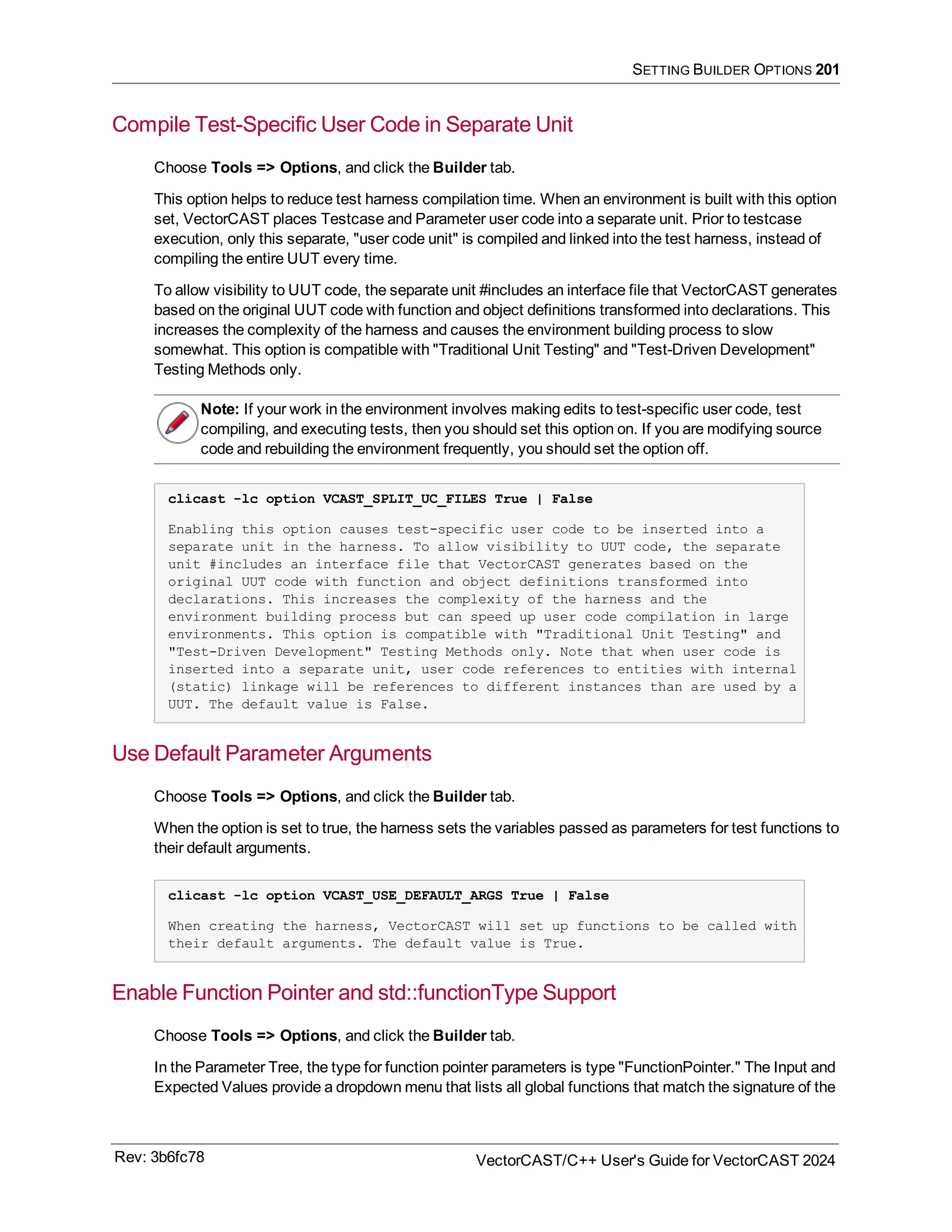 SETTING BUILDER OPTIONS 201
Compile Test-Specific User Code in Separate Unit
Choose Tools => Options, and click the Builder tab.
This option helps to reduce test harness compilation time. When an environment is built with this option
set, VectorCAST places Testcase and Parameter user code into a separate unit. Prior to testcase
execution, only this separate, "user code unit" is compiled and linked into the test harness, instead of
compiling the entire UUT every time.
To allow visibility to UUT code, the separate unit #includes an interface file that VectorCAST generates
based on the original UUT code with function and object definitions transformed into declarations. This
increases the complexity of the harness and causes the environment building process to slow
somewhat. This option is compatible with "Traditional Unit Testing" and "Test-Driven Development"
Testing Methods only.
Note: If your work in the environment involves making edits to test-specific user code, test
compiling, and executing tests, then you should set this option on. If you are modifying source
code and rebuilding the environment frequently, you should set the option off.
clicast -lc option VCAST_SPLIT_UC_FILES True | False
Enabling this option causes test-specific user code to be inserted into a
separate unit in the harness. To allow visibility to UUT code, the separate
unit #includes an interface file that VectorCAST generates based on the
original UUT code with function and object definitions transformed into
declarations. This increases the complexity of the harness and the
environment building process but can speed up user code compilation in large
environments. This option is compatible with "Traditional Unit Testing" and
"Test-Driven Development" Testing Methods only. Note that when user code is
inserted into a separate unit, user code references to entities with internal
(static) linkage will be references to different instances than are used by a
UUT. The default value is False.
Use Default Parameter Arguments
Choose Tools => Options, and click the Builder tab.
When the option is set to true, the harness sets the variables passed as parameters for test functions to
their default arguments.
clicast -lc option VCAST_USE_DEFAULT_ARGS True | False
When creating the harness, VectorCAST will set up functions to be called with
their default arguments. The default value is True.
Enable Function Pointer and std::functionType Support
Choose Tools => Options, and click the Builder tab.
In the Parameter Tree, the type for function pointer parameters is type "FunctionPointer." The Input and
Expected Values provide a dropdown menu that lists all global functions that match the signature of the
Rev: 3b6fc78 VectorCAST/C++ User's Guide for VectorCAST 2024
 