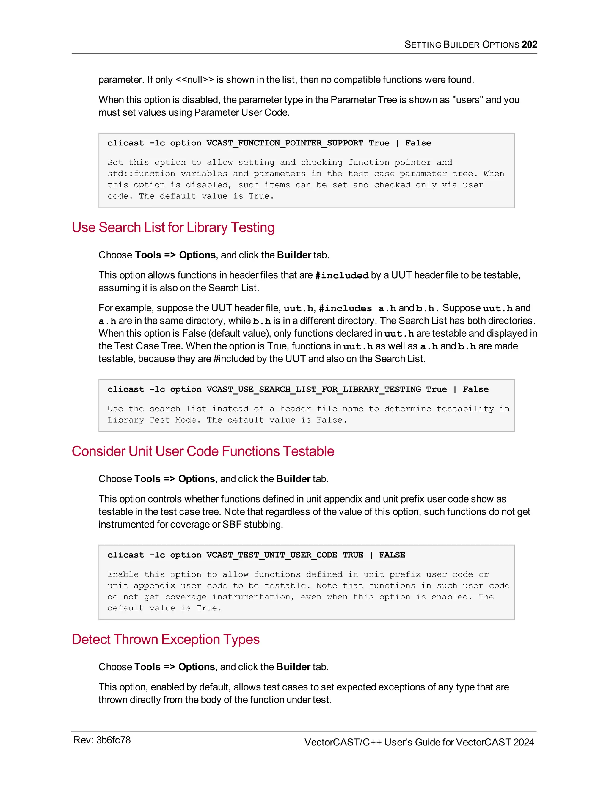 SETTING BUILDER OPTIONS 202
parameter. If only <<null>> is shown in the list, then no compatible functions were found.
When this option is disabled, the parameter type in the Parameter Tree is shown as "users" and you
must set values using Parameter User Code.
clicast -lc option VCAST_FUNCTION_POINTER_SUPPORT True | False
Set this option to allow setting and checking function pointer and
std::function variables and parameters in the test case parameter tree. When
this option is disabled, such items can be set and checked only via user
code. The default value is True.
Use Search List for Library Testing
Choose Tools => Options, and click the Builder tab.
This option allows functions in header files that are #included by a UUT header file to be testable,
assuming it is also on the Search List.
For example, suppose the UUT header file, uut.h, #includes a.h and b.h. Suppose uut.h and
a.h are in the same directory, while b.h is in a different directory. The Search List has both directories.
When this option is False (default value), only functions declared in uut.h are testable and displayed in
the Test Case Tree. When the option is True, functions in uut.h as well as a.h and b.h are made
testable, because they are #included by the UUT and also on the Search List.
clicast -lc option VCAST_USE_SEARCH_LIST_FOR_LIBRARY_TESTING True | False
Use the search list instead of a header file name to determine testability in
Library Test Mode. The default value is False.
Consider Unit User Code Functions Testable
Choose Tools => Options, and click the Builder tab.
This option controls whether functions defined in unit appendix and unit prefix user code show as
testable in the test case tree. Note that regardless of the value of this option, such functions do not get
instrumented for coverage or SBF stubbing.
clicast -lc option VCAST_TEST_UNIT_USER_CODE TRUE | FALSE
Enable this option to allow functions defined in unit prefix user code or
unit appendix user code to be testable. Note that functions in such user code
do not get coverage instrumentation, even when this option is enabled. The
default value is True.
Detect Thrown Exception Types
Choose Tools => Options, and click the Builder tab.
This option, enabled by default, allows test cases to set expected exceptions of any type that are
thrown directly from the body of the function under test.
Rev: 3b6fc78 VectorCAST/C++ User's Guide for VectorCAST 2024
 