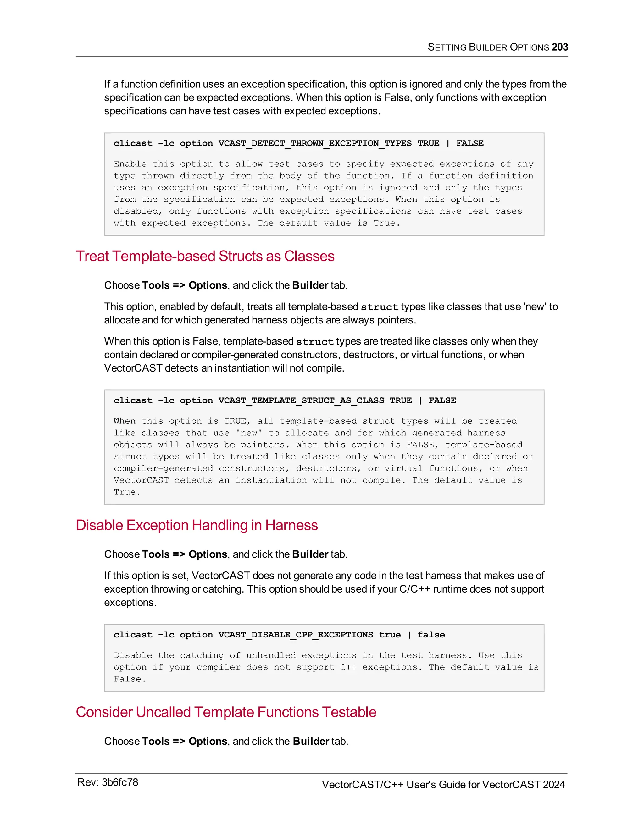 SETTING BUILDER OPTIONS 203
If a function definition uses an exception specification, this option is ignored and only the types from the
specification can be expected exceptions. When this option is False, only functions with exception
specifications can have test cases with expected exceptions.
clicast -lc option VCAST_DETECT_THROWN_EXCEPTION_TYPES TRUE | FALSE
Enable this option to allow test cases to specify expected exceptions of any
type thrown directly from the body of the function. If a function definition
uses an exception specification, this option is ignored and only the types
from the specification can be expected exceptions. When this option is
disabled, only functions with exception specifications can have test cases
with expected exceptions. The default value is True.
Treat Template-based Structs as Classes
Choose Tools => Options, and click the Builder tab.
This option, enabled by default, treats all template-based struct types like classes that use 'new' to
allocate and for which generated harness objects are always pointers.
When this option is False, template-based struct types are treated like classes only when they
contain declared or compiler-generated constructors, destructors, or virtual functions, or when
VectorCAST detects an instantiation will not compile.
clicast -lc option VCAST_TEMPLATE_STRUCT_AS_CLASS TRUE | FALSE
When this option is TRUE, all template-based struct types will be treated
like classes that use 'new' to allocate and for which generated harness
objects will always be pointers. When this option is FALSE, template-based
struct types will be treated like classes only when they contain declared or
compiler-generated constructors, destructors, or virtual functions, or when
VectorCAST detects an instantiation will not compile. The default value is
True.
Disable Exception Handling in Harness
Choose Tools => Options, and click the Builder tab.
If this option is set, VectorCAST does not generate any code in the test harness that makes use of
exception throwing or catching. This option should be used if your C/C++ runtime does not support
exceptions.
clicast -lc option VCAST_DISABLE_CPP_EXCEPTIONS true | false
Disable the catching of unhandled exceptions in the test harness. Use this
option if your compiler does not support C++ exceptions. The default value is
False.
Consider Uncalled Template Functions Testable
Choose Tools => Options, and click the Builder tab.
Rev: 3b6fc78 VectorCAST/C++ User's Guide for VectorCAST 2024
 