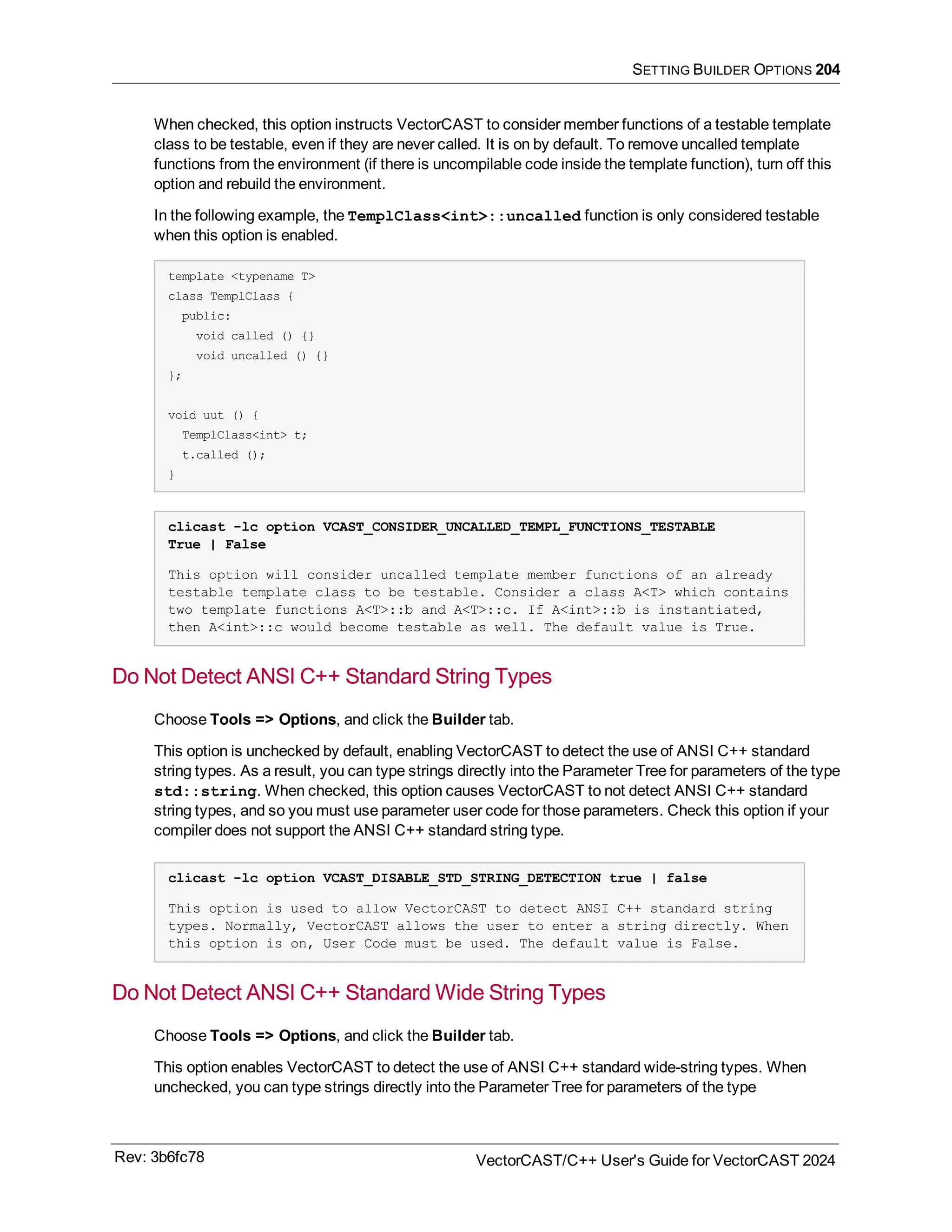 SETTING BUILDER OPTIONS 204
When checked, this option instructs VectorCAST to consider member functions of a testable template
class to be testable, even if they are never called. It is on by default. To remove uncalled template
functions from the environment (if there is uncompilable code inside the template function), turn off this
option and rebuild the environment.
In the following example, the TemplClass<int>::uncalled function is only considered testable
when this option is enabled.
template <typename T>
class TemplClass {
public:
void called () {}
void uncalled () {}
};
void uut () {
TemplClass<int> t;
t.called ();
}
clicast -lc option VCAST_CONSIDER_UNCALLED_TEMPL_FUNCTIONS_TESTABLE
True | False
This option will consider uncalled template member functions of an already
testable template class to be testable. Consider a class A<T> which contains
two template functions A<T>::b and A<T>::c. If A<int>::b is instantiated,
then A<int>::c would become testable as well. The default value is True.
Do Not Detect ANSI C++ Standard String Types
Choose Tools => Options, and click the Builder tab.
This option is unchecked by default, enabling VectorCAST to detect the use of ANSI C++ standard
string types. As a result, you can type strings directly into the Parameter Tree for parameters of the type
std::string. When checked, this option causes VectorCAST to not detect ANSI C++ standard
string types, and so you must use parameter user code for those parameters. Check this option if your
compiler does not support the ANSI C++ standard string type.
clicast -lc option VCAST_DISABLE_STD_STRING_DETECTION true | false
This option is used to allow VectorCAST to detect ANSI C++ standard string
types. Normally, VectorCAST allows the user to enter a string directly. When
this option is on, User Code must be used. The default value is False.
Do Not Detect ANSI C++ Standard Wide String Types
Choose Tools => Options, and click the Builder tab.
This option enables VectorCAST to detect the use of ANSI C++ standard wide-string types. When
unchecked, you can type strings directly into the Parameter Tree for parameters of the type
Rev: 3b6fc78 VectorCAST/C++ User's Guide for VectorCAST 2024
 