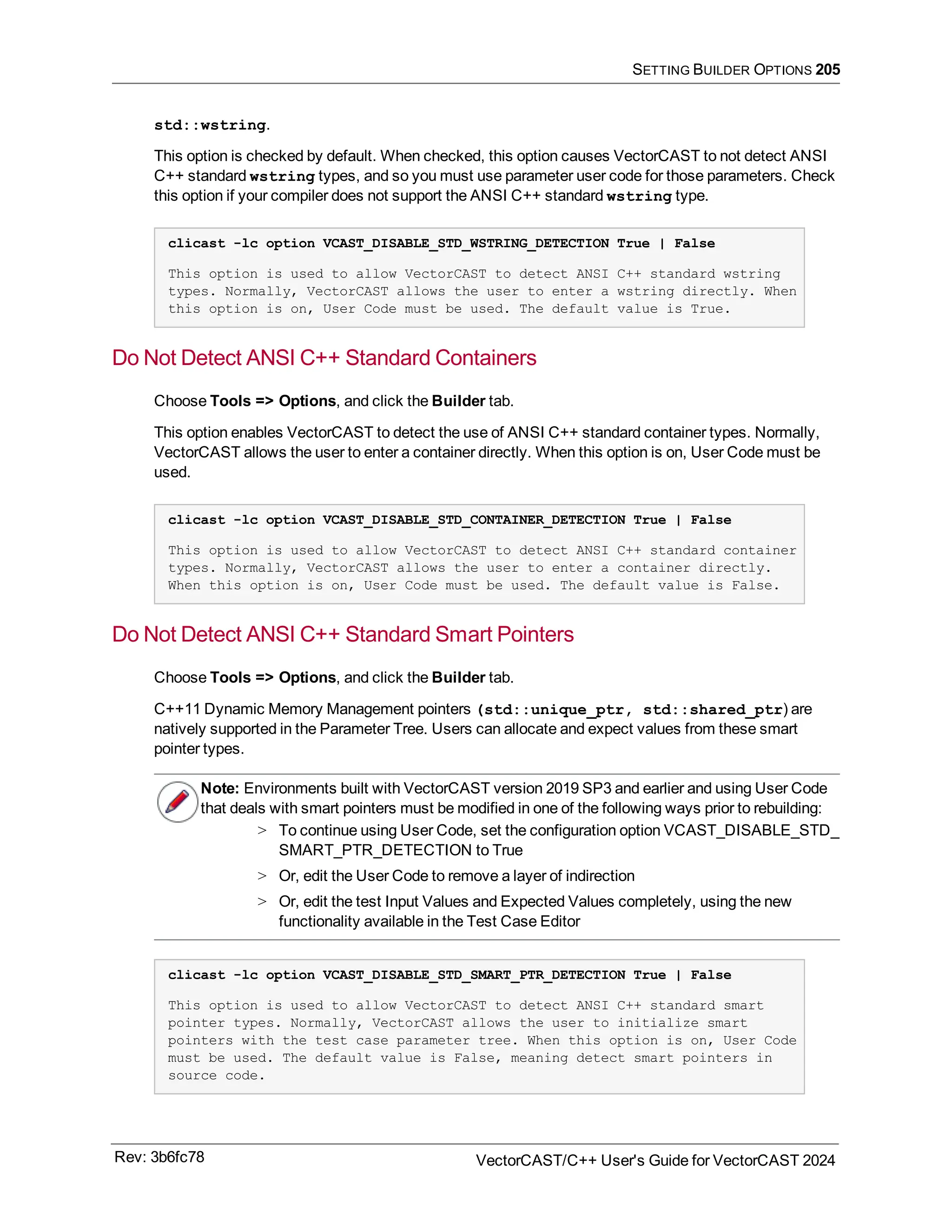 SETTING BUILDER OPTIONS 205
std::wstring.
This option is checked by default. When checked, this option causes VectorCAST to not detect ANSI
C++ standard wstring types, and so you must use parameter user code for those parameters. Check
this option if your compiler does not support the ANSI C++ standard wstring type.
clicast -lc option VCAST_DISABLE_STD_WSTRING_DETECTION True | False
This option is used to allow VectorCAST to detect ANSI C++ standard wstring
types. Normally, VectorCAST allows the user to enter a wstring directly. When
this option is on, User Code must be used. The default value is True.
Do Not Detect ANSI C++ Standard Containers
Choose Tools => Options, and click the Builder tab.
This option enables VectorCAST to detect the use of ANSI C++ standard container types. Normally,
VectorCAST allows the user to enter a container directly. When this option is on, User Code must be
used.
clicast -lc option VCAST_DISABLE_STD_CONTAINER_DETECTION True | False
This option is used to allow VectorCAST to detect ANSI C++ standard container
types. Normally, VectorCAST allows the user to enter a container directly.
When this option is on, User Code must be used. The default value is False.
Do Not Detect ANSI C++ Standard Smart Pointers
Choose Tools => Options, and click the Builder tab.
C++11 Dynamic Memory Management pointers (std::unique_ptr, std::shared_ptr) are
natively supported in the Parameter Tree. Users can allocate and expect values from these smart
pointer types.
Note: Environments built with VectorCAST version 2019 SP3 and earlier and using User Code
that deals with smart pointers must be modified in one of the following ways prior to rebuilding:
> To continue using User Code, set the configuration option VCAST_DISABLE_STD_
SMART_PTR_DETECTION to True
> Or, edit the User Code to remove a layer of indirection
> Or, edit the test Input Values and Expected Values completely, using the new
functionality available in the Test Case Editor
clicast -lc option VCAST_DISABLE_STD_SMART_PTR_DETECTION True | False
This option is used to allow VectorCAST to detect ANSI C++ standard smart
pointer types. Normally, VectorCAST allows the user to initialize smart
pointers with the test case parameter tree. When this option is on, User Code
must be used. The default value is False, meaning detect smart pointers in
source code.
Rev: 3b6fc78 VectorCAST/C++ User's Guide for VectorCAST 2024
 