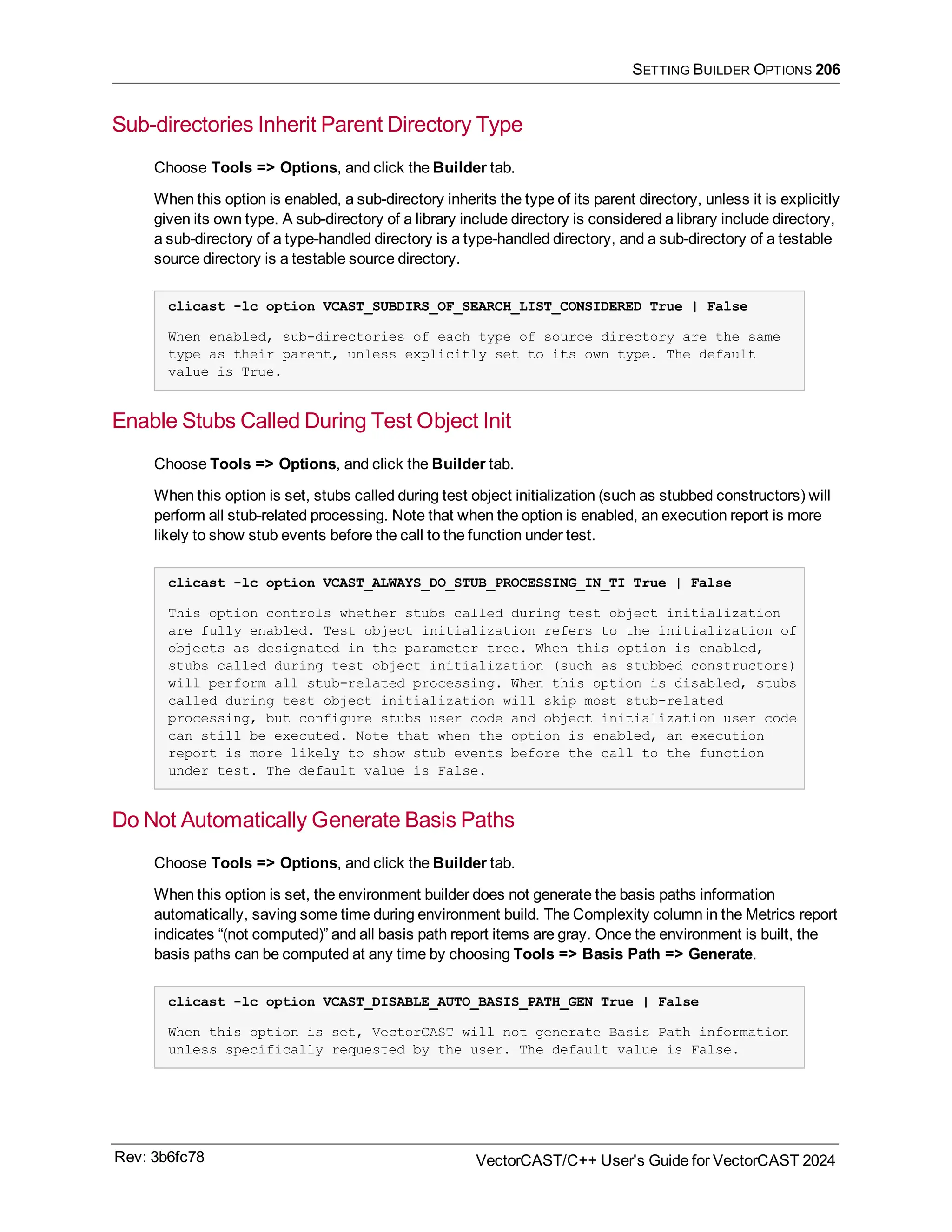 SETTING BUILDER OPTIONS 206
Sub-directories Inherit Parent Directory Type
Choose Tools => Options, and click the Builder tab.
When this option is enabled, a sub-directory inherits the type of its parent directory, unless it is explicitly
given its own type. A sub-directory of a library include directory is considered a library include directory,
a sub-directory of a type-handled directory is a type-handled directory, and a sub-directory of a testable
source directory is a testable source directory.
clicast -lc option VCAST_SUBDIRS_OF_SEARCH_LIST_CONSIDERED True | False
When enabled, sub-directories of each type of source directory are the same
type as their parent, unless explicitly set to its own type. The default
value is True.
Enable Stubs Called During Test Object Init
Choose Tools => Options, and click the Builder tab.
When this option is set, stubs called during test object initialization (such as stubbed constructors) will
perform all stub-related processing. Note that when the option is enabled, an execution report is more
likely to show stub events before the call to the function under test.
clicast -lc option VCAST_ALWAYS_DO_STUB_PROCESSING_IN_TI True | False
This option controls whether stubs called during test object initialization
are fully enabled. Test object initialization refers to the initialization of
objects as designated in the parameter tree. When this option is enabled,
stubs called during test object initialization (such as stubbed constructors)
will perform all stub-related processing. When this option is disabled, stubs
called during test object initialization will skip most stub-related
processing, but configure stubs user code and object initialization user code
can still be executed. Note that when the option is enabled, an execution
report is more likely to show stub events before the call to the function
under test. The default value is False.
Do Not Automatically Generate Basis Paths
Choose Tools => Options, and click the Builder tab.
When this option is set, the environment builder does not generate the basis paths information
automatically, saving some time during environment build. The Complexity column in the Metrics report
indicates “(not computed)” and all basis path report items are gray. Once the environment is built, the
basis paths can be computed at any time by choosing Tools => Basis Path => Generate.
clicast -lc option VCAST_DISABLE_AUTO_BASIS_PATH_GEN True | False
When this option is set, VectorCAST will not generate Basis Path information
unless specifically requested by the user. The default value is False.
Rev: 3b6fc78 VectorCAST/C++ User's Guide for VectorCAST 2024
 