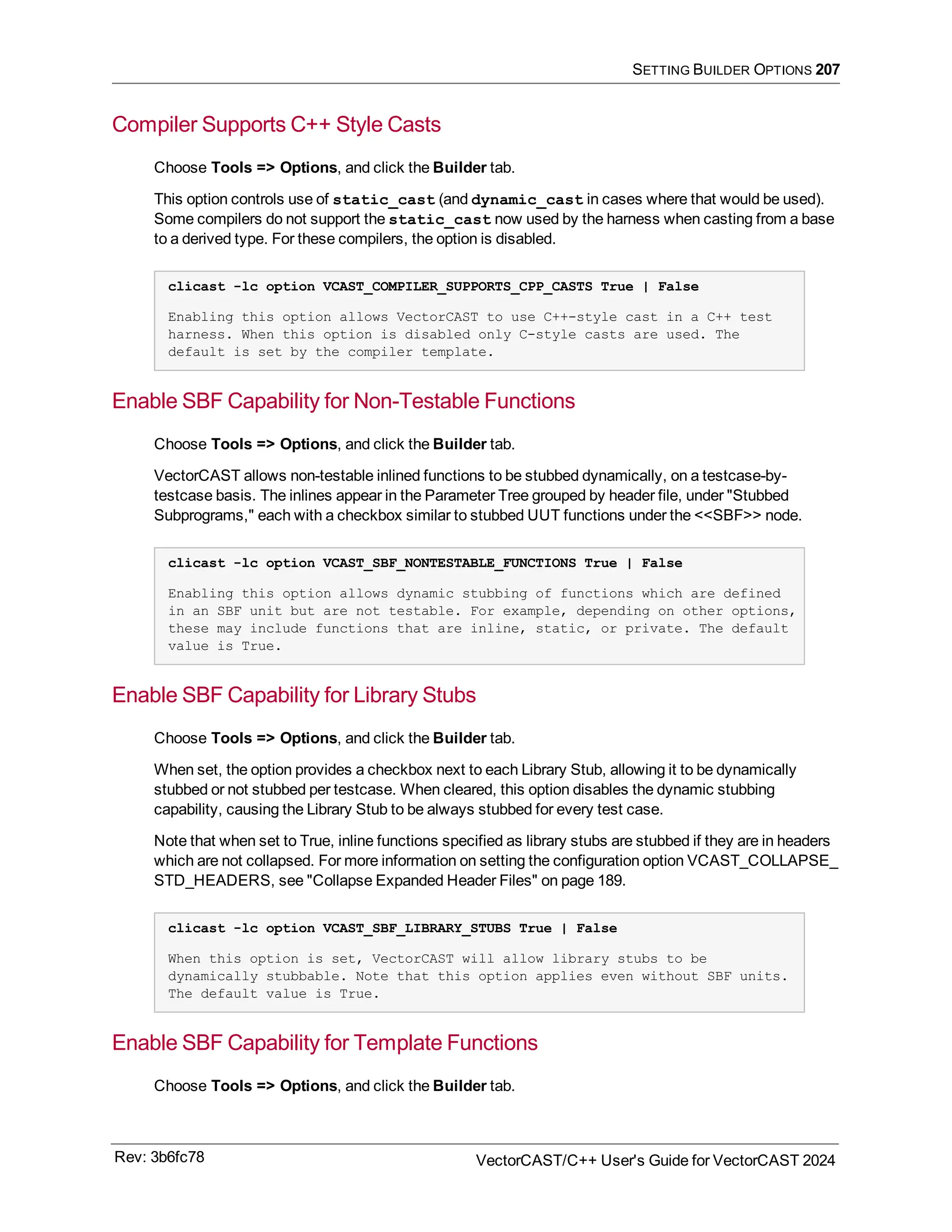 SETTING BUILDER OPTIONS 207
Compiler Supports C++ Style Casts
Choose Tools => Options, and click the Builder tab.
This option controls use of static_cast (and dynamic_cast in cases where that would be used).
Some compilers do not support the static_cast now used by the harness when casting from a base
to a derived type. For these compilers, the option is disabled.
clicast -lc option VCAST_COMPILER_SUPPORTS_CPP_CASTS True | False
Enabling this option allows VectorCAST to use C++-style cast in a C++ test
harness. When this option is disabled only C-style casts are used. The
default is set by the compiler template.
Enable SBF Capability for Non-Testable Functions
Choose Tools => Options, and click the Builder tab.
VectorCAST allows non-testable inlined functions to be stubbed dynamically, on a testcase-by-
testcase basis. The inlines appear in the Parameter Tree grouped by header file, under "Stubbed
Subprograms," each with a checkbox similar to stubbed UUT functions under the <<SBF>> node.
clicast -lc option VCAST_SBF_NONTESTABLE_FUNCTIONS True | False
Enabling this option allows dynamic stubbing of functions which are defined
in an SBF unit but are not testable. For example, depending on other options,
these may include functions that are inline, static, or private. The default
value is True.
Enable SBF Capability for Library Stubs
Choose Tools => Options, and click the Builder tab.
When set, the option provides a checkbox next to each Library Stub, allowing it to be dynamically
stubbed or not stubbed per testcase. When cleared, this option disables the dynamic stubbing
capability, causing the Library Stub to be always stubbed for every test case.
Note that when set to True, inline functions specified as library stubs are stubbed if they are in headers
which are not collapsed. For more information on setting the configuration option VCAST_COLLAPSE_
STD_HEADERS, see "Collapse Expanded Header Files" on page 189.
clicast -lc option VCAST_SBF_LIBRARY_STUBS True | False
When this option is set, VectorCAST will allow library stubs to be
dynamically stubbable. Note that this option applies even without SBF units.
The default value is True.
Enable SBF Capability for Template Functions
Choose Tools => Options, and click the Builder tab.
Rev: 3b6fc78 VectorCAST/C++ User's Guide for VectorCAST 2024
 