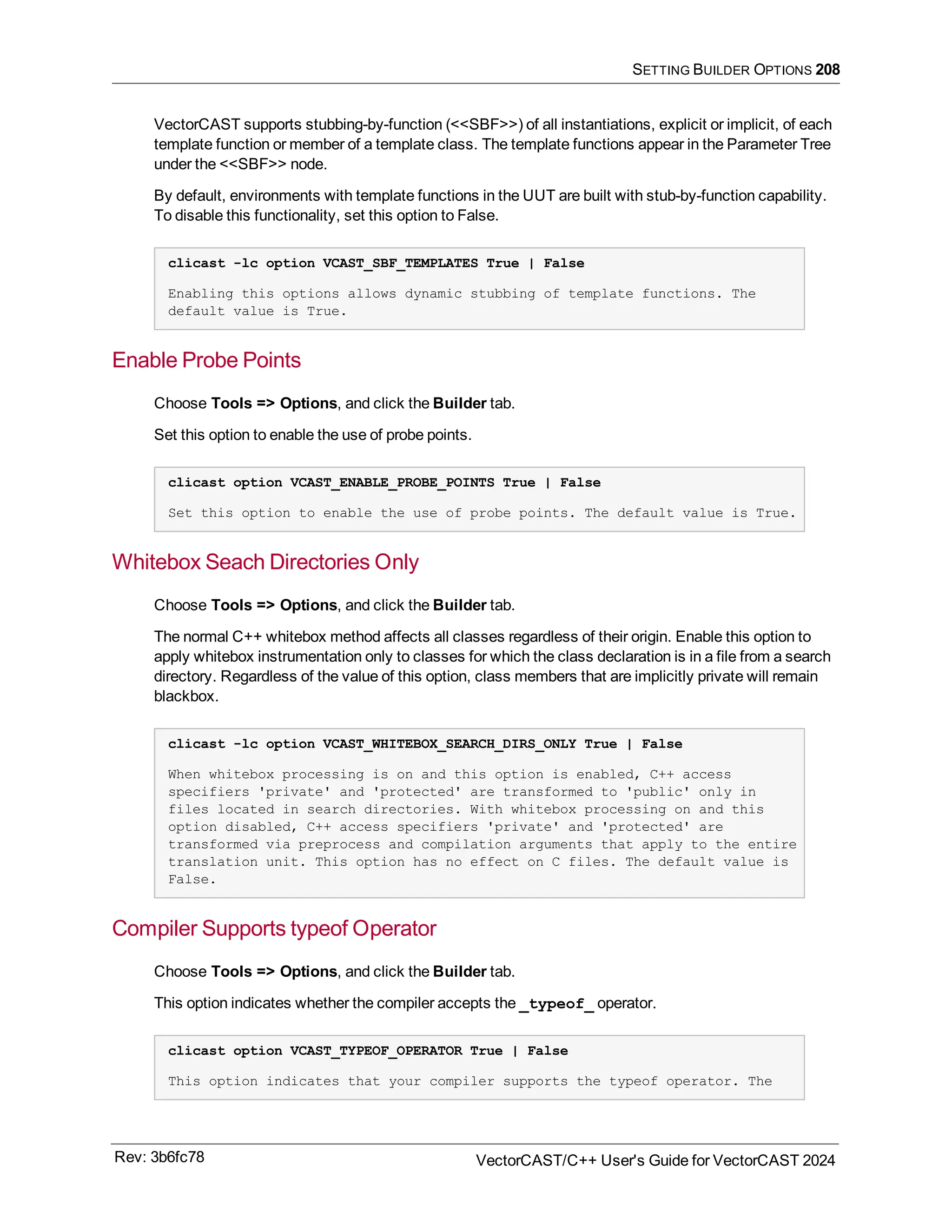 SETTING BUILDER OPTIONS 208
VectorCAST supports stubbing-by-function (<<SBF>>) of all instantiations, explicit or implicit, of each
template function or member of a template class. The template functions appear in the Parameter Tree
under the <<SBF>> node.
By default, environments with template functions in the UUT are built with stub-by-function capability.
To disable this functionality, set this option to False.
clicast -lc option VCAST_SBF_TEMPLATES True | False
Enabling this options allows dynamic stubbing of template functions. The
default value is True.
Enable Probe Points
Choose Tools => Options, and click the Builder tab.
Set this option to enable the use of probe points.
clicast option VCAST_ENABLE_PROBE_POINTS True | False
Set this option to enable the use of probe points. The default value is True.
Whitebox Seach Directories Only
Choose Tools => Options, and click the Builder tab.
The normal C++ whitebox method affects all classes regardless of their origin. Enable this option to
apply whitebox instrumentation only to classes for which the class declaration is in a file from a search
directory. Regardless of the value of this option, class members that are implicitly private will remain
blackbox.
clicast -lc option VCAST_WHITEBOX_SEARCH_DIRS_ONLY True | False
When whitebox processing is on and this option is enabled, C++ access
specifiers 'private' and 'protected' are transformed to 'public' only in
files located in search directories. With whitebox processing on and this
option disabled, C++ access specifiers 'private' and 'protected' are
transformed via preprocess and compilation arguments that apply to the entire
translation unit. This option has no effect on C files. The default value is
False.
Compiler Supports typeof Operator
Choose Tools => Options, and click the Builder tab.
This option indicates whether the compiler accepts the _typeof_ operator.
clicast option VCAST_TYPEOF_OPERATOR True | False
This option indicates that your compiler supports the typeof operator. The
Rev: 3b6fc78 VectorCAST/C++ User's Guide for VectorCAST 2024
 