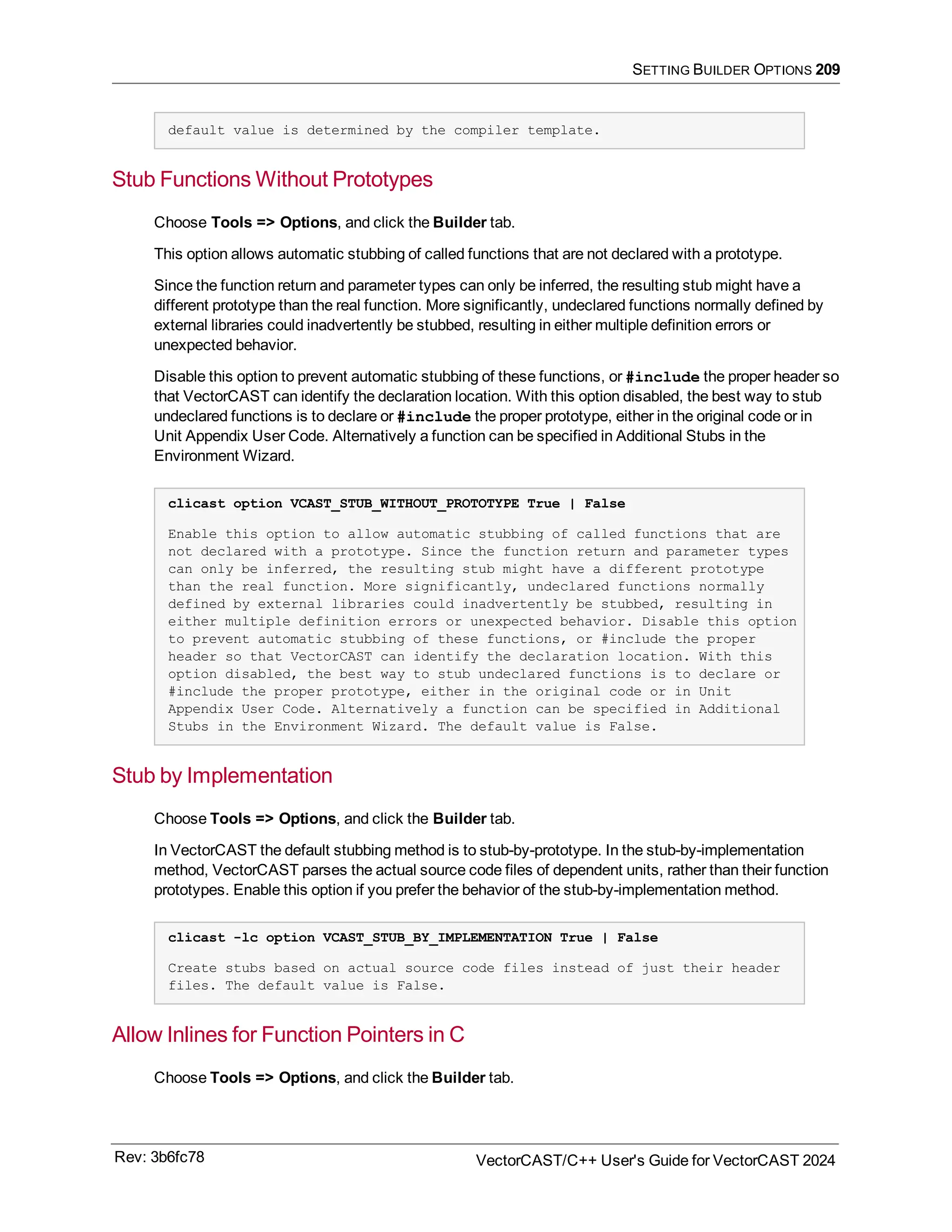SETTING BUILDER OPTIONS 209
default value is determined by the compiler template.
Stub Functions Without Prototypes
Choose Tools => Options, and click the Builder tab.
This option allows automatic stubbing of called functions that are not declared with a prototype.
Since the function return and parameter types can only be inferred, the resulting stub might have a
different prototype than the real function. More significantly, undeclared functions normally defined by
external libraries could inadvertently be stubbed, resulting in either multiple definition errors or
unexpected behavior.
Disable this option to prevent automatic stubbing of these functions, or #include the proper header so
that VectorCAST can identify the declaration location. With this option disabled, the best way to stub
undeclared functions is to declare or #include the proper prototype, either in the original code or in
Unit Appendix User Code. Alternatively a function can be specified in Additional Stubs in the
Environment Wizard.
clicast option VCAST_STUB_WITHOUT_PROTOTYPE True | False
Enable this option to allow automatic stubbing of called functions that are
not declared with a prototype. Since the function return and parameter types
can only be inferred, the resulting stub might have a different prototype
than the real function. More significantly, undeclared functions normally
defined by external libraries could inadvertently be stubbed, resulting in
either multiple definition errors or unexpected behavior. Disable this option
to prevent automatic stubbing of these functions, or #include the proper
header so that VectorCAST can identify the declaration location. With this
option disabled, the best way to stub undeclared functions is to declare or
#include the proper prototype, either in the original code or in Unit
Appendix User Code. Alternatively a function can be specified in Additional
Stubs in the Environment Wizard. The default value is False.
Stub by Implementation
Choose Tools => Options, and click the Builder tab.
In VectorCAST the default stubbing method is to stub-by-prototype. In the stub-by-implementation
method, VectorCAST parses the actual source code files of dependent units, rather than their function
prototypes. Enable this option if you prefer the behavior of the stub-by-implementation method.
clicast -lc option VCAST_STUB_BY_IMPLEMENTATION True | False
Create stubs based on actual source code files instead of just their header
files. The default value is False.
Allow Inlines for Function Pointers in C
Choose Tools => Options, and click the Builder tab.
Rev: 3b6fc78 VectorCAST/C++ User's Guide for VectorCAST 2024
 