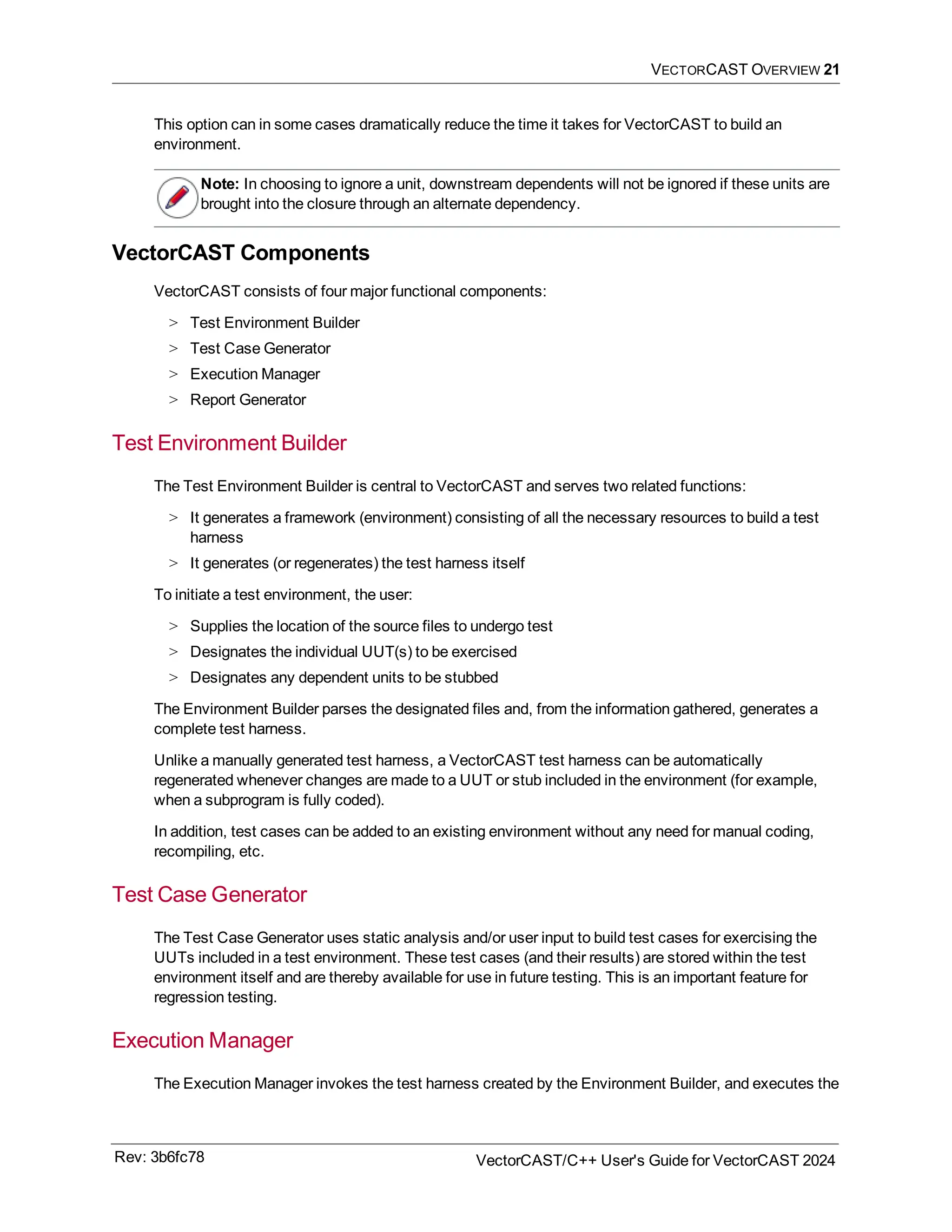 VECTORCAST OVERVIEW 21
This option can in some cases dramatically reduce the time it takes for VectorCAST to build an
environment.
Note: In choosing to ignore a unit, downstream dependents will not be ignored if these units are
brought into the closure through an alternate dependency.
VectorCAST Components
VectorCAST consists of four major functional components:
> Test Environment Builder
> Test Case Generator
> Execution Manager
> Report Generator
Test Environment Builder
The Test Environment Builder is central to VectorCAST and serves two related functions:
> It generates a framework (environment) consisting of all the necessary resources to build a test
harness
> It generates (or regenerates) the test harness itself
To initiate a test environment, the user:
> Supplies the location of the source files to undergo test
> Designates the individual UUT(s) to be exercised
> Designates any dependent units to be stubbed
The Environment Builder parses the designated files and, from the information gathered, generates a
complete test harness.
Unlike a manually generated test harness, a VectorCAST test harness can be automatically
regenerated whenever changes are made to a UUT or stub included in the environment (for example,
when a subprogram is fully coded).
In addition, test cases can be added to an existing environment without any need for manual coding,
recompiling, etc.
Test Case Generator
The Test Case Generator uses static analysis and/or user input to build test cases for exercising the
UUTs included in a test environment. These test cases (and their results) are stored within the test
environment itself and are thereby available for use in future testing. This is an important feature for
regression testing.
Execution Manager
The Execution Manager invokes the test harness created by the Environment Builder, and executes the
Rev: 3b6fc78 VectorCAST/C++ User's Guide for VectorCAST 2024
 