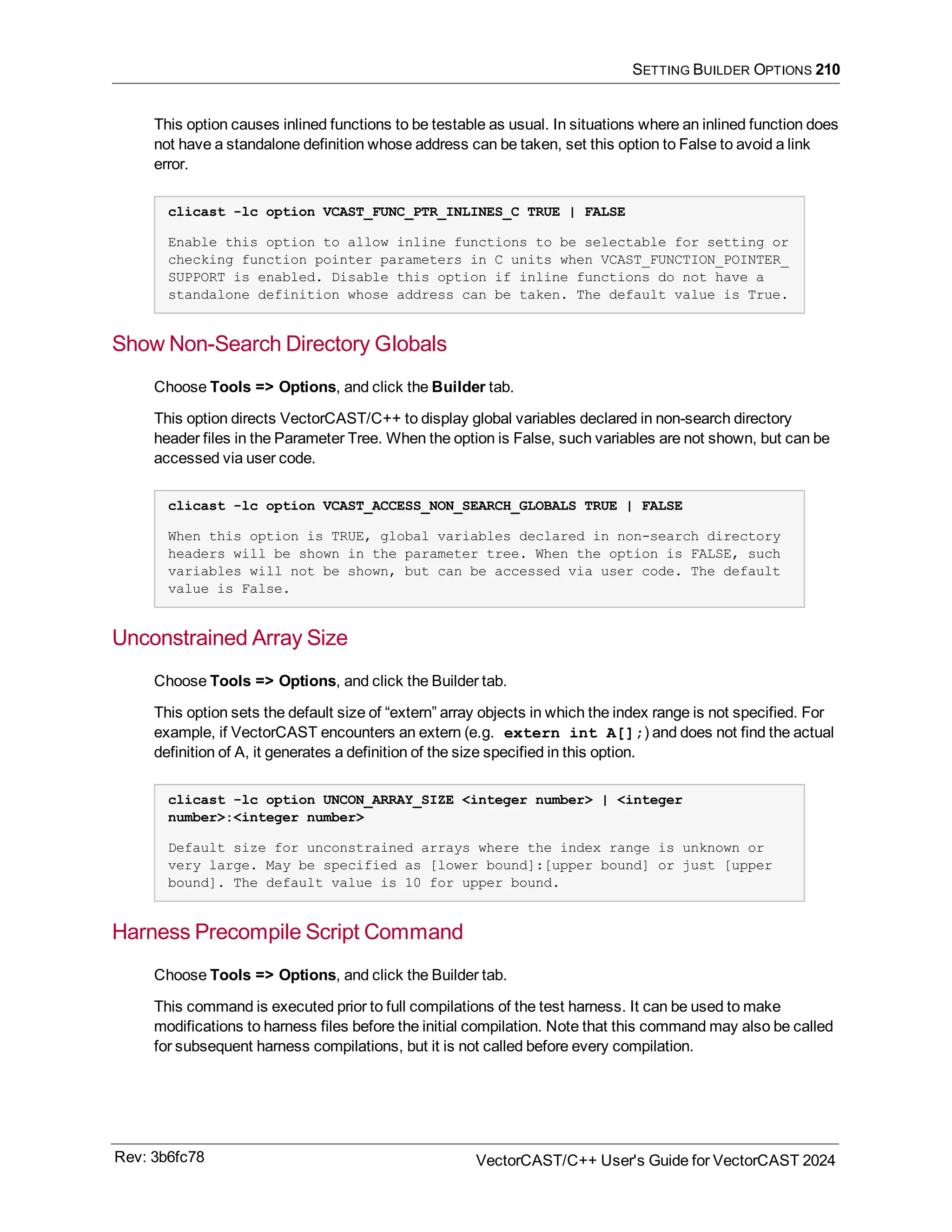 SETTING BUILDER OPTIONS 210
This option causes inlined functions to be testable as usual. In situations where an inlined function does
not have a standalone definition whose address can be taken, set this option to False to avoid a link
error.
clicast -lc option VCAST_FUNC_PTR_INLINES_C TRUE | FALSE
Enable this option to allow inline functions to be selectable for setting or
checking function pointer parameters in C units when VCAST_FUNCTION_POINTER_
SUPPORT is enabled. Disable this option if inline functions do not have a
standalone definition whose address can be taken. The default value is True.
Show Non-Search Directory Globals
Choose Tools => Options, and click the Builder tab.
This option directs VectorCAST/C++ to display global variables declared in non-search directory
header files in the Parameter Tree. When the option is False, such variables are not shown, but can be
accessed via user code.
clicast -lc option VCAST_ACCESS_NON_SEARCH_GLOBALS TRUE | FALSE
When this option is TRUE, global variables declared in non-search directory
headers will be shown in the parameter tree. When the option is FALSE, such
variables will not be shown, but can be accessed via user code. The default
value is False.
Unconstrained Array Size
Choose Tools => Options, and click the Builder tab.
This option sets the default size of “extern” array objects in which the index range is not specified. For
example, if VectorCAST encounters an extern (e.g. extern int A[];) and does not find the actual
definition of A, it generates a definition of the size specified in this option.
clicast -lc option UNCON_ARRAY_SIZE <integer number> | <integer
number>:<integer number>
Default size for unconstrained arrays where the index range is unknown or
very large. May be specified as [lower bound]:[upper bound] or just [upper
bound]. The default value is 10 for upper bound.
Harness Precompile Script Command
Choose Tools => Options, and click the Builder tab.
This command is executed prior to full compilations of the test harness. It can be used to make
modifications to harness files before the initial compilation. Note that this command may also be called
for subsequent harness compilations, but it is not called before every compilation.
Rev: 3b6fc78 VectorCAST/C++ User's Guide for VectorCAST 2024
 