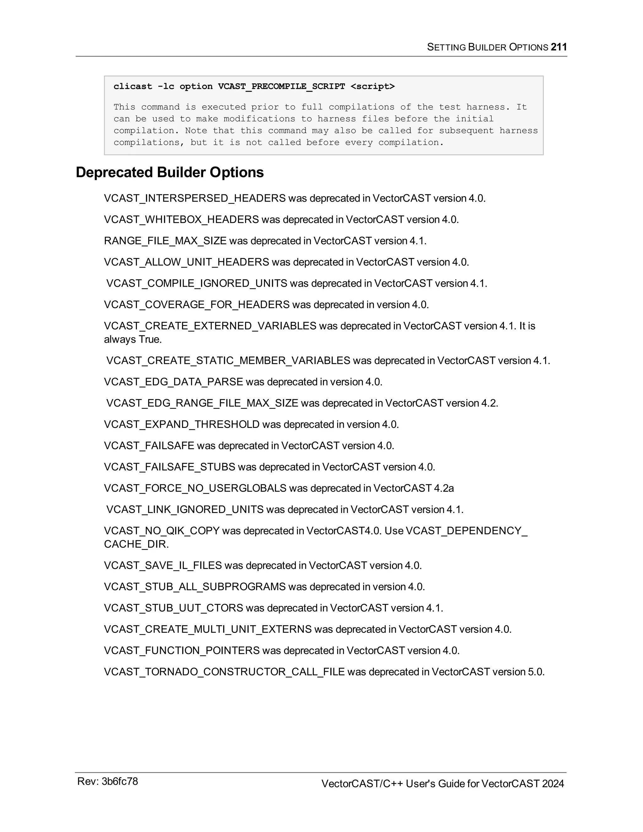 SETTING BUILDER OPTIONS 211
clicast -lc option VCAST_PRECOMPILE_SCRIPT <script>
This command is executed prior to full compilations of the test harness. It
can be used to make modifications to harness files before the initial
compilation. Note that this command may also be called for subsequent harness
compilations, but it is not called before every compilation.
Deprecated Builder Options
VCAST_INTERSPERSED_HEADERS was deprecated in VectorCAST version 4.0.
VCAST_WHITEBOX_HEADERS was deprecated in VectorCAST version 4.0.
RANGE_FILE_MAX_SIZE was deprecated in VectorCAST version 4.1.
VCAST_ALLOW_UNIT_HEADERS was deprecated in VectorCAST version 4.0.
VCAST_COMPILE_IGNORED_UNITS was deprecated in VectorCAST version 4.1.
VCAST_COVERAGE_FOR_HEADERS was deprecated in version 4.0.
VCAST_CREATE_EXTERNED_VARIABLES was deprecated in VectorCAST version 4.1. It is
always True.
VCAST_CREATE_STATIC_MEMBER_VARIABLES was deprecated in VectorCAST version 4.1.
VCAST_EDG_DATA_PARSE was deprecated in version 4.0.
VCAST_EDG_RANGE_FILE_MAX_SIZE was deprecated in VectorCAST version 4.2.
VCAST_EXPAND_THRESHOLD was deprecated in version 4.0.
VCAST_FAILSAFE was deprecated in VectorCAST version 4.0.
VCAST_FAILSAFE_STUBS was deprecated in VectorCAST version 4.0.
VCAST_FORCE_NO_USERGLOBALS was deprecated in VectorCAST 4.2a
VCAST_LINK_IGNORED_UNITS was deprecated in VectorCAST version 4.1.
VCAST_NO_QIK_COPY was deprecated in VectorCAST4.0. Use VCAST_DEPENDENCY_
CACHE_DIR.
VCAST_SAVE_IL_FILES was deprecated in VectorCAST version 4.0.
VCAST_STUB_ALL_SUBPROGRAMS was deprecated in version 4.0.
VCAST_STUB_UUT_CTORS was deprecated in VectorCAST version 4.1.
VCAST_CREATE_MULTI_UNIT_EXTERNS was deprecated in VectorCAST version 4.0.
VCAST_FUNCTION_POINTERS was deprecated in VectorCAST version 4.0.
VCAST_TORNADO_CONSTRUCTOR_CALL_FILE was deprecated in VectorCAST version 5.0.
Rev: 3b6fc78 VectorCAST/C++ User's Guide for VectorCAST 2024
 