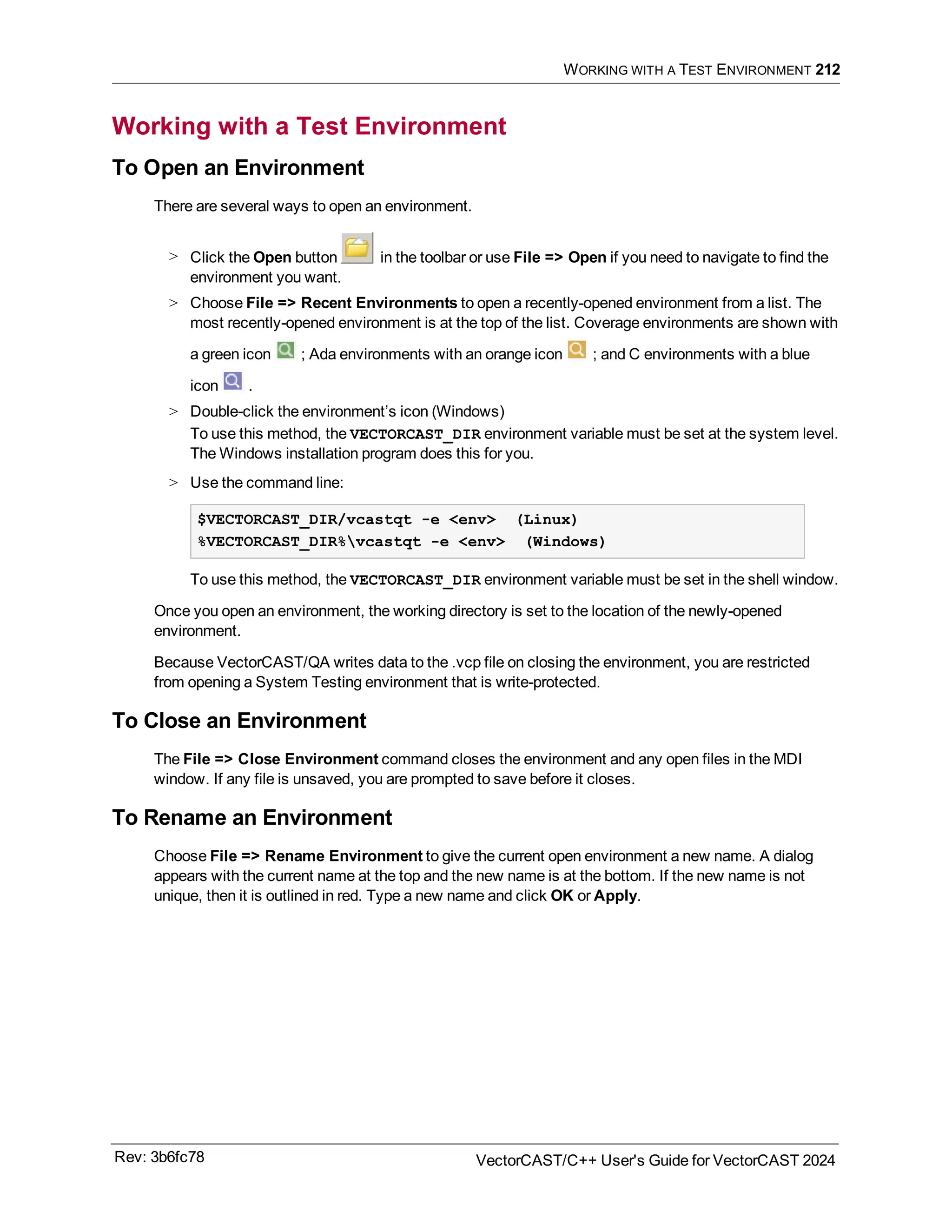 WORKING WITH A TEST ENVIRONMENT 212
Working with a Test Environment
To Open an Environment
There are several ways to open an environment.
> Click the Open button in the toolbar or use File => Open if you need to navigate to find the
environment you want.
> Choose File => Recent Environments to open a recently-opened environment from a list. The
most recently-opened environment is at the top of the list. Coverage environments are shown with
a green icon ; Ada environments with an orange icon ; and C environments with a blue
icon .
> Double-click the environment’s icon (Windows)
To use this method, the VECTORCAST_DIR environment variable must be set at the system level.
The Windows installation program does this for you.
> Use the command line:
$VECTORCAST_DIR/vcastqt -e <env> (Linux)
%VECTORCAST_DIR%vcastqt -e <env> (Windows)
To use this method, the VECTORCAST_DIR environment variable must be set in the shell window.
Once you open an environment, the working directory is set to the location of the newly-opened
environment.
Because VectorCAST/QA writes data to the .vcp file on closing the environment, you are restricted
from opening a System Testing environment that is write-protected.
To Close an Environment
The File => Close Environment command closes the environment and any open files in the MDI
window. If any file is unsaved, you are prompted to save before it closes.
To Rename an Environment
Choose File => Rename Environment to give the current open environment a new name. A dialog
appears with the current name at the top and the new name is at the bottom. If the new name is not
unique, then it is outlined in red. Type a new name and click OK or Apply.
Rev: 3b6fc78 VectorCAST/C++ User's Guide for VectorCAST 2024
 