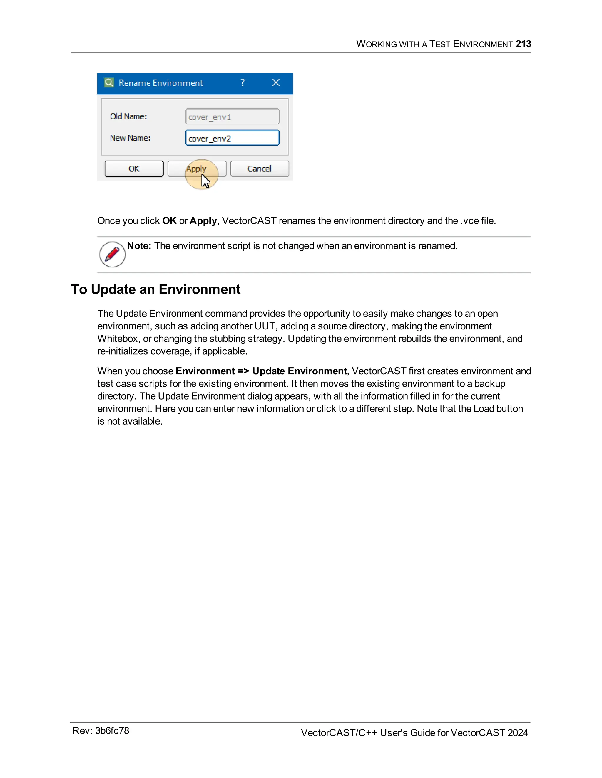 WORKING WITH A TEST ENVIRONMENT 213
Once you click OK or Apply, VectorCAST renames the environment directory and the .vce file.
Note: The environment script is not changed when an environment is renamed.
To Update an Environment
The Update Environment command provides the opportunity to easily make changes to an open
environment, such as adding another UUT, adding a source directory, making the environment
Whitebox, or changing the stubbing strategy. Updating the environment rebuilds the environment, and
re-initializes coverage, if applicable.
When you choose Environment => Update Environment, VectorCAST first creates environment and
test case scripts for the existing environment. It then moves the existing environment to a backup
directory. The Update Environment dialog appears, with all the information filled in for the current
environment. Here you can enter new information or click to a different step. Note that the Load button
is not available.
Rev: 3b6fc78 VectorCAST/C++ User's Guide for VectorCAST 2024
 
