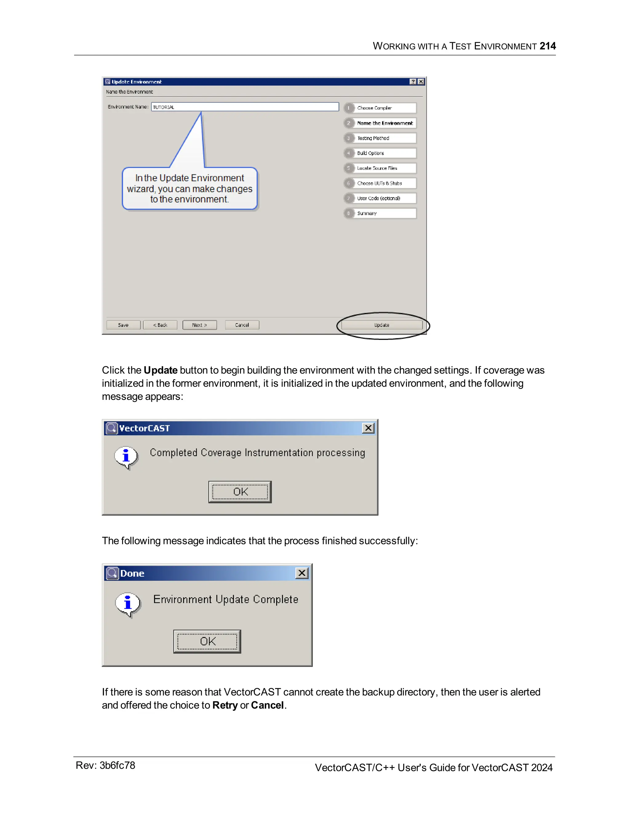 WORKING WITH A TEST ENVIRONMENT 214
Click the Update button to begin building the environment with the changed settings. If coverage was
initialized in the former environment, it is initialized in the updated environment, and the following
message appears:
The following message indicates that the process finished successfully:
If there is some reason that VectorCAST cannot create the backup directory, then the user is alerted
and offered the choice to Retry or Cancel.
Rev: 3b6fc78 VectorCAST/C++ User's Guide for VectorCAST 2024
 