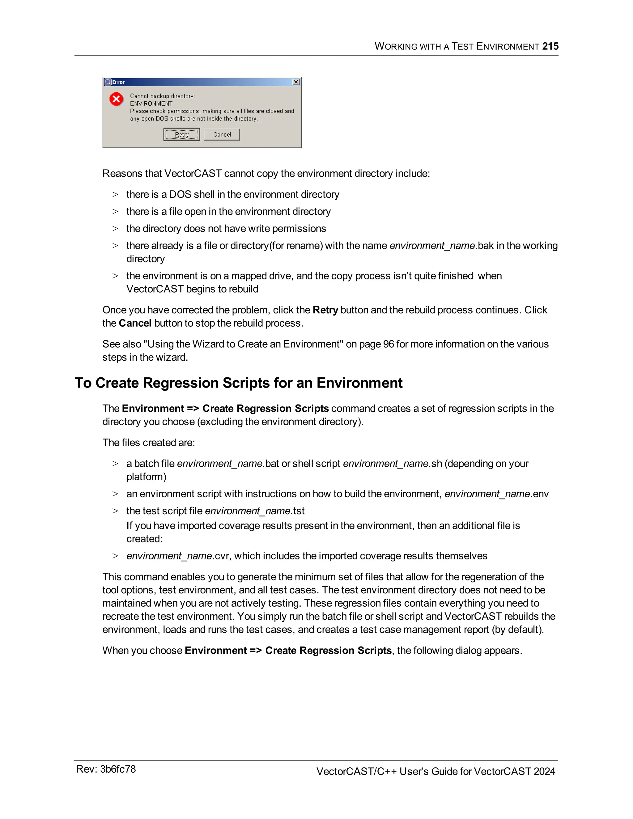 WORKING WITH A TEST ENVIRONMENT 215
Reasons that VectorCAST cannot copy the environment directory include:
> there is a DOS shell in the environment directory
> there is a file open in the environment directory
> the directory does not have write permissions
> there already is a file or directory(for rename) with the name environment_name.bak in the working
directory
> the environment is on a mapped drive, and the copy process isn’t quite finished when
VectorCAST begins to rebuild
Once you have corrected the problem, click the Retry button and the rebuild process continues. Click
the Cancel button to stop the rebuild process.
See also "Using the Wizard to Create an Environment" on page 96 for more information on the various
steps in the wizard.
To Create Regression Scripts for an Environment
The Environment => Create Regression Scripts command creates a set of regression scripts in the
directory you choose (excluding the environment directory).
The files created are:
> a batch file environment_name.bat or shell script environment_name.sh (depending on your
platform)
> an environment script with instructions on how to build the environment, environment_name.env
> the test script file environment_name.tst
If you have imported coverage results present in the environment, then an additional file is
created:
> environment_name.cvr, which includes the imported coverage results themselves
This command enables you to generate the minimum set of files that allow for the regeneration of the
tool options, test environment, and all test cases. The test environment directory does not need to be
maintained when you are not actively testing. These regression files contain everything you need to
recreate the test environment. You simply run the batch file or shell script and VectorCAST rebuilds the
environment, loads and runs the test cases, and creates a test case management report (by default).
When you choose Environment => Create Regression Scripts, the following dialog appears.
Rev: 3b6fc78 VectorCAST/C++ User's Guide for VectorCAST 2024
 