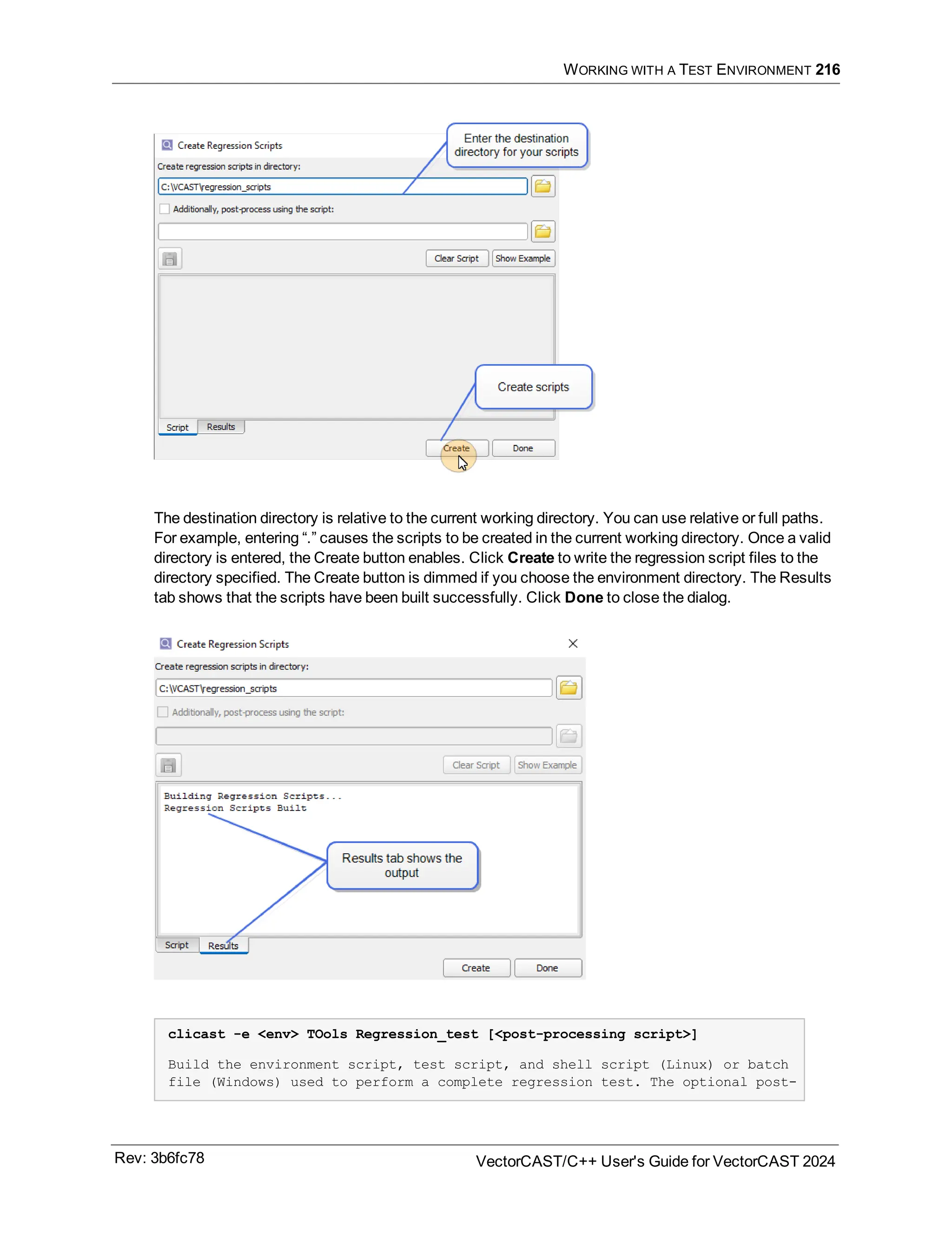 WORKING WITH A TEST ENVIRONMENT 216
The destination directory is relative to the current working directory. You can use relative or full paths.
For example, entering “.” causes the scripts to be created in the current working directory. Once a valid
directory is entered, the Create button enables. Click Create to write the regression script files to the
directory specified. The Create button is dimmed if you choose the environment directory. The Results
tab shows that the scripts have been built successfully. Click Done to close the dialog.
clicast -e <env> TOols Regression_test [<post-processing script>]
Build the environment script, test script, and shell script (Linux) or batch
file (Windows) used to perform a complete regression test. The optional post-
Rev: 3b6fc78 VectorCAST/C++ User's Guide for VectorCAST 2024
 