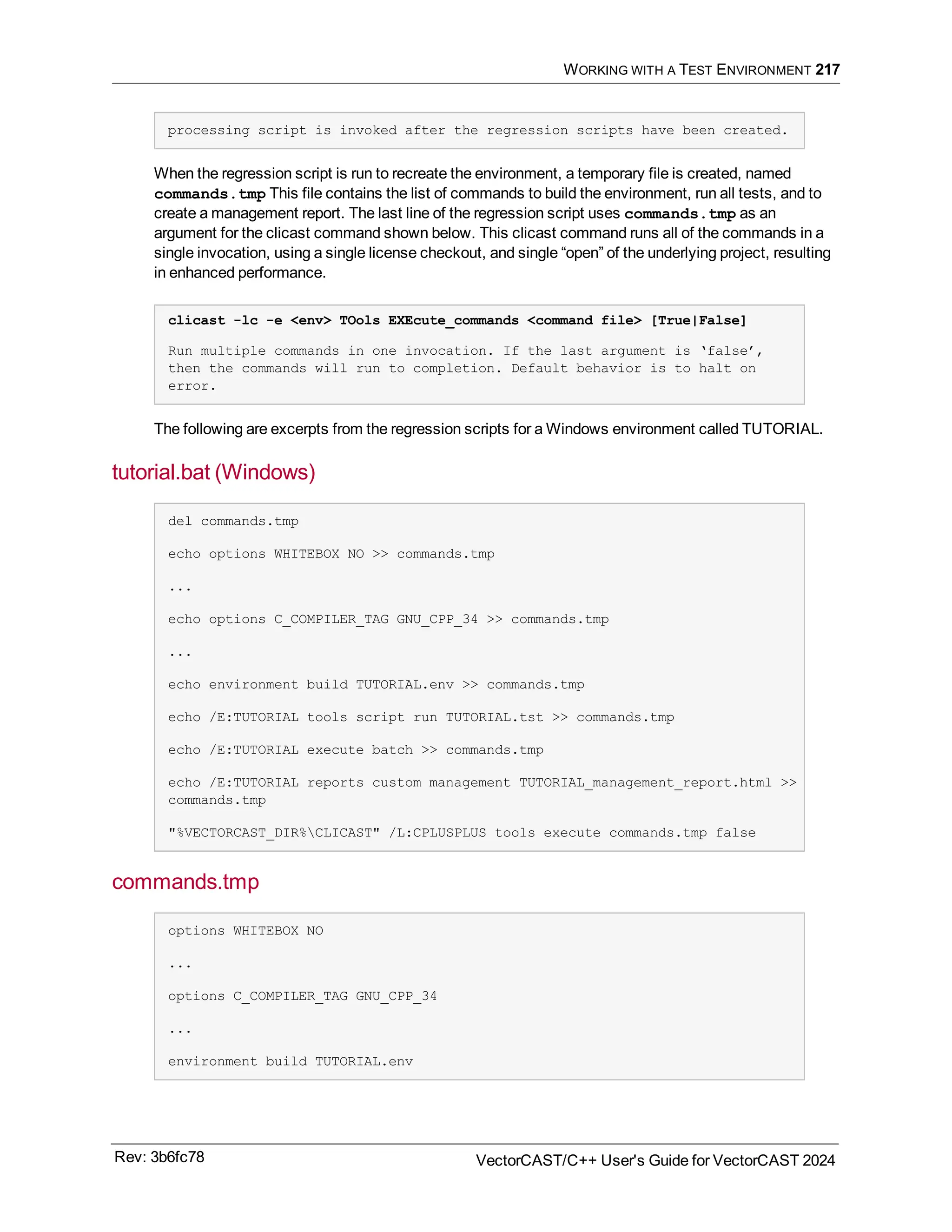 WORKING WITH A TEST ENVIRONMENT 217
processing script is invoked after the regression scripts have been created.
When the regression script is run to recreate the environment, a temporary file is created, named
commands.tmp This file contains the list of commands to build the environment, run all tests, and to
create a management report. The last line of the regression script uses commands.tmp as an
argument for the clicast command shown below. This clicast command runs all of the commands in a
single invocation, using a single license checkout, and single “open” of the underlying project, resulting
in enhanced performance.
clicast -lc -e <env> TOols EXEcute_commands <command file> [True|False]
Run multiple commands in one invocation. If the last argument is ‘false’,
then the commands will run to completion. Default behavior is to halt on
error.
The following are excerpts from the regression scripts for a Windows environment called TUTORIAL.
tutorial.bat (Windows)
del commands.tmp
echo options WHITEBOX NO >> commands.tmp
...
echo options C_COMPILER_TAG GNU_CPP_34 >> commands.tmp
...
echo environment build TUTORIAL.env >> commands.tmp
echo /E:TUTORIAL tools script run TUTORIAL.tst >> commands.tmp
echo /E:TUTORIAL execute batch >> commands.tmp
echo /E:TUTORIAL reports custom management TUTORIAL_management_report.html >>
commands.tmp
"%VECTORCAST_DIR%CLICAST" /L:CPLUSPLUS tools execute commands.tmp false
commands.tmp
options WHITEBOX NO
...
options C_COMPILER_TAG GNU_CPP_34
...
environment build TUTORIAL.env
Rev: 3b6fc78 VectorCAST/C++ User's Guide for VectorCAST 2024
 
