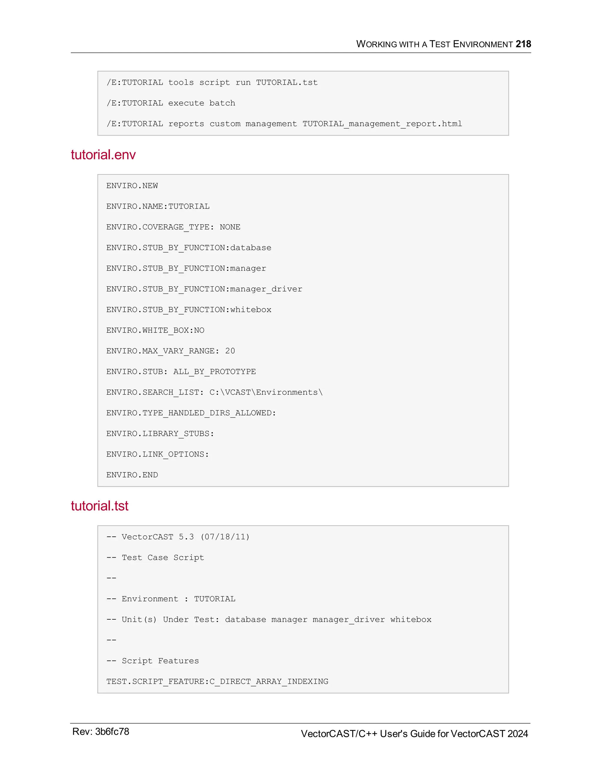 WORKING WITH A TEST ENVIRONMENT 218
/E:TUTORIAL tools script run TUTORIAL.tst
/E:TUTORIAL execute batch
/E:TUTORIAL reports custom management TUTORIAL_management_report.html
tutorial.env
ENVIRO.NEW
ENVIRO.NAME:TUTORIAL
ENVIRO.COVERAGE_TYPE: NONE
ENVIRO.STUB_BY_FUNCTION:database
ENVIRO.STUB_BY_FUNCTION:manager
ENVIRO.STUB_BY_FUNCTION:manager_driver
ENVIRO.STUB_BY_FUNCTION:whitebox
ENVIRO.WHITE_BOX:NO
ENVIRO.MAX_VARY_RANGE: 20
ENVIRO.STUB: ALL_BY_PROTOTYPE
ENVIRO.SEARCH_LIST: C:VCASTEnvironments
ENVIRO.TYPE_HANDLED_DIRS_ALLOWED:
ENVIRO.LIBRARY_STUBS:
ENVIRO.LINK_OPTIONS:
ENVIRO.END
tutorial.tst
-- VectorCAST 5.3 (07/18/11)
-- Test Case Script
--
-- Environment : TUTORIAL
-- Unit(s) Under Test: database manager manager_driver whitebox
--
-- Script Features
TEST.SCRIPT_FEATURE:C_DIRECT_ARRAY_INDEXING
Rev: 3b6fc78 VectorCAST/C++ User's Guide for VectorCAST 2024
 