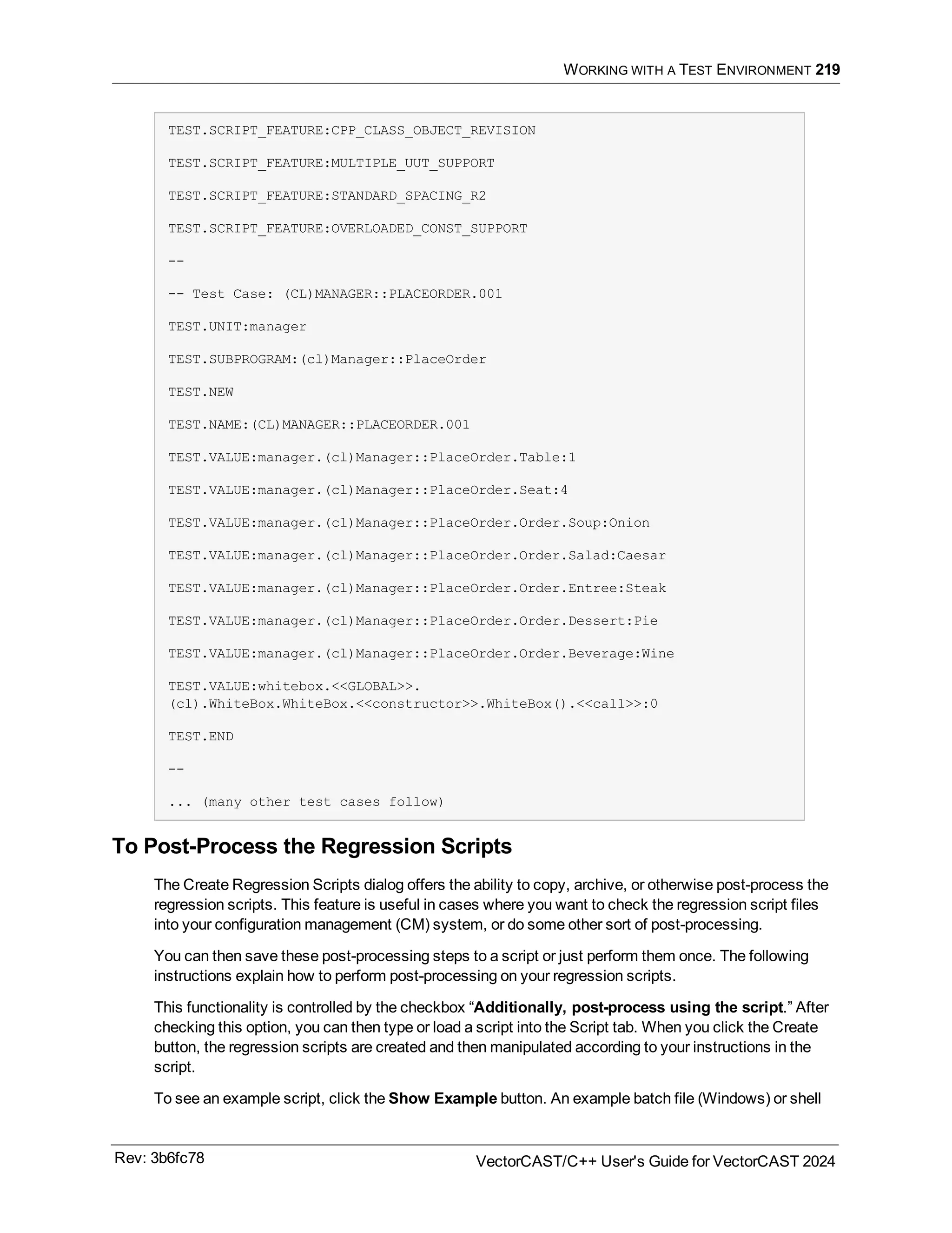 WORKING WITH A TEST ENVIRONMENT 219
TEST.SCRIPT_FEATURE:CPP_CLASS_OBJECT_REVISION
TEST.SCRIPT_FEATURE:MULTIPLE_UUT_SUPPORT
TEST.SCRIPT_FEATURE:STANDARD_SPACING_R2
TEST.SCRIPT_FEATURE:OVERLOADED_CONST_SUPPORT
--
-- Test Case: (CL)MANAGER::PLACEORDER.001
TEST.UNIT:manager
TEST.SUBPROGRAM:(cl)Manager::PlaceOrder
TEST.NEW
TEST.NAME:(CL)MANAGER::PLACEORDER.001
TEST.VALUE:manager.(cl)Manager::PlaceOrder.Table:1
TEST.VALUE:manager.(cl)Manager::PlaceOrder.Seat:4
TEST.VALUE:manager.(cl)Manager::PlaceOrder.Order.Soup:Onion
TEST.VALUE:manager.(cl)Manager::PlaceOrder.Order.Salad:Caesar
TEST.VALUE:manager.(cl)Manager::PlaceOrder.Order.Entree:Steak
TEST.VALUE:manager.(cl)Manager::PlaceOrder.Order.Dessert:Pie
TEST.VALUE:manager.(cl)Manager::PlaceOrder.Order.Beverage:Wine
TEST.VALUE:whitebox.<<GLOBAL>>.
(cl).WhiteBox.WhiteBox.<<constructor>>.WhiteBox().<<call>>:0
TEST.END
--
... (many other test cases follow)
To Post-Process the Regression Scripts
The Create Regression Scripts dialog offers the ability to copy, archive, or otherwise post-process the
regression scripts. This feature is useful in cases where you want to check the regression script files
into your configuration management (CM) system, or do some other sort of post-processing.
You can then save these post-processing steps to a script or just perform them once. The following
instructions explain how to perform post-processing on your regression scripts.
This functionality is controlled by the checkbox “Additionally, post-process using the script.” After
checking this option, you can then type or load a script into the Script tab. When you click the Create
button, the regression scripts are created and then manipulated according to your instructions in the
script.
To see an example script, click the Show Example button. An example batch file (Windows) or shell
Rev: 3b6fc78 VectorCAST/C++ User's Guide for VectorCAST 2024
 