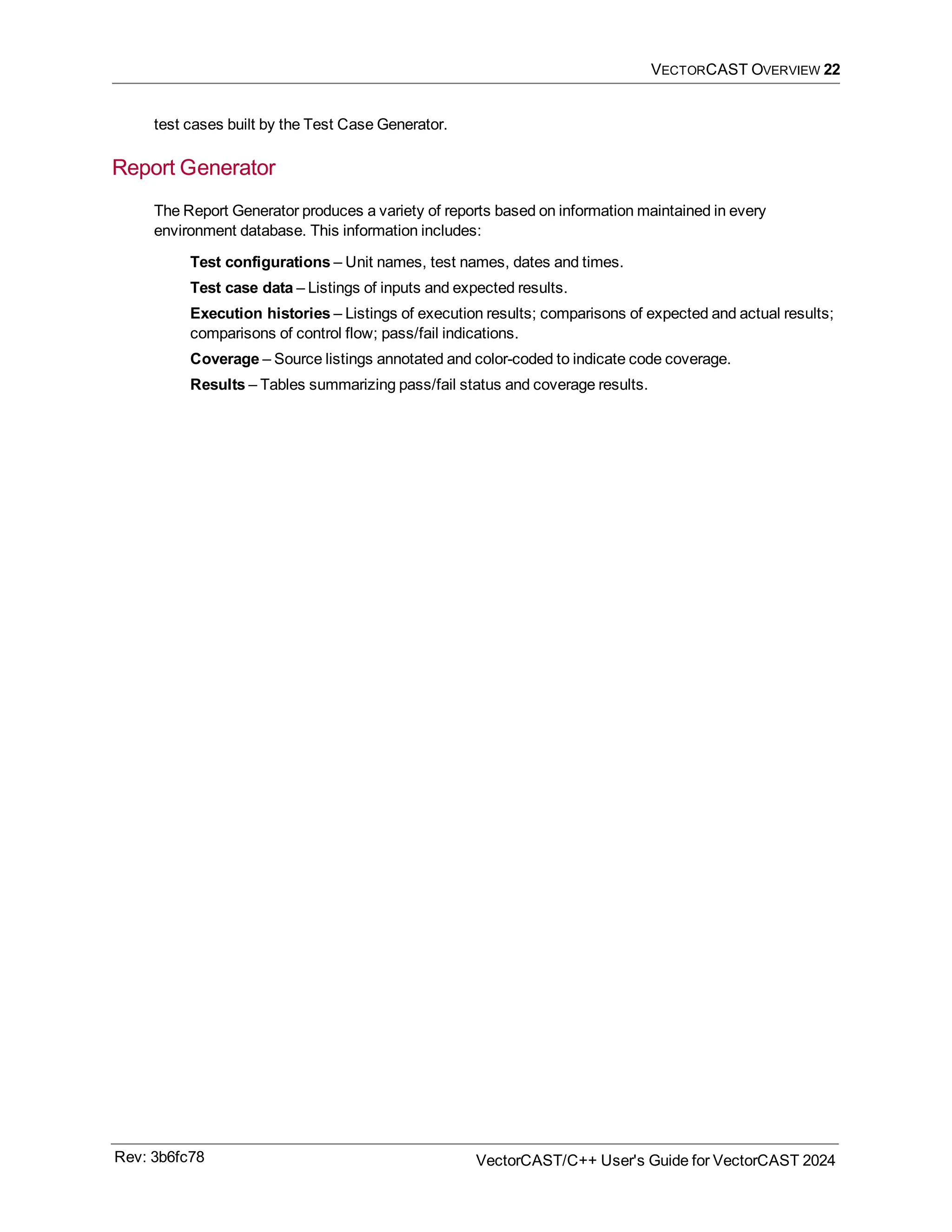 VECTORCAST OVERVIEW 22
test cases built by the Test Case Generator.
Report Generator
The Report Generator produces a variety of reports based on information maintained in every
environment database. This information includes:
Test configurations – Unit names, test names, dates and times.
Test case data – Listings of inputs and expected results.
Execution histories – Listings of execution results; comparisons of expected and actual results;
comparisons of control flow; pass/fail indications.
Coverage – Source listings annotated and color-coded to indicate code coverage.
Results – Tables summarizing pass/fail status and coverage results.
Rev: 3b6fc78 VectorCAST/C++ User's Guide for VectorCAST 2024
 