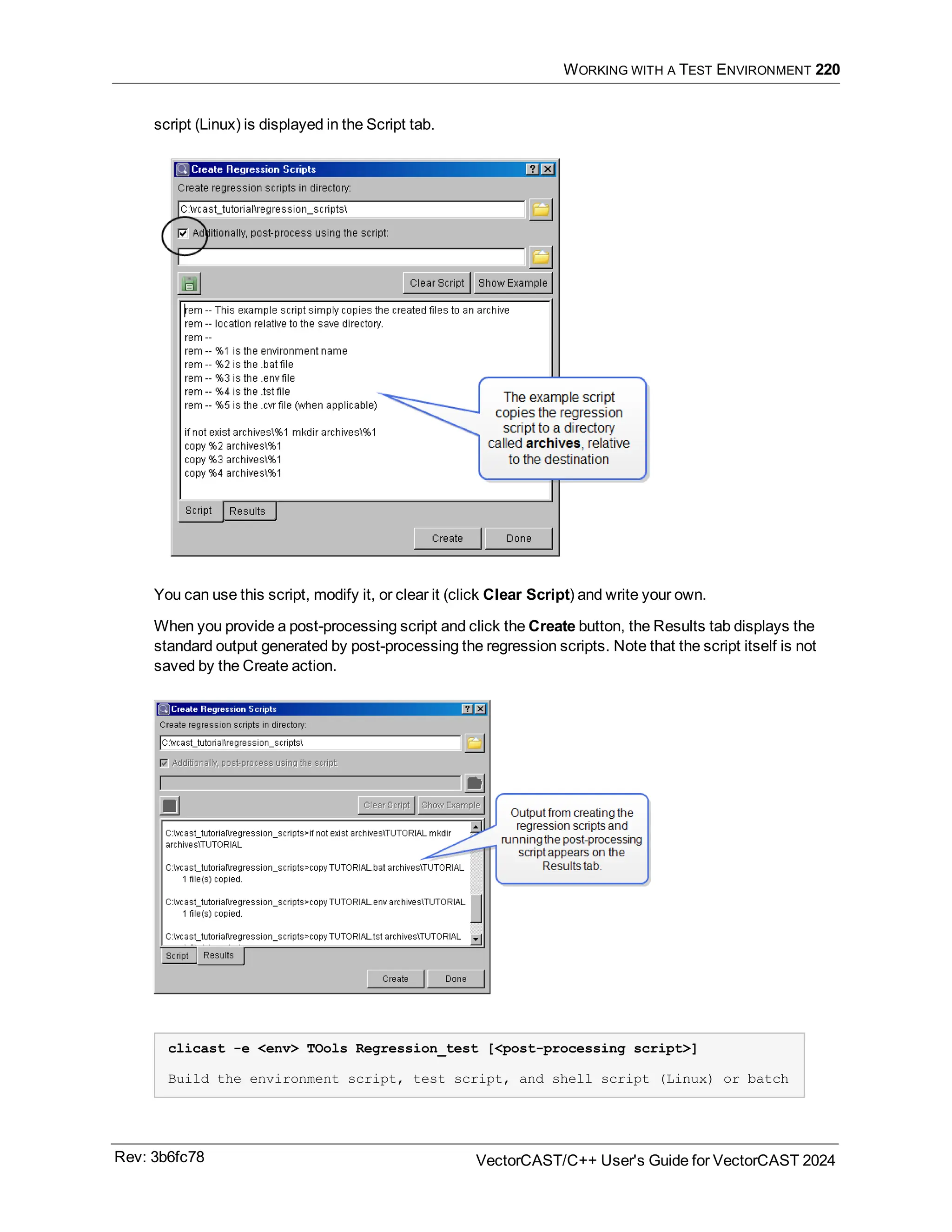 WORKING WITH A TEST ENVIRONMENT 220
script (Linux) is displayed in the Script tab.
You can use this script, modify it, or clear it (click Clear Script) and write your own.
When you provide a post-processing script and click the Create button, the Results tab displays the
standard output generated by post-processing the regression scripts. Note that the script itself is not
saved by the Create action.
clicast -e <env> TOols Regression_test [<post-processing script>]
Build the environment script, test script, and shell script (Linux) or batch
Rev: 3b6fc78 VectorCAST/C++ User's Guide for VectorCAST 2024
 