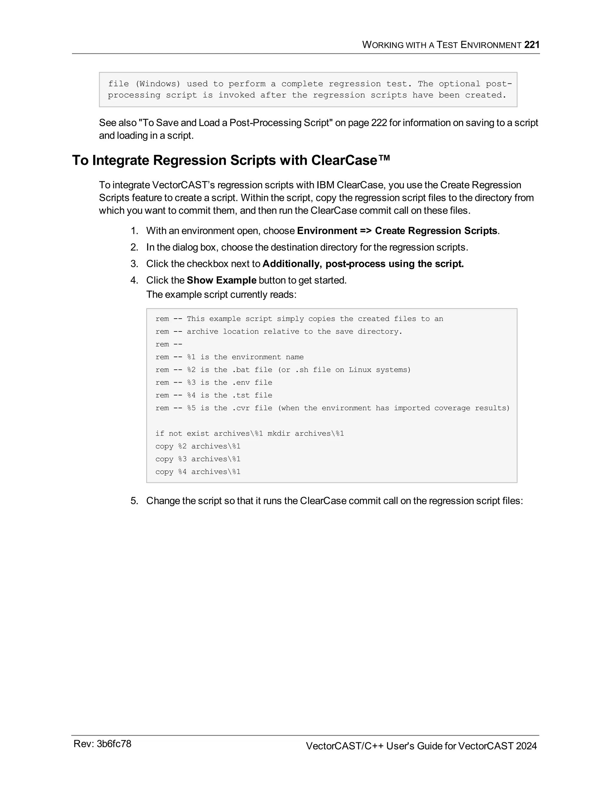 WORKING WITH A TEST ENVIRONMENT 221
file (Windows) used to perform a complete regression test. The optional post-
processing script is invoked after the regression scripts have been created.
See also "To Save and Load a Post-Processing Script" on page 222 for information on saving to a script
and loading in a script.
To Integrate Regression Scripts with ClearCase™
To integrate VectorCAST’s regression scripts with IBM ClearCase, you use the Create Regression
Scripts feature to create a script. Within the script, copy the regression script files to the directory from
which you want to commit them, and then run the ClearCase commit call on these files.
1. With an environment open, choose Environment => Create Regression Scripts.
2. In the dialog box, choose the destination directory for the regression scripts.
3. Click the checkbox next to Additionally, post-process using the script.
4. Click the Show Example button to get started.
The example script currently reads:
rem -- This example script simply copies the created files to an
rem -- archive location relative to the save directory.
rem --
rem -- %1 is the environment name
rem -- %2 is the .bat file (or .sh file on Linux systems)
rem -- %3 is the .env file
rem -- %4 is the .tst file
rem -- %5 is the .cvr file (when the environment has imported coverage results)
if not exist archives%1 mkdir archives%1
copy %2 archives%1
copy %3 archives%1
copy %4 archives%1
5. Change the script so that it runs the ClearCase commit call on the regression script files:
Rev: 3b6fc78 VectorCAST/C++ User's Guide for VectorCAST 2024
 