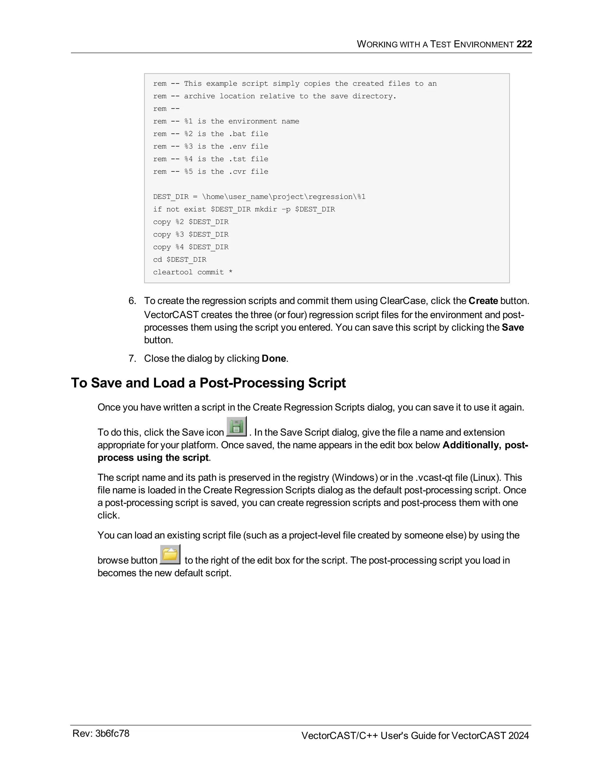 WORKING WITH A TEST ENVIRONMENT 222
rem -- This example script simply copies the created files to an
rem -- archive location relative to the save directory.
rem --
rem -- %1 is the environment name
rem -- %2 is the .bat file
rem -- %3 is the .env file
rem -- %4 is the .tst file
rem -- %5 is the .cvr file
DEST_DIR = homeuser_nameprojectregression%1
if not exist $DEST_DIR mkdir –p $DEST_DIR
copy %2 $DEST_DIR
copy %3 $DEST_DIR
copy %4 $DEST_DIR
cd $DEST_DIR
cleartool commit *
6. To create the regression scripts and commit them using ClearCase, click the Create button.
VectorCAST creates the three (or four) regression script files for the environment and post-
processes them using the script you entered. You can save this script by clicking the Save
button.
7. Close the dialog by clicking Done.
To Save and Load a Post-Processing Script
Once you have written a script in the Create Regression Scripts dialog, you can save it to use it again.
To do this, click the Save icon . In the Save Script dialog, give the file a name and extension
appropriate for your platform. Once saved, the name appears in the edit box below Additionally, post-
process using the script.
The script name and its path is preserved in the registry (Windows) or in the .vcast-qt file (Linux). This
file name is loaded in the Create Regression Scripts dialog as the default post-processing script. Once
a post-processing script is saved, you can create regression scripts and post-process them with one
click.
You can load an existing script file (such as a project-level file created by someone else) by using the
browse button to the right of the edit box for the script. The post-processing script you load in
becomes the new default script.
Rev: 3b6fc78 VectorCAST/C++ User's Guide for VectorCAST 2024
 