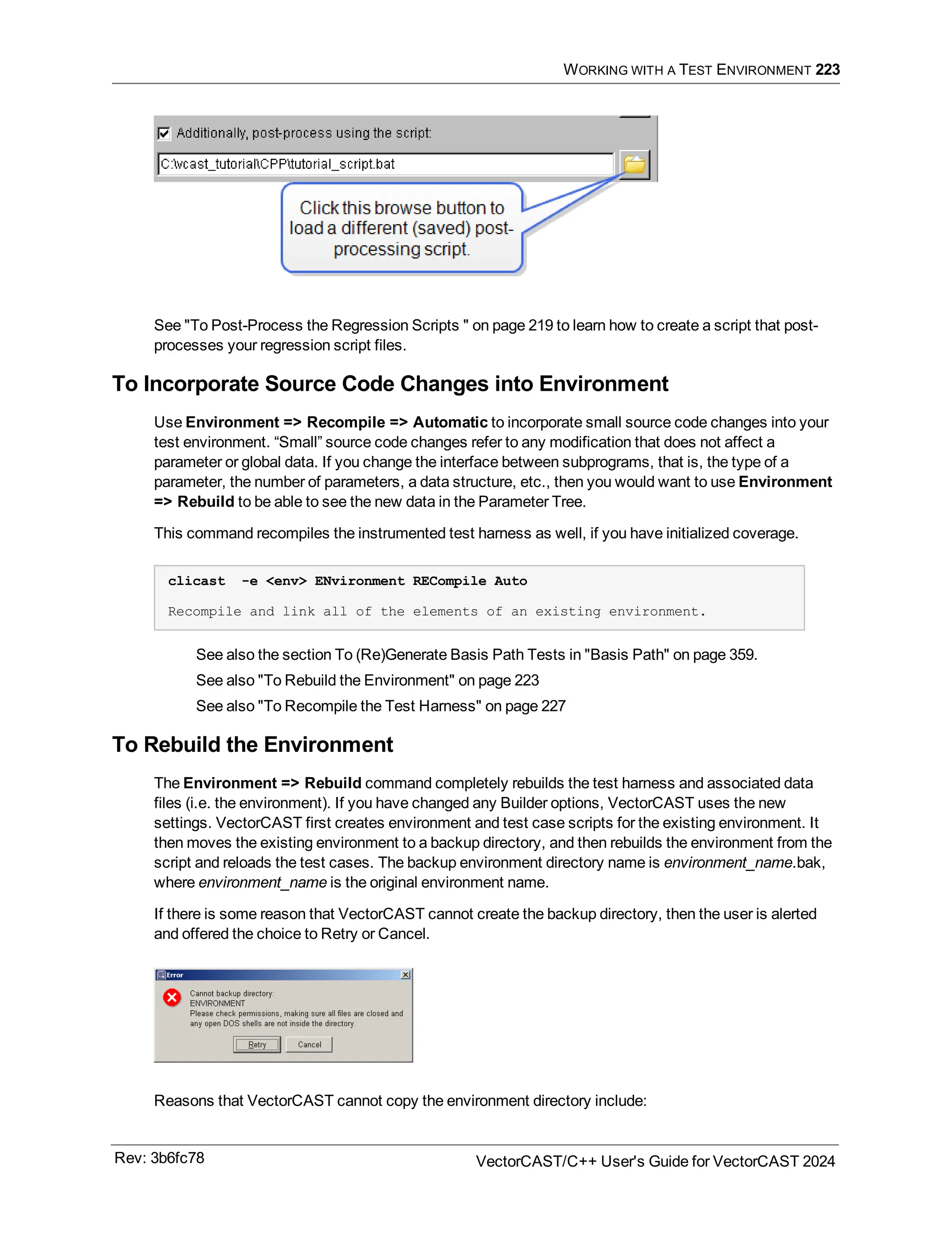 WORKING WITH A TEST ENVIRONMENT 223
See "To Post-Process the Regression Scripts " on page 219 to learn how to create a script that post-
processes your regression script files.
To Incorporate Source Code Changes into Environment
Use Environment => Recompile => Automatic to incorporate small source code changes into your
test environment. “Small” source code changes refer to any modification that does not affect a
parameter or global data. If you change the interface between subprograms, that is, the type of a
parameter, the number of parameters, a data structure, etc., then you would want to use Environment
=> Rebuild to be able to see the new data in the Parameter Tree.
This command recompiles the instrumented test harness as well, if you have initialized coverage.
clicast -e <env> ENvironment RECompile Auto
Recompile and link all of the elements of an existing environment.
See also the section To (Re)Generate Basis Path Tests in "Basis Path" on page 359.
See also "To Rebuild the Environment" on page 223
See also "To Recompile the Test Harness" on page 227
To Rebuild the Environment
The Environment => Rebuild command completely rebuilds the test harness and associated data
files (i.e. the environment). If you have changed any Builder options, VectorCAST uses the new
settings. VectorCAST first creates environment and test case scripts for the existing environment. It
then moves the existing environment to a backup directory, and then rebuilds the environment from the
script and reloads the test cases. The backup environment directory name is environment_name.bak,
where environment_name is the original environment name.
If there is some reason that VectorCAST cannot create the backup directory, then the user is alerted
and offered the choice to Retry or Cancel.
Reasons that VectorCAST cannot copy the environment directory include:
Rev: 3b6fc78 VectorCAST/C++ User's Guide for VectorCAST 2024
 