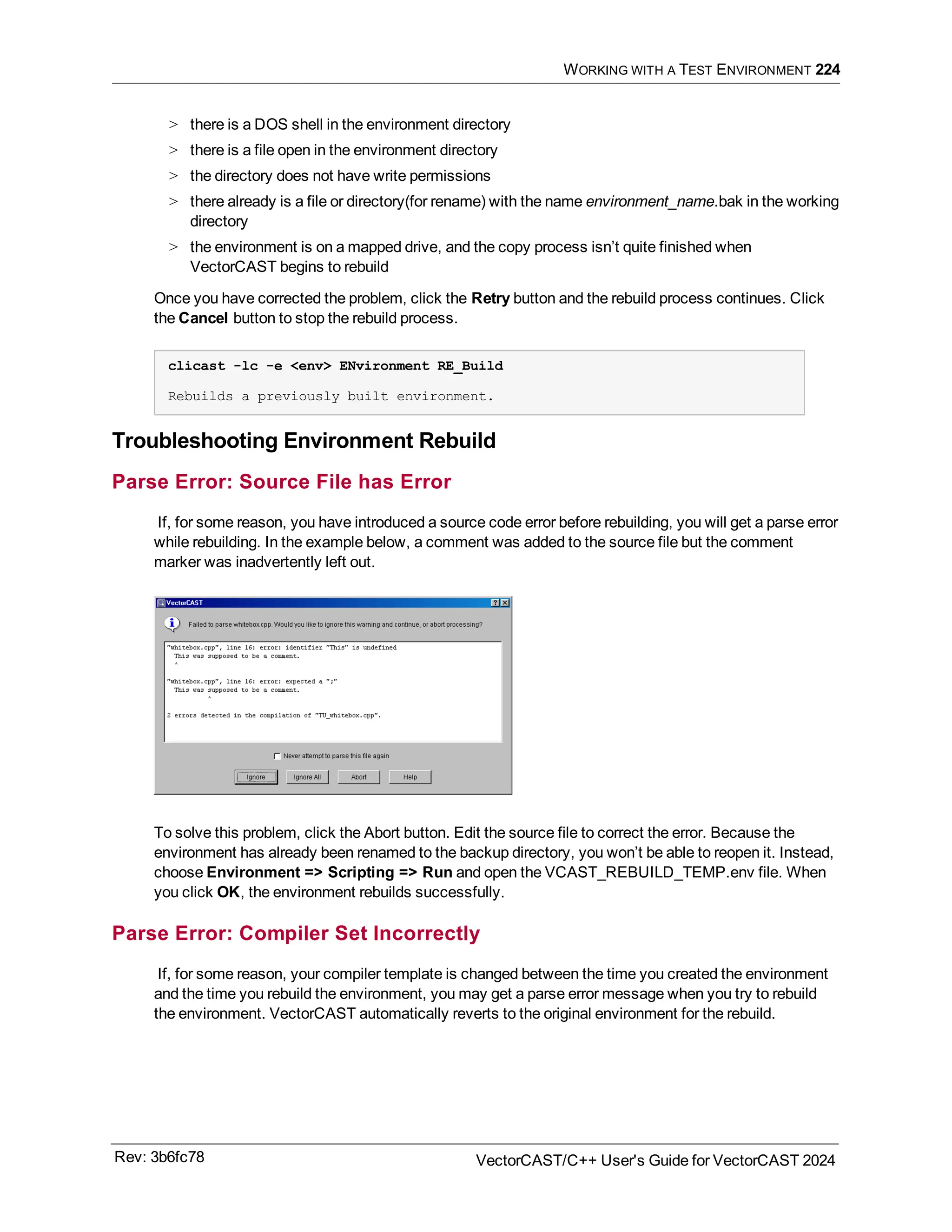 WORKING WITH A TEST ENVIRONMENT 224
> there is a DOS shell in the environment directory
> there is a file open in the environment directory
> the directory does not have write permissions
> there already is a file or directory(for rename) with the name environment_name.bak in the working
directory
> the environment is on a mapped drive, and the copy process isn’t quite finished when
VectorCAST begins to rebuild
Once you have corrected the problem, click the Retry button and the rebuild process continues. Click
the Cancel button to stop the rebuild process.
clicast -lc -e <env> ENvironment RE_Build
Rebuilds a previously built environment.
Troubleshooting Environment Rebuild
Parse Error: Source File has Error
If, for some reason, you have introduced a source code error before rebuilding, you will get a parse error
while rebuilding. In the example below, a comment was added to the source file but the comment
marker was inadvertently left out.
To solve this problem, click the Abort button. Edit the source file to correct the error. Because the
environment has already been renamed to the backup directory, you won’t be able to reopen it. Instead,
choose Environment => Scripting => Run and open the VCAST_REBUILD_TEMP.env file. When
you click OK, the environment rebuilds successfully.
Parse Error: Compiler Set Incorrectly
If, for some reason, your compiler template is changed between the time you created the environment
and the time you rebuild the environment, you may get a parse error message when you try to rebuild
the environment. VectorCAST automatically reverts to the original environment for the rebuild.
Rev: 3b6fc78 VectorCAST/C++ User's Guide for VectorCAST 2024
 