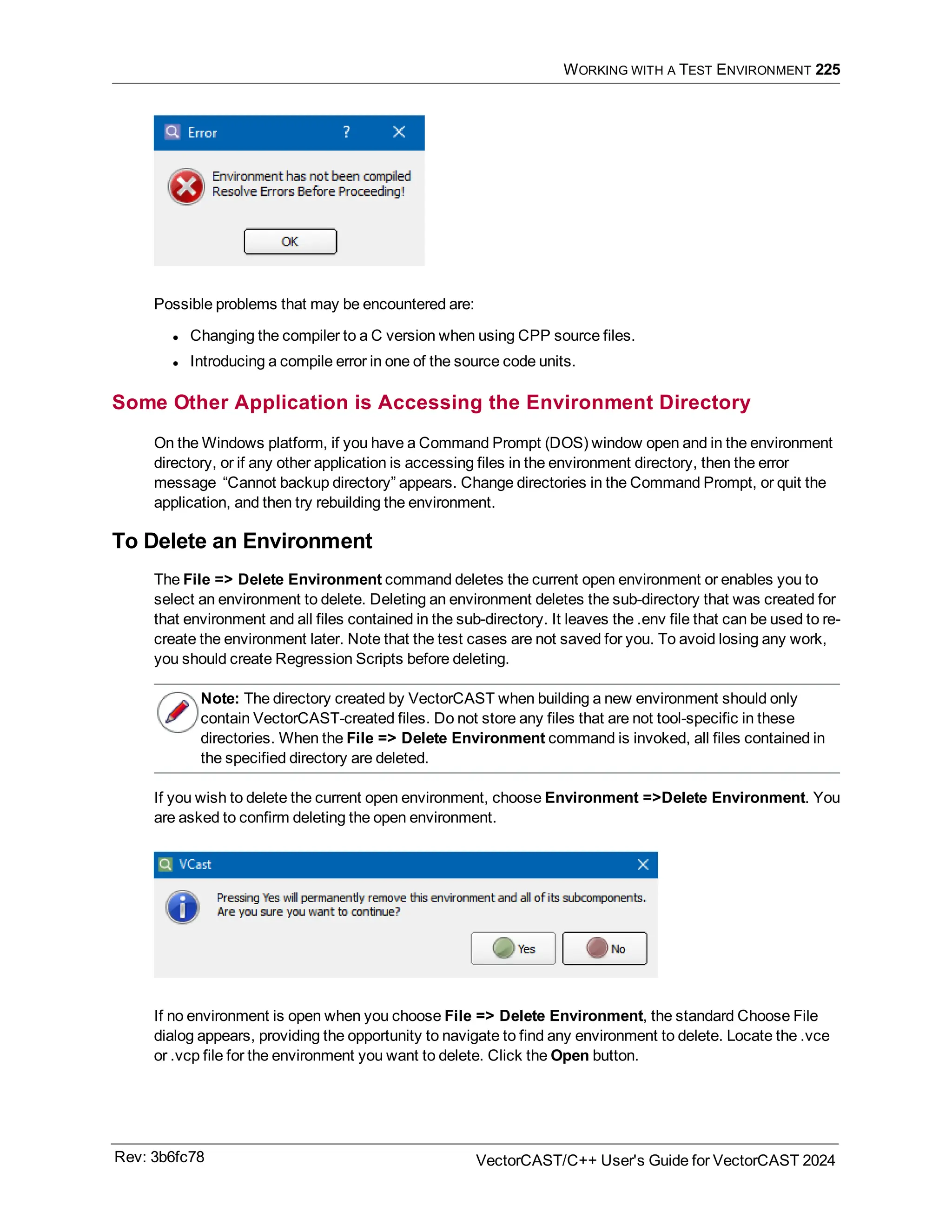 WORKING WITH A TEST ENVIRONMENT 225
Possible problems that may be encountered are:
l Changing the compiler to a C version when using CPP source files.
l Introducing a compile error in one of the source code units.
Some Other Application is Accessing the Environment Directory
On the Windows platform, if you have a Command Prompt (DOS) window open and in the environment
directory, or if any other application is accessing files in the environment directory, then the error
message “Cannot backup directory” appears. Change directories in the Command Prompt, or quit the
application, and then try rebuilding the environment.
To Delete an Environment
The File => Delete Environment command deletes the current open environment or enables you to
select an environment to delete. Deleting an environment deletes the sub-directory that was created for
that environment and all files contained in the sub-directory. It leaves the .env file that can be used to re-
create the environment later. Note that the test cases are not saved for you. To avoid losing any work,
you should create Regression Scripts before deleting.
Note: The directory created by VectorCAST when building a new environment should only
contain VectorCAST-created files. Do not store any files that are not tool-specific in these
directories. When the File => Delete Environment command is invoked, all files contained in
the specified directory are deleted.
If you wish to delete the current open environment, choose Environment =>Delete Environment. You
are asked to confirm deleting the open environment.
If no environment is open when you choose File => Delete Environment, the standard Choose File
dialog appears, providing the opportunity to navigate to find any environment to delete. Locate the .vce
or .vcp file for the environment you want to delete. Click the Open button.
Rev: 3b6fc78 VectorCAST/C++ User's Guide for VectorCAST 2024
 