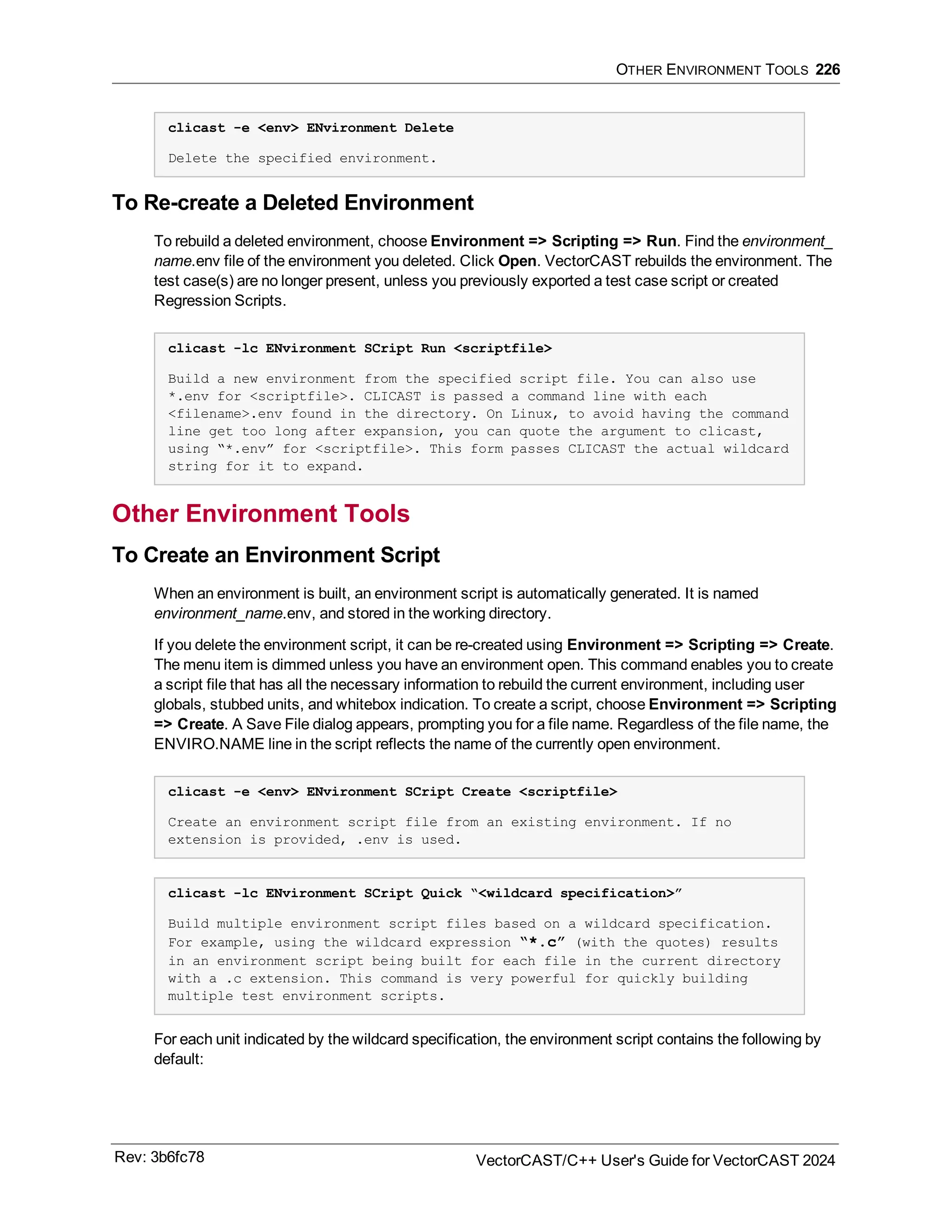 OTHER ENVIRONMENT TOOLS 226
clicast -e <env> ENvironment Delete
Delete the specified environment.
To Re-create a Deleted Environment
To rebuild a deleted environment, choose Environment => Scripting => Run. Find the environment_
name.env file of the environment you deleted. Click Open. VectorCAST rebuilds the environment. The
test case(s) are no longer present, unless you previously exported a test case script or created
Regression Scripts.
clicast -lc ENvironment SCript Run <scriptfile>
Build a new environment from the specified script file. You can also use
*.env for <scriptfile>. CLICAST is passed a command line with each
<filename>.env found in the directory. On Linux, to avoid having the command
line get too long after expansion, you can quote the argument to clicast,
using “*.env” for <scriptfile>. This form passes CLICAST the actual wildcard
string for it to expand.
Other Environment Tools
To Create an Environment Script
When an environment is built, an environment script is automatically generated. It is named
environment_name.env, and stored in the working directory.
If you delete the environment script, it can be re-created using Environment => Scripting => Create.
The menu item is dimmed unless you have an environment open. This command enables you to create
a script file that has all the necessary information to rebuild the current environment, including user
globals, stubbed units, and whitebox indication. To create a script, choose Environment => Scripting
=> Create. A Save File dialog appears, prompting you for a file name. Regardless of the file name, the
ENVIRO.NAME line in the script reflects the name of the currently open environment.
clicast -e <env> ENvironment SCript Create <scriptfile>
Create an environment script file from an existing environment. If no
extension is provided, .env is used.
clicast -lc ENvironment SCript Quick “<wildcard specification>”
Build multiple environment script files based on a wildcard specification.
For example, using the wildcard expression “*.c” (with the quotes) results
in an environment script being built for each file in the current directory
with a .c extension. This command is very powerful for quickly building
multiple test environment scripts.
For each unit indicated by the wildcard specification, the environment script contains the following by
default:
Rev: 3b6fc78 VectorCAST/C++ User's Guide for VectorCAST 2024
 