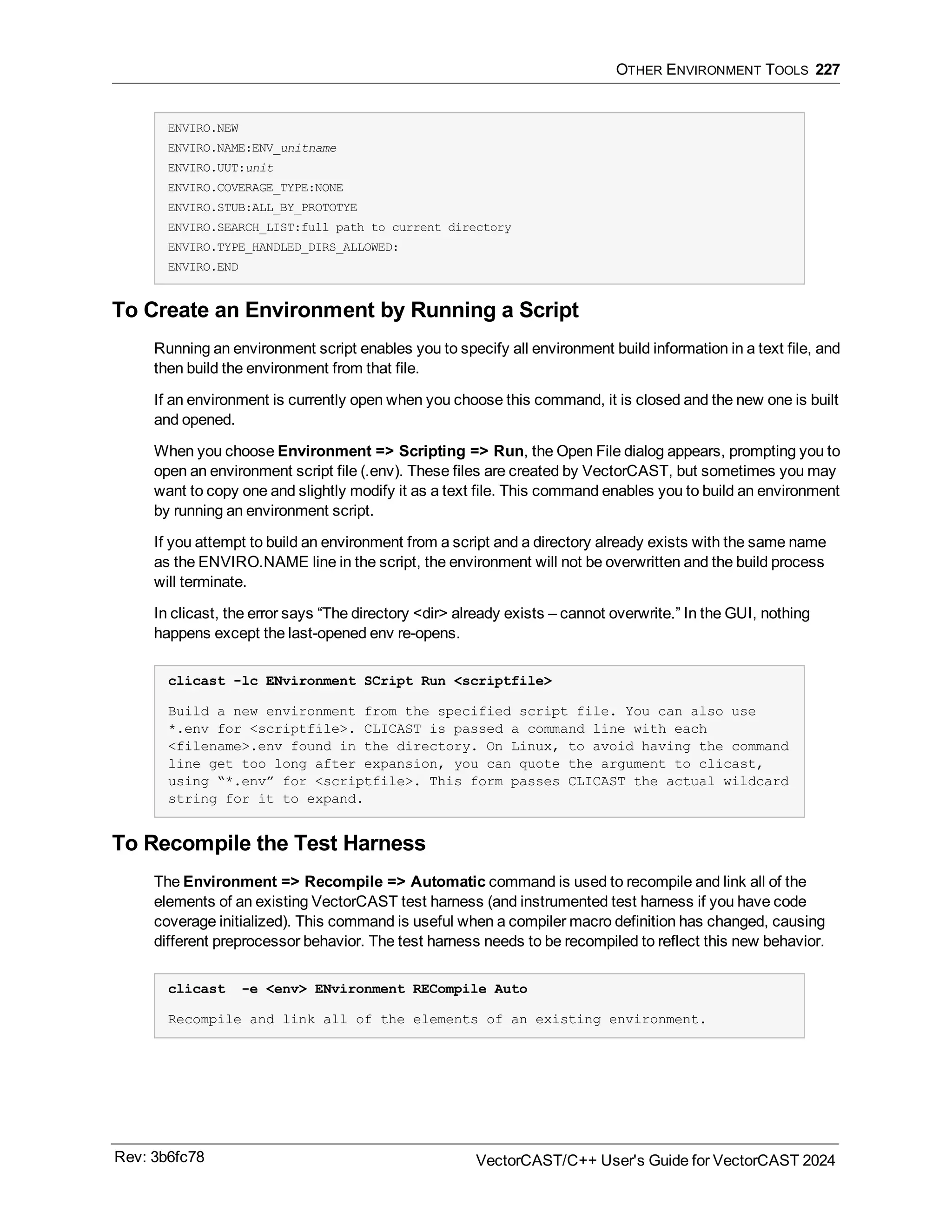 OTHER ENVIRONMENT TOOLS 227
ENVIRO.NEW
ENVIRO.NAME:ENV_unitname
ENVIRO.UUT:unit
ENVIRO.COVERAGE_TYPE:NONE
ENVIRO.STUB:ALL_BY_PROTOTYE
ENVIRO.SEARCH_LIST:full path to current directory
ENVIRO.TYPE_HANDLED_DIRS_ALLOWED:
ENVIRO.END
To Create an Environment by Running a Script
Running an environment script enables you to specify all environment build information in a text file, and
then build the environment from that file.
If an environment is currently open when you choose this command, it is closed and the new one is built
and opened.
When you choose Environment => Scripting => Run, the Open File dialog appears, prompting you to
open an environment script file (.env). These files are created by VectorCAST, but sometimes you may
want to copy one and slightly modify it as a text file. This command enables you to build an environment
by running an environment script.
If you attempt to build an environment from a script and a directory already exists with the same name
as the ENVIRO.NAME line in the script, the environment will not be overwritten and the build process
will terminate.
In clicast, the error says “The directory <dir> already exists – cannot overwrite.” In the GUI, nothing
happens except the last-opened env re-opens.
clicast -lc ENvironment SCript Run <scriptfile>
Build a new environment from the specified script file. You can also use
*.env for <scriptfile>. CLICAST is passed a command line with each
<filename>.env found in the directory. On Linux, to avoid having the command
line get too long after expansion, you can quote the argument to clicast,
using “*.env” for <scriptfile>. This form passes CLICAST the actual wildcard
string for it to expand.
To Recompile the Test Harness
The Environment => Recompile => Automatic command is used to recompile and link all of the
elements of an existing VectorCAST test harness (and instrumented test harness if you have code
coverage initialized). This command is useful when a compiler macro definition has changed, causing
different preprocessor behavior. The test harness needs to be recompiled to reflect this new behavior.
clicast -e <env> ENvironment RECompile Auto
Recompile and link all of the elements of an existing environment.
Rev: 3b6fc78 VectorCAST/C++ User's Guide for VectorCAST 2024
 